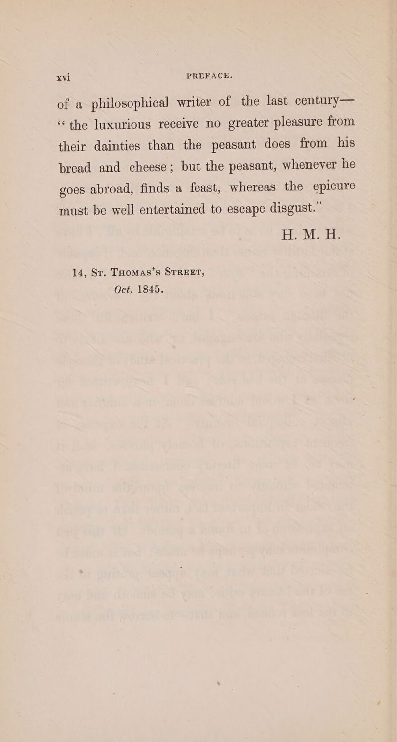 of a philosophical writer of the last century— ‘the luxurious receive no greater pleasure from their dainties than the peasant does from his bread and cheese; but the peasant, whenever he goes abroad, finds a feast, whereas the epicure must be well entertained to escape disgust.” 14, St. THomas’s STREET, Oct. 1845.