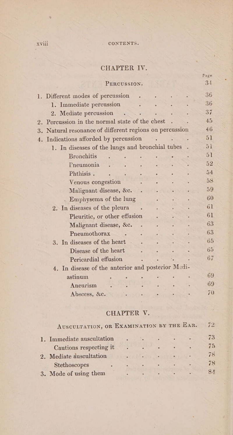 CHAPTER IV. PERCUSSION. 1. Different modes of percussion 1. Immediate percussion 2. Mediate percussion : 9 2. Percussion in the normal state of the chest . Natural resonance of different regions on percussion oS 4. Indications afforded by percussion : 1. In diseases of the lungs and bronchial tubes Bronchitis . ; ; : : Pneumonia Phthisis . ‘ Venous congestion : ° Malignant disease, &amp;c. Emphysema of the lung 2. In diseases of the pleura Pleuritic, or other effusion Malignant disease, &amp;c. Pneumothorax ° 3. In diseases of the heart Disease of the heart Pericardial effusion ; 4. In disease of the anterior and Bn atabiok Me sdi- astinum - : A Aneurism A : Abscess, &amp;c. : : CHAPTER V. 1. Immediate auscultation Cautions respecting it 2. Mediate auscultation : : F : Stethoscopes 3. Mode of using them “I tiv mon ss 1 SI ke QO O&amp;, En &amp; bee