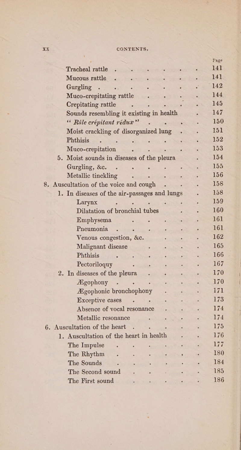 Tracheal rattle Mucous rattle Gurgling Muco-crepitating Age Crepitating rattle 3 : Sounds resembling it existing in health “¢ Rale crépitant redux’. . Moist crackling of disorganized lung Phthisis Muco-crepitation Gurgling, &amp;. . 4 . Metallic tinckling : “ Larynx Dilatation of tential fies Emphysema Pneumonia Venous congestion, &amp;c. Malignant disease Phthisis Pectoriloquy /Egophony : Aigophonic Pannen Exceptive cases ° Absence of vocal resonance Metallic resonance The Impulse : ; : : The Rhythm. 4 : ‘ ’ The Sounds The Second sound The First sound Page 141 141 142 144 145 147 150 151 152 153 154 155 156 158 158 159 160 161 161 162 165 166 167 170 170 171 173 174 174 175 176 177 180 184 185 186