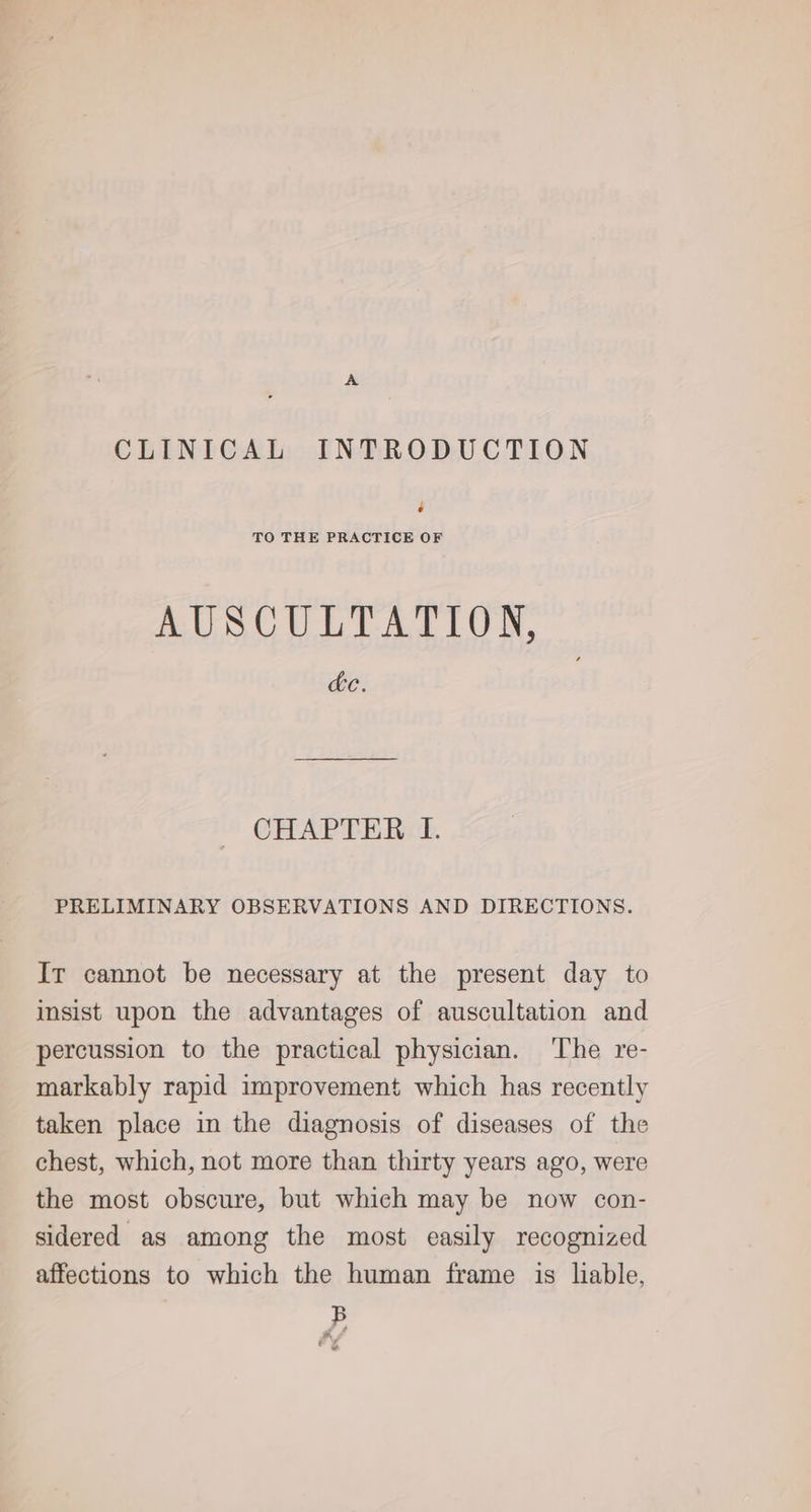 CLINICAL INTRODUCTION é TO THE PRACTICE OF AUSCULTATION, cc. CHAPTER I. PRELIMINARY OBSERVATIONS AND DIRECTIONS. Ir cannot be necessary at the present day to insist upon the advantages of auscultation and percussion to the practical physician. The re- markably rapid improvement which has recently taken place in the diagnosis of diseases of the chest, which, not more than thirty years ago, were the most obscure, but which may be now con- sidered as among the most easily recognized affections to which the human frame is liable, B . .