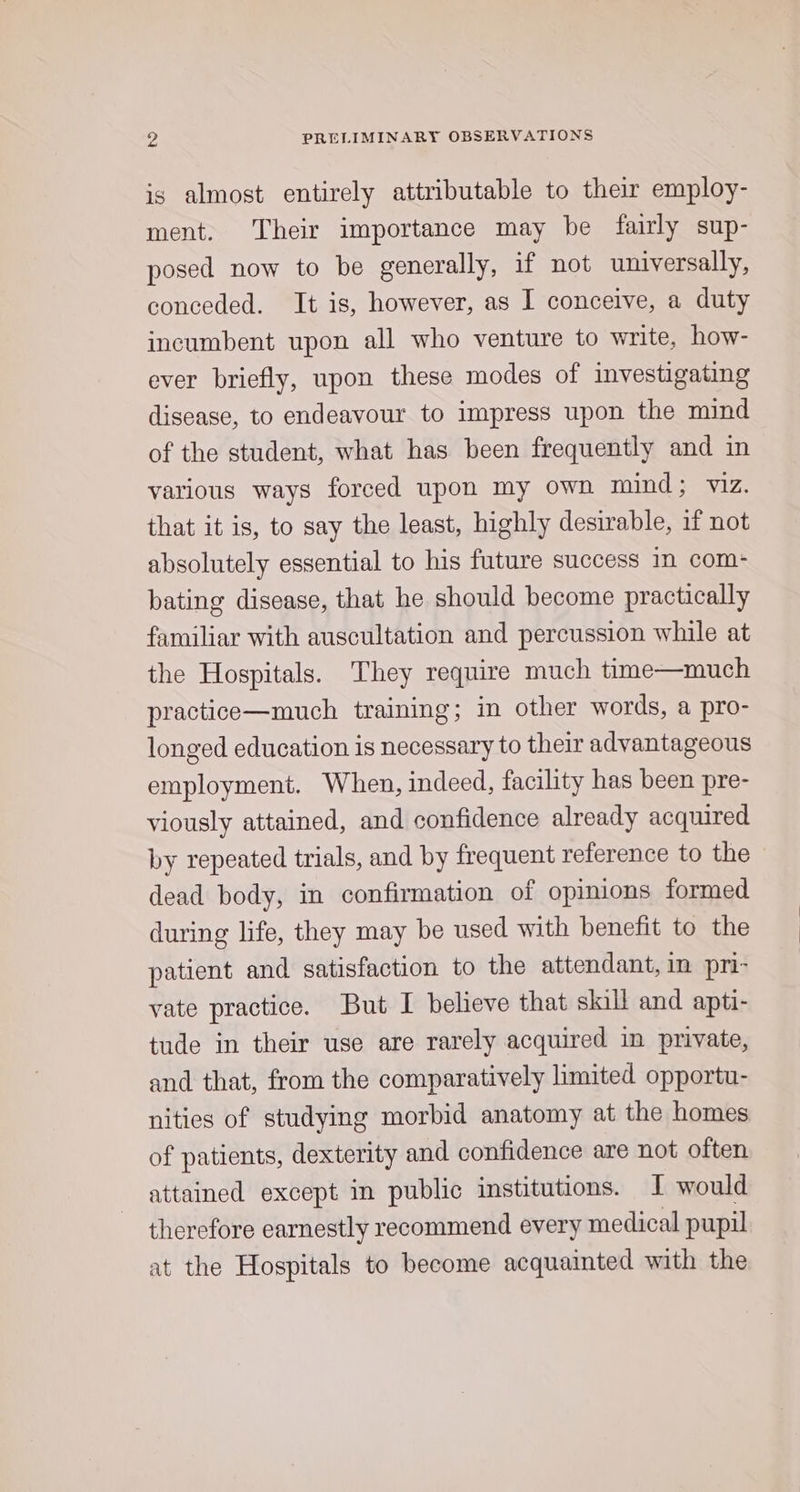 is almost entirely attributable to their employ- ment. Their importance may be fairly sup- posed now to be generally, if not universally, conceded. It is, however, as I conceive, a duty incumbent upon all who venture to write, how- ever briefly, upon these modes of investigating disease, to endeavour to impress upon the mind of the student, what has been frequently and in various ways forced upon my own mind; viz. that it is, to say the least, highly desirable, if not absolutely essential to his future success in com- bating disease, that he should become practically familiar with auscultation and percussion while at the Hospitals. They require much time—much practice—much training; in other words, a pro- longed education is necessary to their advantageous employment. When, indeed, facility has been pre- viously attained, and confidence already acquired by repeated trials, and by frequent reference to the - dead body, in confirmation of opinions formed during life, they may be used with benefit to the patient and satisfaction to the attendant, in pri- vate practice. But I believe that skill and apti- tude in their use are rarely acquired in private, and that, from the comparatively limited opportu- nities of studying morbid anatomy at the homes of patients, dexterity and confidence are not often attained except in public institutions. I would therefore earnestly recommend every medical pupil at the Hospitals to become acquainted with the