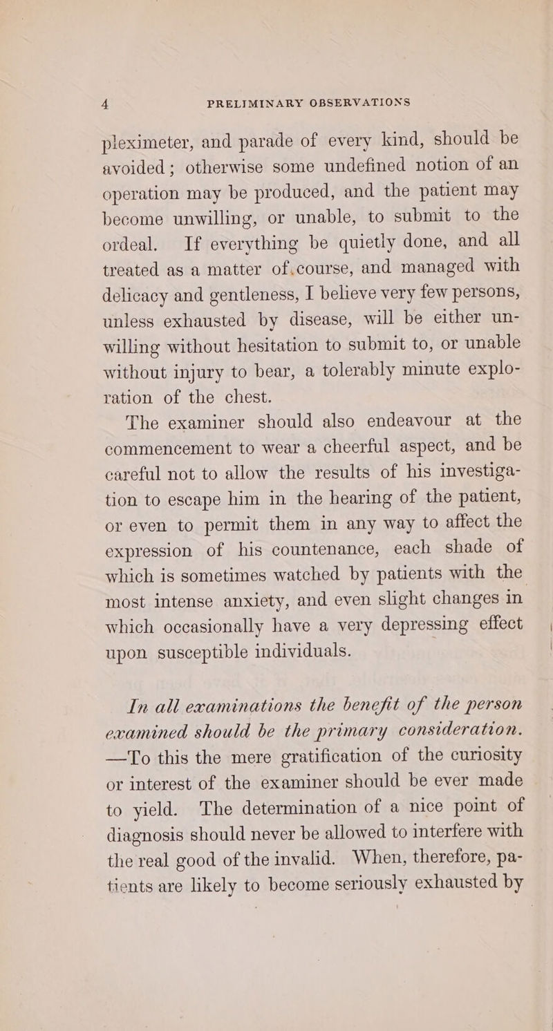 pleximeter, and parade of every kind, should be avoided; otherwise some undefined notion of an operation may be produced, and the patient may become unwilling, or unable, to submit to the ordeal. If everything be quietly done, and all treated as a matter ofcourse, and managed with delicacy and gentleness, I believe very few persons, unless exhausted by disease, will be either un- willing without hesitation to submit to, or unable without injury to bear, a tolerably minute explo- ration of the chest. The examiner should also endeavour at the commencement to wear a cheerful aspect, and be careful not to allow the results of his investiga- tion to escape him in the hearing of the patient, or even to permit them in any way to affect the expression of his countenance, each shade of which is sometimes watched by patients with the most intense anxiety, and even slight changes in which occasionally have a very depressing effect upon susceptible individuals. In all examinations the benefit of the person examined should be the primary consideration. —To this the mere gratification of the curiosity or interest of the examiner should be ever made to yield. The determination of a nice point of diagnosis should never be allowed to interfere with the real good of the invalid. When, therefore, pa- tients are likely to become seriously exhausted by