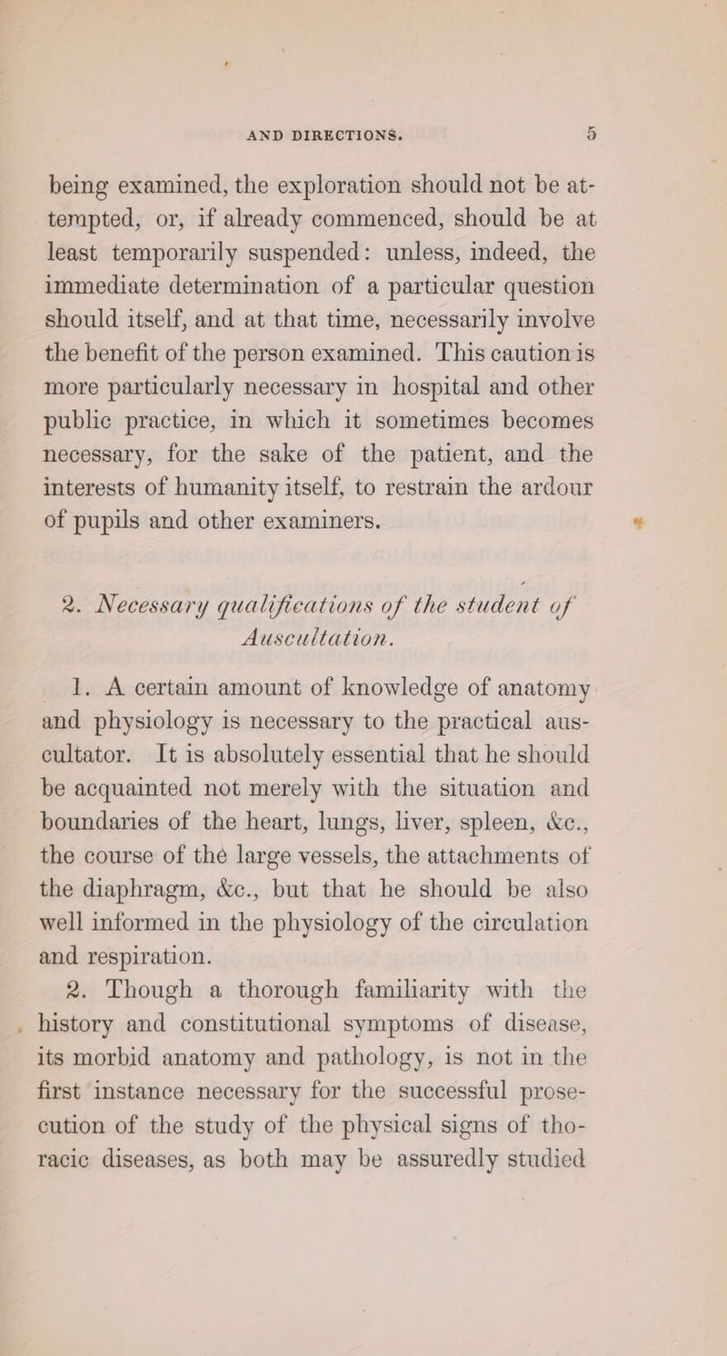 being examined, the exploration should not be at- tempted, or, if already commenced, should be at least temporarily suspended: unless, indeed, the immediate determination of a particular question should itself, and at that time, necessarily involve the benefit of the person examined. ‘This caution is more particularly necessary in hospital and other public practice, in which it sometimes becomes necessary, for the sake of the patient, and the interests of humanity itself, to restrain the ardour of pupils and other examiners. 2. Necessary qualifications of the student of Auscultation. 1. A certain amount of knowledge of anatomy and physiology is necessary to the practical aus- cultator. It is absolutely essential that he should be acquainted not merely with the situation and boundaries of the heart, lungs, liver, spleen, &amp;c., the course of the large vessels, the attachments of the diaphragm, &amp;c., but that he should be also well informed in the physiology of the circulation and respiration. 2. Though a thorough familiarity with the _ history and constitutional symptoms of disease, its morbid anatomy and pathology, is not in the first instance necessary for the successful prose- cution of the study of the physical signs of tho- racic diseases, as both may be assuredly studied
