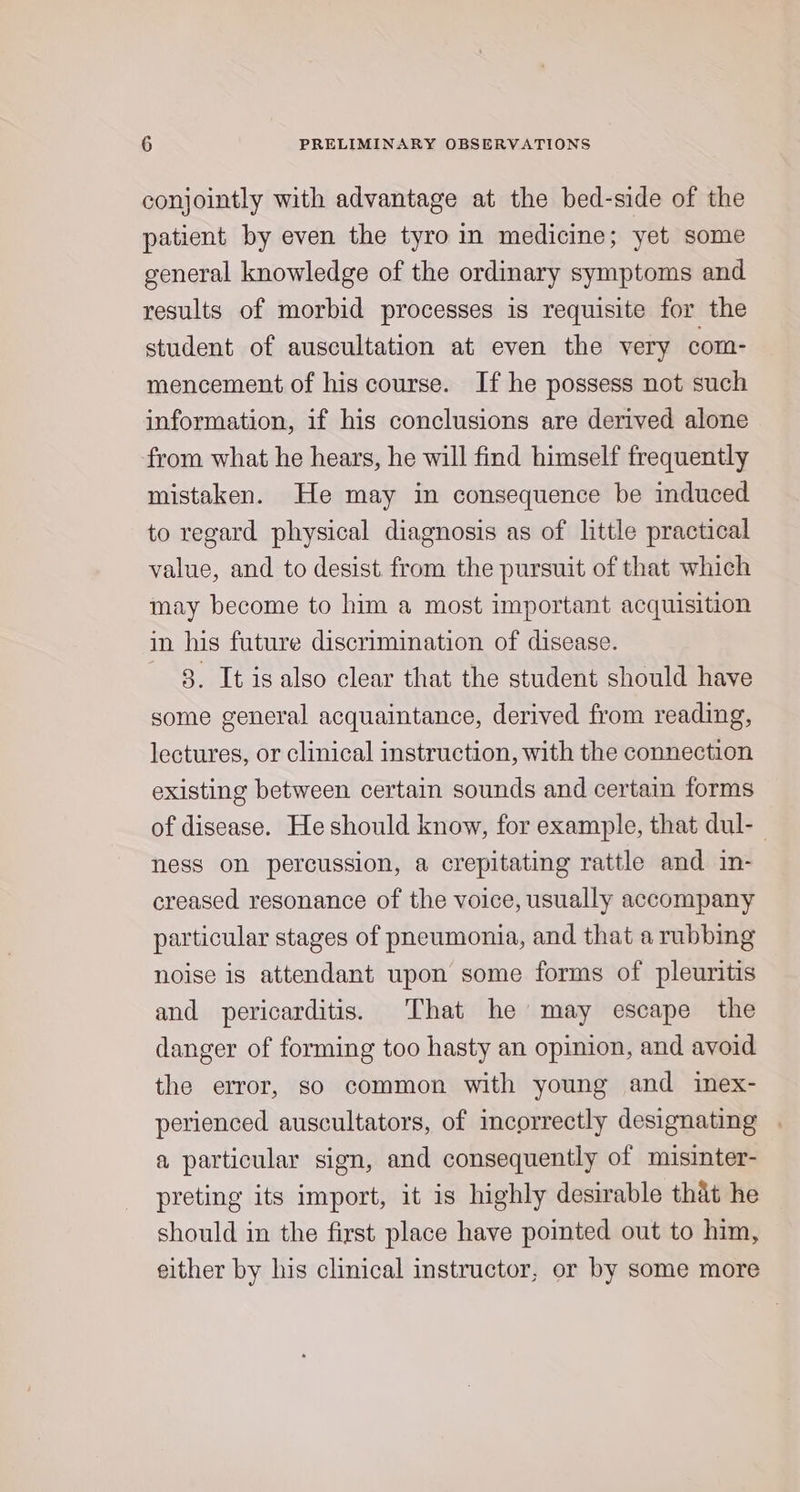conjointly with advantage at the bed-side of the patient by even the tyro in medicine; yet some general knowledge of the ordinary symptoms and results of morbid processes is requisite for the student of auscultation at even the very com- mencement of his course. If he possess not such information, if his conclusions are derived alone from what he hears, he will find himself frequently mistaken. He may in consequence be induced to regard physical diagnosis as of little practical value, and to desist from the pursuit of that which may become to him a most important acquisition in his future discrimination of disease. 8. It is also clear that the student should have some general acquaintance, derived from reading, lectures, or clinical instruction, with the connection existing between certain sounds and certain forms of disease. He should know, for example, that dul- ness on percussion, a crepitating rattle and in- creased resonance of the voice, usually accompany particular stages of pneumonia, and that a rubbing noise is attendant upon some forms of pleuritis and pericarditis. That he may escape the danger of forming too hasty an opinion, and avoid the error, so common with young and inex- perienced auscultators, of incorrectly designating . a particular sign, and consequently of misinter- preting its import, it is highly desirable that he should in the first place have pointed out to him, either by his clinical instructor, or by some more