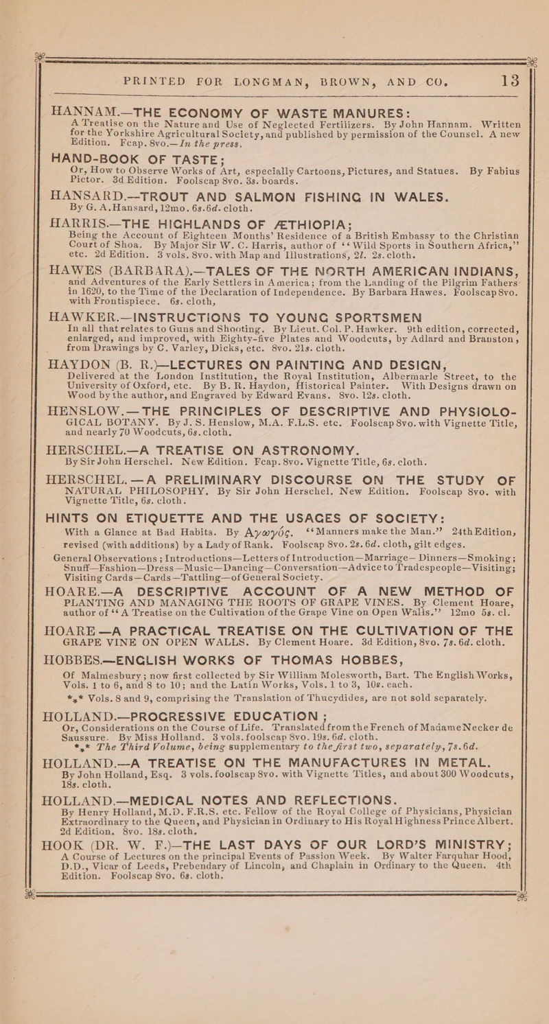 af HANNAM.—THE ECONOMY OF WASTE MANURES: A Treatise on the Nature and Use of Neglected Fertilizers. By John Hannam. Written for the Yorkshire Agricultural Society, and published by permission of the Counsel. A new Edition. Feap. 8vo.—In the press, HAND-BOOK OF TASTE; Or, How to Observe Works of Art, especially Cartoons, Pictures, and Statues. By Fabius HANSARD.—TROUT AND SALMON FISHING IN WALES. By G. A.Hansard, 12mo. 63.6d. cloth. HARRIS.—THE HIGHLANDS OF AETHIOPIA; Being the Account of Eighteen Months’ Residence of a British Embassy to the Christian Courtof Shoa. By Major Sir W. C. Harris, author of ‘* Wild Sports in Southern Africa,”’ etc. 2d Edition. 3 vols. 8vo. with Map and Illustrations, 27. 2s.cloth. HAWES (BARBARA).—TALES OF THE NORTH AMERICAN INDIANS, and Adventures of the Early Settlers in America; from the Landing of the Pilgrim Fathers- in 1620, to the Time of the Declaration of Independence. By Barbara Hawes. Foolscap 8vo. with Frontispiece. 6s. cloth, HAWKER.—iINSTRUCTIONS TO YOUNG SPORTSMEN In all that relates to Guns and Shooting. By Lieut. Col.P.Hawker. 9th edition, corrected, enlarged, and improved, with Eighty-five Plates and Woodcuts, by Adlard and Branston, from Drawings by C. Varley, Dicks, etc. 8vo. 21s. cloth. HAYDON (B. R.}—-LECTURES ON PAINTING AND DESIGN, Delivered at the London Institution, the Royal Institution, Albermarle Street, to the University of Oxford, etc. By B.R. Haydon, Historical Painter. With Designs drawn on Wood by the author, and Engraved by Edward Evans. 8vo. 12s. cloth. HENSLOW.— THE PRINCIPLES OF DESCRIPTIVE AND PHYSIOLO- GICAL BOTANY. ByJ.S.Henslow, M.A. F.L.S. etc. Foolscap 8vo. with Vignette Title, HERSCHEL.—A TREATISE ON ASTRONOMY. HERSCHEL.—A PRELIMINARY DISCOURSE ON THE STUDY OF NATURAL PHILOSOPHY, By Sir John Herschel. New Edition. Foolscap 8yo. with Vignette Title, 6s. cloth. HINTS ON ETIQUETTE AND THE USACES OF SOCIETY: With a Glance at Bad Habits. By Aywyds. *¢Manners makethe Man.’? 24thEdition, revised (with additions) by a Lady of Rank. Foolscap 8vo. 2s. 6d. cloth, gilt edges. General Observations ; Introductions—Letters of Introduction—Marriage— Dinners—Smoking; Snuff—Fashion—Dress —Music—Dancing—Conversation—A dvice to Tradespeople—Visiting; Visiting Cards—Cards—Tattling—of General Society. HOARE.—A DESCRIPTIVE ACCOUNT OF A NEW METHOD OF PLANTING AND MANAGING THE ROOTS OF GRAPE VINES. By Clement Hoare, author of ‘* A Treatise on the Cultivation of the Grape Vine on Open Walis.’? 12mo 5s. cl. HOARE —A PRACTICAL TREATISE ON THE CULTIVATION OF THE GRAPE VINE ON OPEN WALLS. By Clement Hoare. 3d Edition, 8vo. 7s. 6d. cloth. HOBBES.—ENGLISH WORKS OF THOMAS HOBBES, Of Malmesbury; now first collected by Sir William Molesworth, Bart. The English Works, Vols. 1 to 6, and 8 to 10; and the Latin Works, Vols. 1 to 3, 10s. each. *,* Vols. 8 and 9, comprising the Translation of Thucydides, are not sold separately. HOLLAND.—PROGRESSIVE EDUCATION ; Or, Considerations on the Course of Life. Translated fromthe French of Madame Necker de Saussure. By Miss Holland. 3 vols. foolscap 8vo. 19s. 6d. cloth. *,* The Third Volume, being supplementary to the first two, separately, 7s.6d. HOLLAND.—A TREATISE ON THE MANUFACTURES IN METAL. By John Holland, Esq. 3 vols. foolscap 8vo. with Vignette Titles, and about 300 Woodcuts, 18s. cloth. HOLLAND.—MEDICAL NOTES AND REFLECTIONS. By Henry Holland, M.D. F.R.S. etc. Fellow of the Royal College of Physicians, Physician Extraordinary to the Queen, and Physician in Ordinary to His Royal Highness Prince Albert. 2d Edition. 8vo. 18s. cloth. HOOK (DR. W. F.)—THE LAST DAYS OF OUR LORD’S MINISTRY; A Course of Lectures on the principal Events of Passion Week. By Walter Farquhar Hood, D.D., Vicar of Leeds, Prebendary of Lincoln, and Chaplain in Ordinary to the Queen. 4th Edition. Foolscap 8vo. 6s. cloth.