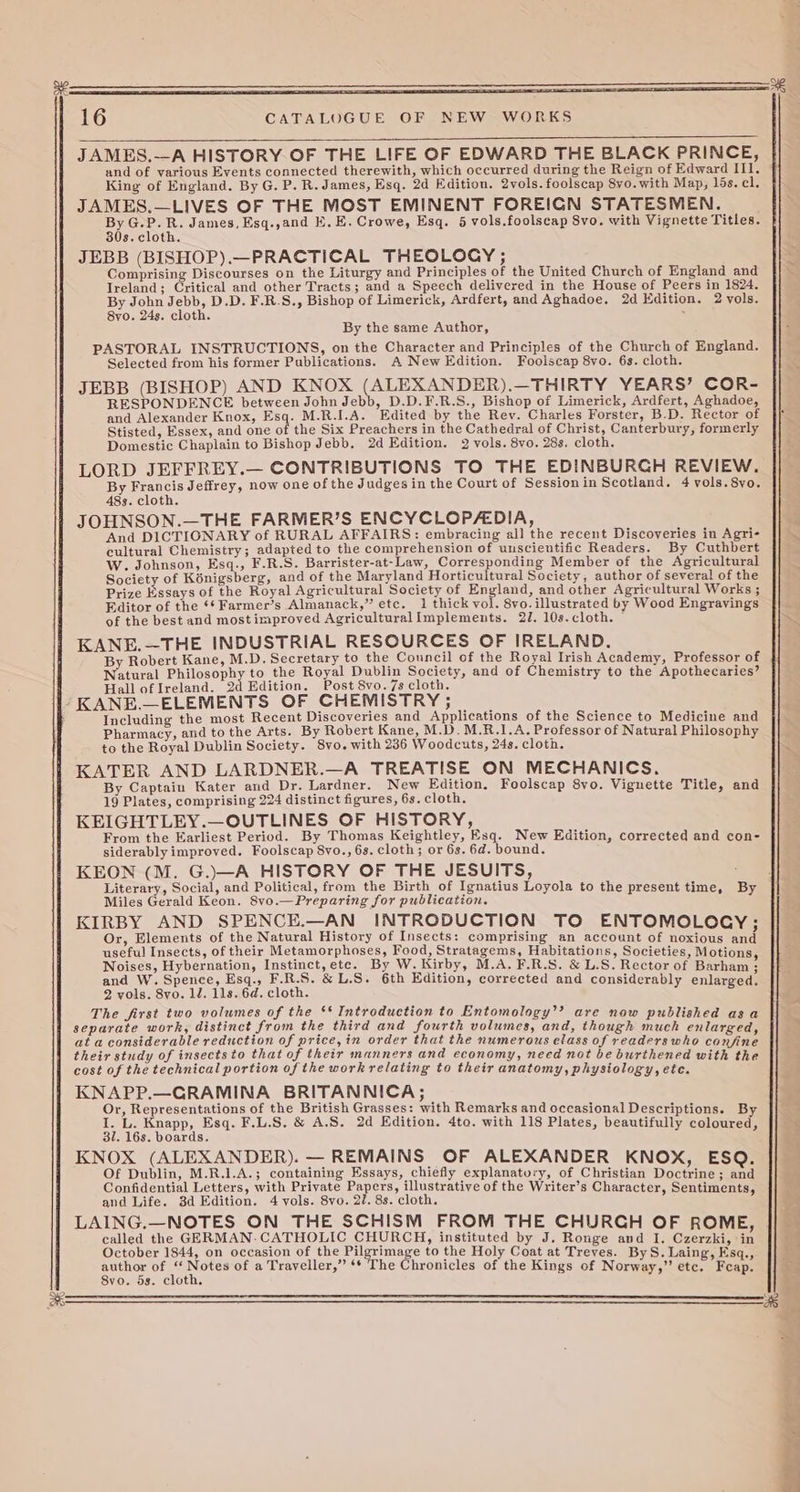 JAMES.--A HISTORY. OF THE LIFE OF EDWARD THE BLACK PRINCE, and of various Events connected therewith, which occurred during the Reign of Edward II1. King of England. By G. P. R. James, Esq. 2d Edition. 2vols. foolscap 8vo.with Map, ls. el. JAMES.—LIVES OF THE MOST EMINENT FOREICN STATESMEN. xi SS James, Esq.,and EK. E. Crowe, Esq. 5 vols.foolscap 8vo. with Vignette Titles. s. cloth. JEBB (BISHOP).—PRACTICAL THEOLOGY ; SI Comprising Discourses on the Liturgy and Principles of the United Church of England and Ireland; Critical and other Tracts; and a Speech delivered in the House of Peers in 1824. By John Jebb, D.D. F.R.S., Bishop of Limerick, Ardfert, and Aghadoe. 2d Edition. 2 vols. 8yvo. 24s. cloth. . By the same Author, PASTORAL INSTRUCTIONS, on the Character and Principles of the Church of England. Selected from his former Publications. A New Edition. Foolscap 8vo. 6s. cloth. JEBB (BISHOP) AND KNOX (ALEXANDER).—THIRTY YEARS’ COR- RESPONDENCE between John Jebb, D.D.F.R.S., Bishop of Limerick, Ardfert, Aghadoe, and Alexander Knox, Esq. M.R.I.A. Edited by the Rev. Charles Forster, B.D. Rector of }f Stisted, Essex, and one of the Six Preachers in the Cathedral of Christ, Canterbury, formerly . Domestic Chaplain to Bishop Jebb. 2d Edition. 2 vols. 8vo. 28s. cloth. LORD JEFFREY.— CONTRIBUTIONS TO THE EDINBURCH REVIEW. By Eepntls Jeffrey, now one of the Judges in the Court of Session in Scotland. 4vols.8vo. 48s. cloth. JOHNSON.—THE FARMER’S ENCYCLOPA-DIA, 3 And DICTIONARY of RURAL AFFAIRS: embracing all the recent Discoveries in Agri- || _ cultural Chemistry; adapted to the comprehension of uuscientific Readers. By Cuthbert W. Johnson, Esq., F.R.S. Barrister-at-Law, Corresponding Member of the Agricultural Society of Kénigsberg, and of the Maryland Horticultural Society, author of several of the Prize Essays of the Royal Agricultural Society of England, and other Agricultural Works ; Editor of the ‘* Farmer’s Almanack,” etc. 1 thick vol. 8vo. illustrated by Wood Engravings of the best and mostimproved Agricultural[mplements. 2J/. 10s. cloth. ex. KANE.—THE INDUSTRIAL RESOURCES OF IRELAND. By Robert Kane, M.D. Secretary to the Council of the Royal Irish Academy, Professor of Natural Philosophy to the Royal Dublin Society, and of Chemistry to the Apothecaries? Hall ofIreland. 2d Edition. Post 8vo. 7s cloth. “KANE.—ELEMENTS OF CHEMISTRY ; Including the most Recent Discoveries and Applications of the Science to Medicine and Pharmacy, and to the Arts. By Robert Kane, M.D. M.R.1.A. Professor of Natural Philosophy to the Royal Dublin Society. 8vo. with 236 Woodcuts, 24s. cloth. 7 KATER AND LARDNER.—A TREATISE ON MECHANICS. By Captain Kater aud Dr. Lardner. New Edition. Foolscap 8vo. Vignette Title, and 19 Plates, comprising 224 distinct figures, 6s. cloth. KEIGHTLEY.—OUTLINES OF HISTORY, From the Earliest Period. By Thomas Keightley, Esq. New Edition, corrected and con- siderably improved. Foolscap 8vo., 6s. cloth; or 6s. 6d. bound. KEON (M. G.)—A HISTORY OF THE JESUITS, Literary, Social, and Political, from the Birth of Ignatius Loyola to the present time, By Miles Gerald Keon. 8vo.—Preparing for publication. KIRBY AND SPENCE.—AN INTRODUCTION TO ENTOMOLOGY: Or, Elements of the Natural History of Insects: comprising an account of noxious oe useful Insects, of their Metamorphoses, Food, Stratagems, Habitations, Societies, Motions Noises, Hybernation, Instinct, ete. By W. Kirby, M.A. F.R.S. &amp; L.S. Rector of Barham ; and W. Spence, Esq., F.R.S. &amp; L.S. 6th Edition, corrected and considerably enlarged. 2 vols. Svo. 1d. 11s. 6d. cloth. The first two volumes of the ‘* Introduction to Entomology’? are now published asa separate work, distinct from the third and fourth volumes, and, though much enlarged at a considerable reduction of price, in order that the numerous elass of readers who confine their study of insects to that of their manners and economy, need not be burthened with the cost of the technical portion of the work relating to their anatomy, physiology, etc. KNAPP.—GRAMINA BRITANNICA; Or, Representations of the British Grasses: with Remarks and occasional Descriptions. By W - eres Esq. F.L.S. &amp; A.S. 2d Edition. 4to. with 118 Plates, beautifully coloured, . 16s. boards. KNOX (ALEXANDER). — REMAINS OF ALEXANDER KNOX, ESQ. Of Dublin, M.R.1.A.; containing Essays, chiefly explanatory, of Christian Doctrine ; and Confidential Letters, with Private Papers, illustrative of the Writer’s Character, Sentiments and Life. 3d Edition. 4 vols. 8vo. 2¢. 8s. cloth. Z LAING.—NOTES ON THE SCHISM FROM THE CHURCH OF ROME, | called the GERMAN-CATHOLIC CHURCH, instituted by J. Ronge and I. Czerzki, in October 1844, on occasion of the Pilgrimage to the Holy Coat at Treves. ByS. Laing, Esq. author of * Bp of a Traveller,” ** The Chronicles of the Kings of Norway,” etc. Feap. 8vo. 5s. cloth. ne him RaW eS yn ch hon Oe chimes i 4 3 aii ‘ 0 Pe ee ee Me ee ee ae ee eee ay SF a aT ae ren
