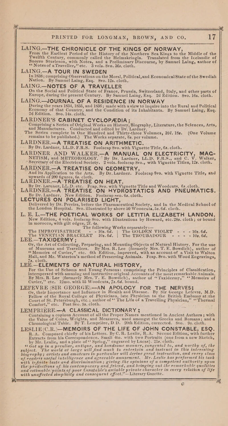 PRINTED FOR LONGMAN, BROWN, AND CO. 17 LAING.—THE CHRONICLE OF THE KINGS OF NORWAY, From the Earliest Period of the History of the Northern Sea Kinys to the Middle of the Twelfth Century, commonly called the Heimskringla. Translated from the Icelandic of Snorro Sturleson, with Notes, and a Preliminary Discourse, by Samuel Laing, author of ** Notesof aTraveller,” etc. 3 vols. 8vo. 36s. cloth. LAING.—A TOUR IN SWEDEN In 1838 ; comprising Observations on the Moral, Political,and Economical State of the Swedish Nation. By Samuel Laing, Esq. 8vo. 12s. cloth. LAING.—NOTES OF A TRAVELLER On the Social and Political State of France, Prussia, Switzerland, Italy, and other parts of Europe, during the present Century. By Samuel Laing, Esq. 2d Edition. 8yo. 16s. cloth. LAING.—JOURNAL OF A RESIDENCE IN NORWAY During the years 1834, 1835, and 1836; made with a view to inquire into the Rural and Political Economy of that Country, and the Condition of its Inhabitants. By Samuel Laing, Esq. 2d Edition. 8vo. 14s. cloth. LARDNER’S CABINET CYCLOPADIA; Comprising a Series of Original Works on History, Biography, Literature, the Sciences, Arts, and Manufactures. . Conducted and edited by Dr. Lardner. The Series complete in One Hundred and Thirty-three Volumes, 397. 18s. (One Volume remains to be published.) The Works separate, 6s. per volume. LARDNER.—A TREATISE ON ARITHMETIC. ~~. By Dr. Lardner, LL.D. F.R.S. Foolscap 8vo. with Vignette Title, 6s. cloth. LARDNER AND WALKER.—A MANUAL ON ELECTRICITY, MAC- _ NETISM, and METEOROLOGY. ~ By Dr. Lardner, LL.D. F.R.S., and C. V. Walker, » Secretary of the Electrical Society. 2 vols. foolscap 8vo., with Vignette Titles, 12s. cloth. LARDNER.—A TREATISE ON GEOMETRY, And its Application to the Arts. By Dr. Lardner. Foolscap 8vo. with Vignette Title, and upwards of 200 figures, 6s. cloth. LARDNER.—A TREATISE ON HEAT. By Dr. Laraner, LL.D. etc. Fceap. 8vo. with Vignette Title and Woodcuts, 6s.cloth. LARDNER.—A TREATISE ON HYDROSTATICS AND PNEUMATICS. By Dr. Lardner. New Edition. Foolscap ovo. 6s. cloth. ; LECTURES ON POLARISED LICHT, Delivered by Dr. Pereira, before the Pharmaceutical Society, and in the Medical School of the London Hospital. 8yo. illustrated by above 50 Wooacuts, 5s. 6d. cloth. L. E. L—THE POETICAL WORKS OF LETITIA ELIZABETH LANDON. New Edition, 4 vols. foolscap 8yo. with Illustrations by Howard, etc.28s. cloth; or bound in morocco, with gilt edges, 2. 4s. The following Works separately :— The IMPROVISATRICE - - 10s. 6d. The GOLDEN VIOLET - - - 10s. 6d. The VENETIAN BRACELET 10s. 6d. The TROUBADOUR - - = - 10s. 6d, LEE.—TAXIDERMY ; Or, the Art of Collecting, Preparing, and Mounting Objects of Natural History. For the use of Museums and Travellers. By Mrs. R.Lee (formerly Mrs. T. E, Bowdich), author of ‘Memoirs of Cuvier,” etc. 6th Edition, improved, with an account of a Visit to Walton Hall, and Mr. Waterton’s method of Preserving Animals. Fcap. 8vo. with Wood Engrayings, 7s. cloth. LEE.—ELEMENTS OF NATURAL HISTORY, For the Use of Schools and Young Persons: comprising the Principles of Classification, interspersed with amusing and instructive original Accounts of the most remarkable Animals. By Mrs. R. Lee (formerly Mrs. T. E. Bowdich), author of “Taxidermy,’’ ** Memoirs of Cuvier,’’ etc.’ 12mo. with 55 Woodcuts, 7s.6d. bound. : LEFEVRE (SIR GEORGE).—AN APOLOGY FOR THE NERVES5 Or, their Importance and Influence in Health and Disease. By Sir George Lefevre, M.D. Fellow of the Royal College of Physicians, late Physician to the British Embassy at-the Court of St. Petersburgh, etc.; author of ** The Life of a Travelling Physician,’”’ ‘* Thermal Comfort,” etc. Post 8vo. 9s. cloth. LEMPRIERE.—-A CLASSICAL DICTIONARY 5 Containing a copious Account of all the Proper Names mentioned in Ancient Authors ; with the Value of Coins, Weights, and Measures, used amongst the Greeks and Romans; anda Chronological Table. By T. Lempriére, DD. 20th Edition, corrected. Svyo.. 9s. cloth. LESLIE(C.R.)—MEMOIRS OF THE LIFE OF JOHN CONSTABLE, ESQ. R.A. Composed chiefly of his Letters. By C.R. Leslie, R.A. Second Edition, with further Extracts from his Correspondence. Small 4to. with two Portraits (one from anew Sketch, by Mr. Leslie, and a plate of ‘* Spring,’’ engraved by Lucas). 21s. cloth. ** Got up in a peculiar, antique, and handsome manner, congenial to, and worthy of, the subject. The world at large will find much to entertain and instruct in this interesting biography; artists and amateurs in particular will derive great instruction, and every class of readers useful intelligence and agreeable amusement. Mr. Leslie has performed his task with infinite taste and discrimination; giving the opinions of a competent authority upon the productions of his contemporary and friend, and bringing out the remarkable qualities and estimable points.of poor Constable’s amiable private character in every relation of life with unaffected simplicity and consequent effect.”’—Literary Gazette. ———EaaoaaaeaeaeaeaeaeaeEeoeoeououoyeeeeeeEeEeEeEeEeEeEeEeEeEeEeEEeEeEeEeEeEEe———EEEoe ¢)