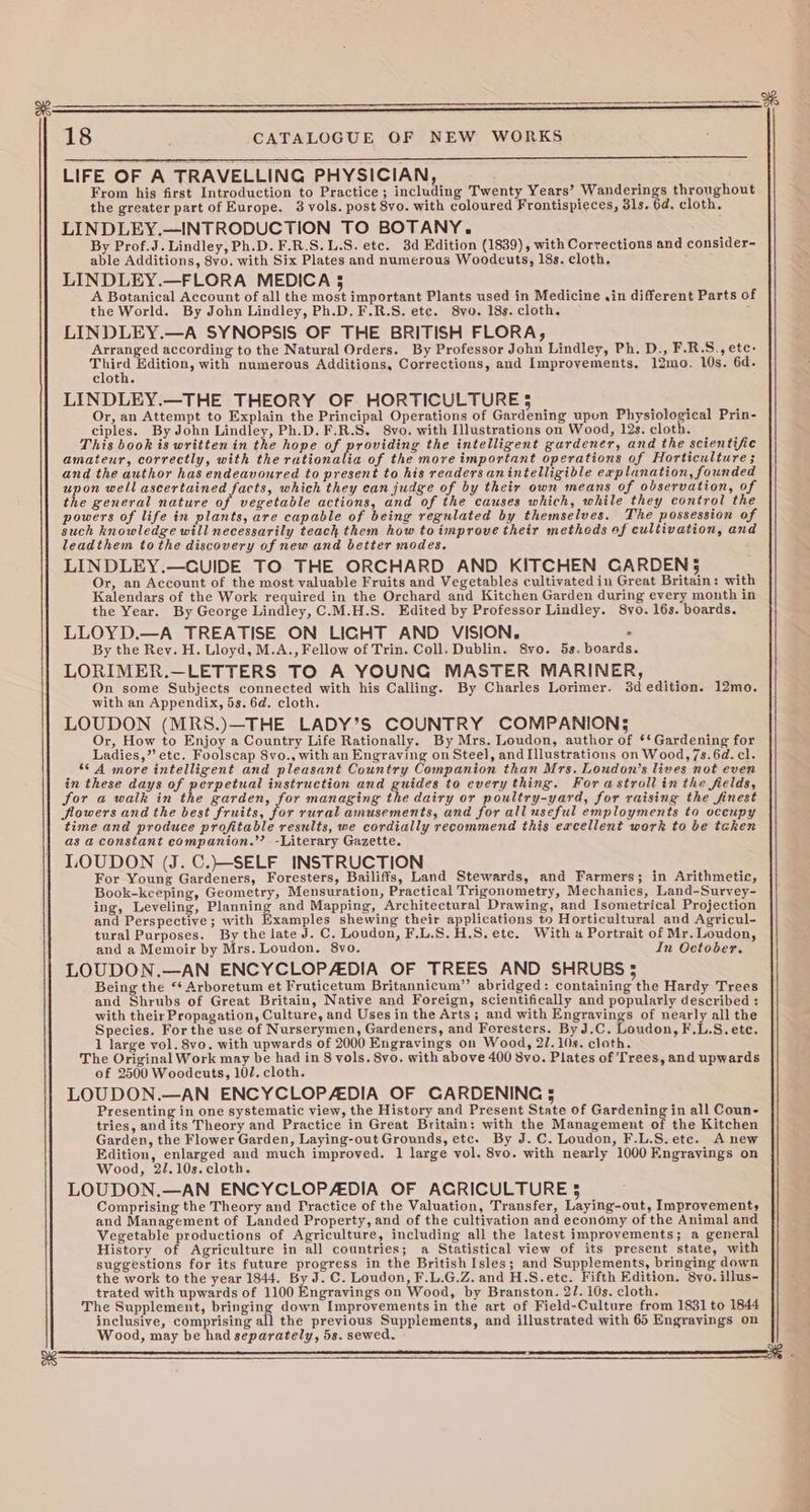 a8 Sig abo taweave chee eee CATALOGUE OF NEW WORKS LIFE OF A TRAVELLING PHYSICIAN, From his first Introduction to Practice ; including Twenty Years’ Wanderings throughout the greater part of Europe. 3 vols. post 8vo. with coloured Frontispieces, 31s. 6d. cloth. LINDLEY.—INTRODUCTION TO BOTANY. as Additions, 8vo. with Six Plates and numerous Woodcuts, 18s. cloth, LINDLEY.—FLORA MEDICA 5 A Botanical Account of all the most important Plants used in Medicine ,in different Parts of the World. By John Lindley, Ph.D. F.R.S. ete. 8vo. 18s. cloth. LINDLEY.—A SYNOPSIS OF THE BRITISH FLORA, Arranged according to the Natural Orders. By Professor John Lindley, Ph. D., F.R.S., ete: ae Edition, with numerous Additions, Corrections, and Improvements. gmo. 10s. 6d. clot LINDLEY.—THE THEORY OF HORTICULTURE § Or, an Attempt to Explain the Principal Operations of Gardening upon Physiological Prin- This book is written in the hope of providing the intelligent gardener, and the scientific amateur, correctly, with the rationalia of the more important operations of Horticulture ; and the author has endeavoured to Soren to his readers anintelligible explanation, founded upon well ascertained facts, which they can judge of by their own means of observation, of the general nature of vegetable actions, and of the causes which, while they control the powers of life in plants, are capable of being regulated by themselves. The possession of such knowledge will necessarily teach them how to improve their metheds of cultivation, and leadthem tothe discovery of new and better modes. LINDLEY.—CUIDE TO THE ORCHARD AND KITCHEN CARDENS$ Or, an Account of the most valuable Fruits and Vegetables cultivated in Great Britain with Kalendars of the Work required in the Orchard and Kitchen Garden during every month in the Year. By George Lindley, C.M.H.S. Edited by Professor Lindley. 8yvo. 16s. boards. LLOYD.—A TREATISE ON LIGHT AND VISION, . By the Rey. H. Lloyd, M.A., Fellow of Trin. Coll. Dublin. 8vo. 5s. boards. LORIMER.—LETTERS TO A YOUNG MASTER MARINER, On some Subjects connected with his Calling. By Charles Lorimer. 3d edition. 12mo. with an Appendix, 5s. 6d. cloth. LOUDON (MRS.)—THE LADY’S COUNTRY COMPANION; Or, How to Enjoy a Country Life Rationally. By Mrs. Loudon, author Of ‘* Gardening for Ladies,’ etc. Foolscap 8vo., with an Engraving on Steel, and Illustrations on Wood,7s.6d. cl. ‘© A more intelligent and pleasant Country Companion than Mrs. Loudon’s lives not even in these days of perpetual instruction and guides to every thing. For astrollin the fields, for a walk in the garden, for managing the dairy or poultry-yard, for raising the finest Sowers and the best fruits, for rural amusements, and for all useful employments to occupy time and produce profitable results, we cordially recommend this eacellent work to be taken as a constant eompanion.’’- -Literary Gazette. LOUDON (J. C.}—-SELF INSTRUCTION For Young Gardeners, Foresters, Bailiffs, Land Stewards, and Farmers; in Arithmetic, Book-keeping, Geometry, Mensuration, Practical Trigonometry, Mechanics, Land-Survey- ing, Leveling, Planning and Mapping, Architectural Drawing, and Isometrical Projection and Perspective; with Examples shewing their applications to Horticultural and Agricul- tural Purposes. By the late J. C. Loudon, F.L.S.H.S.ete. With a Portrait of Mr. Loudon, and a Memoir by Mrs. Loudon. 8vo. In October. LOUDON.—AN ENCYCLOPAEDIA OF TREES AND SHRUBS 5 Being the ‘¢ Arboretum et Fruticetum Britannicum”’ abridged: containing the Hardy Trees and Shrubs of Great Britain, Native and Foreign, scientifically and popularly described: with their Propagation, Culture, and Uses in the Arts ; and with Engravings of nearly all the Species. For the use of Nurserymen, Gardeners, and Foresters. By J.C. Loudon, F.L.S. ete. 1 large vol. 8vo. with upwards of 2000 Engravings on Wood, 2/.10s. cloth. ~ The Original Work may be had in 8 vols. 8yo. with above 400 By. Plates of Trees, and upwards of 2500 Woodcuts, 102. cloth. LOUDON.—AN ENCYCLOPAEDIA OF CARDENING 5 Presenting in one systematic view, the History and Present State of Gardening in all Coun- tries, and its Theory and Practice in Great Britain: with the Management of the Kitchen Garden, the Flower Garden, Laying-out Grounds, etc. By J.C. Loudon, F.L.S.ete. A new Edition, enlarged and much improved. 1 large vol. 8vo. with nearly 1000 Engravings on Wood, 2/.10s. cloth. LOUDON.—AN ENCYCLOPADIA OF ACRICULTURE 5 Comprising the Theory and Practice of the Valuation, Transfer, Laying-o out, Improvement, and Management of Landed Property, and of the cultivation and economy of the Animal and Vegetable productions of Agriculture, including all the latest improvements; a general History of Agriculture in all countries; a Statistical view of its present state, with suggestions for its future progress in the British Isles; and Supplements, bringing down the work to the year 1844. By J. C. Loudon, F.L.G.Z. and H.S.etc. Fifth Edition. 8vo. illus- trated with upwards of 1100 Engravings on Wood, by Branston. 21. 10s. cloth. The Supplement, avila | down Improvements in the art of Field-Culture from 1831 to 1844 inclusive, comprising all the previous Supplements, and illustrated with 65 Engravings on Wood, may be had separately, 5s. sewed.