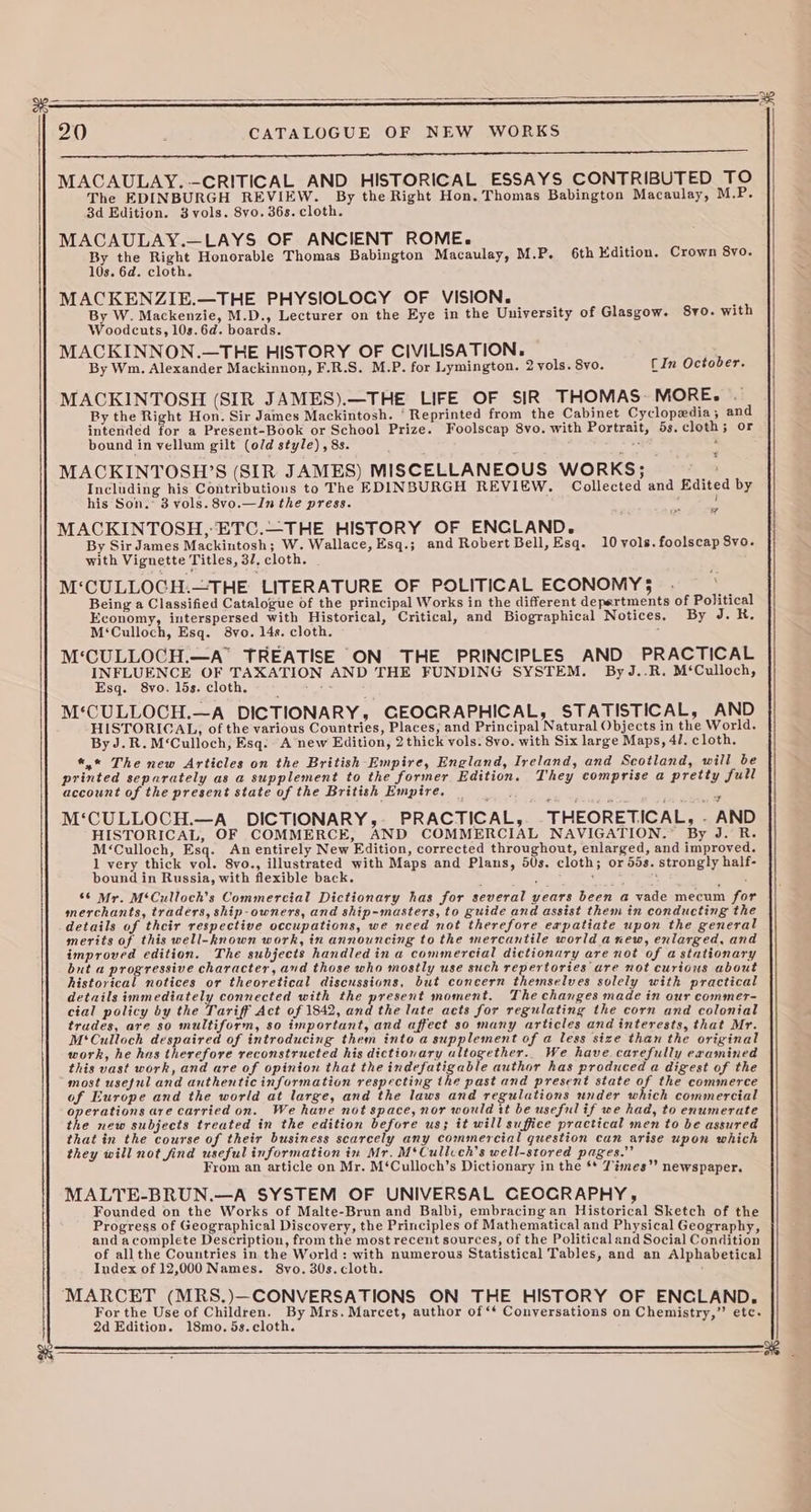 20 ; CATALOGUE OF NEW WORKS SSS MACAULAY. -—CRITICAL AND HISTORICAL ESSAYS CONTRIBUTED TO The EDINBURGH REVIEW. By the Right Hon. Thomas Babington Macaulay, M.P. 3d Edition. 3 vols. 8vo. 36s. cloth. MACAULAY.—LAYS OF ANCIENT ROME. uy By the Right Honorable Thomas Babington Macaulay, M.P. 6th Edition. Crown 8yo. 10s. 6d. cloth. MACKENZIE.—THE PHYSIOLOGY OF VISION. ‘ By W. Mackenzie, M.D., Lecturer on the Eye in the University of Glasgow. 8v0. with Woodcuts, 10s.6d. boards. MACKINNON.—THE HISTORY OF CIVILISATION. By Wm. Alexander Mackinnon, F.R.S. M.P. for Lymington. 2 vols. 8yo. CIn October. MACKINTOSH (SIR JAMES).—THE LIFE OF SIR THOMAS MORE. By the Right Hon. Sir James Mackintosh. ‘Reprinted from the Cabinet Cyclopedia; and intended for a Present-Book or School Prize. Foolscap 8vo. with Portrait, 53. cloth; or bound in vellum gilt (old style), 8s. # : MACKINTOSH’S (SIR JAMES) MISCELLANEOUS WORKS; Including his Contributions to The EDINBURGH REVIEW, Collected and Edited by his Son.” 3 vols. 8vo.—In the press. ‘ : MACKINTOSH, ETC.—THE HISTORY OF ENCLAND. By Sir James Mackintosh; W. Wallace, Esq.; and Robert Bell, Esq. 10 vols. foolscap 8vo. with Vignette Titles, 3/, cloth. . M‘CULLOCH.—THE LITERATURE OF POLITICAL ECONOMY; . Being a Classified Catalogue of the principal Works in the different depertments of Political Economy, interspersed with Historical, Critical, and Biographical Notices. By J. H. M‘Culloch, Esq. 8vo. 14s. cloth. : M‘CULLOCH.—A TREATISE ON THE PRINCIPLES AND PRACTICAL Toe ae uy ia AND THE FUNDING SYSTEM. By J..R. M‘Culloch, sq. 8vo. 15s. cloth. ar M‘CULLOCH.—A DICTIONARY, GEOGRAPHICAL, STATISTICAL, AND HISTORICAL, of the various Countries, Places, and Principal Natural Objects in the World. By J.R.M‘Culloch, Esq: A new Edition, 2 thick vols. 8vo. with Six large Maps, 41. c loth. *,* The new Articles on the British Empire, England, Ireland, and Scotland, will be printed separately as a supplement to the former Edition. They comprise a pretty full account of the present state of the British Empire. wy M‘CULLOCH.—A_ DICTIONARY, PRACTICAL, -THEORETICAL, - AND HISTORICAL, OF COMMERCE, AND COMMERCIAL NAVIGATION. By J. R. M‘Culloch, aa: An entirely New Edition, corrected throughout, enlarged, and improved. 1 very thick vol. 8vo., illustrated with Maps and Plans, 50s. cloth; or 55s. strongly half- bound in Russia, with flexible back. 1 ‘ 5 66 Mr. M‘Culloch’s Commercial Dictionary has for several years been a vade mecum for merchants, traders, ship-owners, and ship-masters, to guide and assist them in conducting the details of their respective occupations, we need not therefore expatiate upon the general merits of this well-known work, in announcing to the mercantile world anew, enlarged, and improved edition. The subjects handled in a commercial dictionary are not of a stationary but a progressive character, and those who mostly use such repertories are not curious about historical notices or theoretical discussions, but concern themselves solely with practical details immediately connected with the present moment. The changes made in our commer- cial policy by the Tariff Act of 1842, and the late acts for regulating the corn and colonial trudes, are so multiform, so important, and affect so many articles and interests, that Mr. M‘Culloch despaired of introducing them into a supplement of a less size than the original work, he has therefore reconstructed his dictionary ultogether.. We have carefully examined this vast work, and are of opinion that the indefatigable author has produced a digest of the most useful and authentic information respecting the past and present state of the commerce of Europe and the world at large, and the laws and regulations under which commercial operations are carried on. We have not space, nor would it be useful if we had, to enumerate the new subjects treated in the edition before us; it will suffice practical men to be assured that in the course of their business scarcely any commercial question can arise upon which they will not find useful information in Mr. M‘Cullcch’s well-stored pages.” From an article on Mr. M‘Culloch’s Dictionary in the ** Témes’’ newspaper. MALTE-BRUN.—A SYSTEM OF UNIVERSAL CEOCRAPHY , Founded on the Works of Malte-Brun and Balbi, embracing an Historical Sketch of the Progress of Geographical Discovery, the Principles of Mathematical and Physical Geography, and acomplete Description, from the most recent sources, of the Political and Social Condition of allthe Countries in the World: with numerous Statistical Tables, and an Alphabetical Index of 12,000 Names. 8vo. 30s. cloth. MARCET (MRS.)—CONVERSATIONS ON THE HISTORY OF ENGLAND. For the Use of Children. By Mrs. Marcet, author of ‘‘ Conversations on Chemistry,’’ etc. 2d Edition. 18mo. 5s.cloth. ae