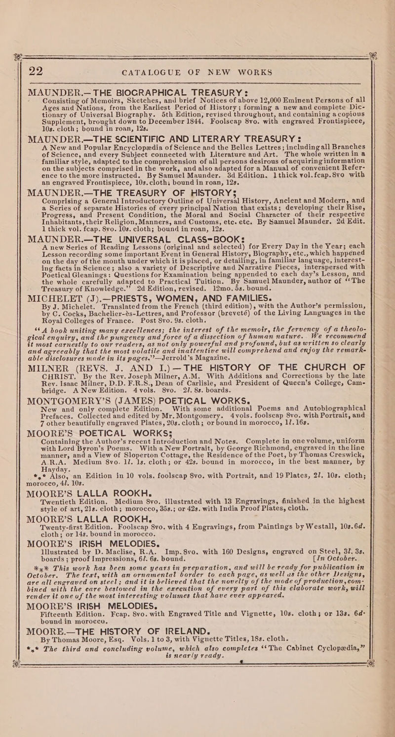MAUNDER.— THE BIOGRAPHICAL TREASURY : : Consisting of Memoirs, Sketches, and brief Notices of above 12,000 Eminent Persons of all Ages and Nations, from the Earliest Period of History; forming a new and complete Dic- tionary of Universal Biography. 5th Edition, revised throughout, and containing a copious Supplement, brought down to December 1844. Foolscap 8vo. with engrayed Frontispiece, 10s. cloth; bound in roan, 12s. MAUNDER.—THE SCIENTIFIC AND LITERARY TREASURY : A New and Popular Encyclopedia of Science and the Belles Lettres; including all Branches of Science, and every Subject connected with Literature and Art. The whole writtenin a familiar style, adapted to the comprehension of all persons desirous of acquiring information on the subjects comprised in the work, and also adapted for a Manual of convenient Refer- ence to the more instructed. By Samuel Maunder. 8d Edition. 1thick vol.fcap.8vo with an engraved Frontispiece, 10s.cloth; bound in roan, 12s. MAUNDER.—THE TREASURY OF HISTORY5 Comprising a General Introductory Outline of Universal History, Ancient and Modern, and a Series of separate Histories of every principal Nation that exists; developing their Rise, Progress, and Present Condition, the Moral and Social Character of their respective Inhabitants, their Religion, Manners, and Customs, ete. etc. By Samuel Maunder, 2d Edit. 1 thick vol. feap. 8vo. 10s. cloth; bound in roan, 12s. MAUNDER.—THE UNIVERSAL CLASS=BOOK: A new Series of Reading Lessons (original and selected) for Every Day in the Year; each Lesson recording some important Event in General History, Biography, etc., which happened on the day of the month under which it is placed, or detailing, in familiar language, iuterest- ing facts in Science; also a variety of Descriptive aud Narrative Pieces, interspersed with Poetical Gleanings: Questions for Examination being appended to each day’s Lesson, and the whole carefully adapted to Practical Tuition. By Samuel Maunder, author of ‘The Treasury of Knowledge.’”’ 2d Edition, revised. 12mo. 5s. bound. MICHELET (J).—PRIESTS, WOMEN, AND FAMILIES. By J. Michelet. Translated from the French (third edition), with the Author’s permission, by C. Cocks, Bachelier-és-Lettres, and Professor (breveté) of the Living Languages in the Royal Colleges of France. Post 8vo. 9s. cloth. ‘6 A book uniting many eacellences; the interest of the memoir, the fervency of a theolo- gical enquiry, and the pungency and force of a dissection of human nature... We recommend it most earnestly to our readers, as not only powerful and profound, but as writien so clearly and agreeably that the most volatile and inattentive will comprehend and enjoy the remark- able disclosures made in its pages.’’—Jerrold’s Magazine. MILNER (REVS. J. AND I.) —THE HISTORY OF THE CHURCH OF CHRIST, By the Rev. Joseph Milner, A.M. With Additions and Corrections by the late Rey. Isaac Milner, D.D. F.R.S., Dean of Carlisle, and President of Queen’s College, Cam- bridge. A New Edition. 4 vols. 8vo. 2I. 8s. boards. MONTGOMERY’S (JAMES) POETICAL WORKS. New and only complete Edition. With some additional Poems and Autobiographical Prefaces. Collected and edited by Mr. Montgomery. 4yols. foolscap 8vo. with Portrait, and 7 other beautifully engraved Plates, 20s.cloth; or boundin morocco, 17. 16s. MOORE’S POETICAL WORKS; Containing the Author’s recent Introduction and Notes. Complete in one volume, uniform with Lord Byron’s Poems. With a New Portrait, by George Richmond, engraved in the line manner, and a View of Sloperton Cottage, the Residence of the Poet, by Thomas Creswick, oe Medium 8vo. lJ. 1s. cloth; or 42s. bound in morocco, in the best manner, by Hayday. *,* ise: an Edition in 10 vols. foolscap 8vo. with Portrait, and 19 Plates, 27. 10s. cloth; morocco, 4/. 10s. MOORE’S LALLA ROOKH. Twentieth Edition. Medium 8vo. illustrated with 13 Engravings, finished in the highest style of art, 21s. cloth; morocco, 35s.; or 42s. with India Proof Plates, cloth, » MOORE’S LALLA ROOKH. Twenty-first Edition. Foolscap 8vo. with 4 Engravings, from Paintings by Westall, 10s.6d. cloth; or 14s. bound in morocco. MOORE’S IRISH MELODIES. lllustrated by D. Maclise, R.A. Imp.8vo. with 160 Designs, engraved on Steel, 37. 3s, boards ; proof Impressions, 6/. 6s. bound. [In October. %* yx This work has been some years in preparation, and will be ready for publication in October. The text, with an ornamental border to. each page, as well us the other Designs, are all engraved on steel; and it is believed that the novelty of the mode of production, com- bined with the eare bestowed in the execution of every part of this elaborate work, will render it one of the most interesting volumes that have ever appeared. MOORE’S IRISH MELODIES. : Fifteenth Edition. Fcap. 8vo. with Engraved Title and Vignette, 10s. cloth; or 133. 6d: bound in morocco, MOORE.—THE HISTORY OF IRELAND. By Thomas Moore, Esq. Vols. 1 to 3, with Vignette Titles, 18s. cloth. *,* The third and concluding volume, which also completes ‘‘The Cabinet Cyclopedia,” is nearly ready.