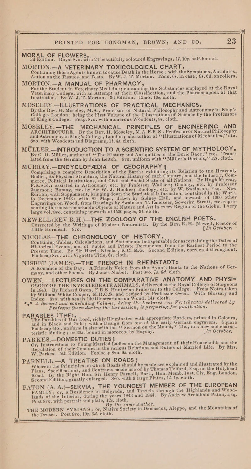 PRINTED FOR LONGMAN, BROWN, AND CO. 23 MORAL OF FLOWERS. 3d Edition. Royal Svo. with 24 beautifully coloured Engrayings, 1/7. 10s. half-bound. MORTON.—A VETERINARY TOXICOLOCICAL CHART, Containing those Agents known to cause Death in the Horse; with theSymptoms, Antidotes, Action onthe Tissues, andTests. ByW.J.T.Morton. 12mo. 6s.in case ; 8s. 6d.onrollers. MORTON.—A MANUAL OF PHARMACY, For the Student in Veterinary Medicine; containing the Substances employed at the Royal Veterinary College, with an Attempt at their Classification, and the Pharmacopeeia of that Institution. By W.J.T.Morton. 3d Edition. 12mo. 10s. cloth. MOSELEY.—ILLUSTRATIONS OF PRACTICAL MECHANICS. By the Rev. H. Moseley, M.A., Professor of Natural Philosophy and Astronomy in King’s College, London; being the First Volume of the Illustrations of Science by the Professors of King’s College. Fcap.8vo. with numerous Woodcuts, 8s. cloth. MOSELEY.—THE MECHANICAL PRINCIPLES OF ENCINEERING AND ARCHITECTURE, By the Rev. H. Moseley, M.A.F.R.S., Professor of Natural Philosophy and Astronomy inKing’s College, London; andauthor of *‘Illustrations of Mechanics,’ etc. 8vo,. with Woodcuts and Diagrams, 1/.4s. cloth. MULLER.—INTRODUCTION TO A SCIENTIFIC SYSTEM OF MYTHOLOCY,. By C. O. Miiller, author of **The History and Antiquities of the Doric Race,” etc. Trans- lated from the German by John Leitch. 8yvo. uniform with ‘‘ Miiller’s Dorians,’’ 12s. cloth, Comprising a complete Description of the Earth: exhibiting its Relation to the Heavenly Bodies, its Physical Structure, the Natural History of each Country, and the Industry, Com- merce, Political Institutions, and Civil and Social State of all Nations. By Hugh Murray, F.R.S.E.: assisted in Astronomy, etc. by Professor Wallace; Geology, etc. by Professor Jameson; Botany, etc. by Sir W. J. Hooker; Zoology, etc. by W. Swainson, Esq. New Edition, with Supplement, bringing down the Statistical Information contained in the Work, to December 1843: with 82 Maps, drawn by Sidney Hall, and upwards of 1000 other Engravings on Wood, from Drawings by Swainson, T. Landseer, Sowerby, Strutt, etc. repre- senting the most remarkable Objects of Nature and Art in every Region of the Globe. l very large vol. 8vo. containing upwards of 1500 pages, 3/. cloth. NEWELL (REV.R.H.)—THE ZOOLOGY OF THE ENCLISH POETS, Corrected by the Writings of Modern Naturalists. By the Rey. R.H. Newell, Rector of Little Hormead. 8vo, [In October. NICOLAS—THE CHRONOLOGY OF HISTORY, Containing Tables, Calculations, and Statements indispensable for ascertaining the Dates of Historical Events, and of Public and Private Documents, from the Earliest Period to the Present Time. By Sir Harris Nicolas, K.C, M.G. Second Edition, corrected throughout. NISBET (JAMES).—THE FRENCH IN RHEINSTADT: A Romance of the Day. A Friendly Voice from the Avon’s Banks to the Nations of Ger- many, and other Poems. By James Nisbet. Post 8vo. 7s. 6d. cloth. OWEN. — LECTURES ON THE COMPARATIVE ANATOMY AND PHYSI= OLOGY OF THE INVERTEBRATE ANIMALS, delivered at the Royal College of Surgeons in 1843. By Richard Owen, F.R.S. Hunterian Professor to the College. From Notes taken by William White Cooper, M.R.C.S. and revised by Professor Owen. With Glossary and Index. 8vo. with nearly 140Illustrations on Wood, 14s. cloth. #,* A Second and concluding Volume, being the Lectures con Vertebrata) delivered by Professor Owen during the last session, is preparing for publication. PARABLES (THE). The Parables of Our Lord, richly Illuminated with appropriate Borders, printed in Colours, and in Black and Gold; witha Design from one of the early German engravers. Square Foolscap 4to., uniform in size with the ‘* Sermon on the Mount,’? 21s,, in a new and charac- teristic frading ; or 30s. bound in morocco, by Hayday. [in October. PARKES.—DOMESTIC DUTIES 5 Or, Instructions to Young Married Ladies on the Management of their Households and the Regulation of their Conduct in the yarious Relations and Duties of Married Life. By Mrs. W. Parkes. 5th Edition. Foolscap 8vo. 9s. cloth. PARNELL.—A TREATISE ON ROADS 5 Wherein the Principles on which Roads should be made are explained and illustrated by the Plans, Specifications, and Contracts made use of by Thomas Telford, Esq. on the Holyhead Road. By the Right Hon. Sir Henry Parnell, Bart., Hon. Memb. Inst. Civ. Eng. London. Second Edition, greatly enlarged. 8vo. with 9 large Plates, 1/. 1s. cloth. PATON (A. A.)—SERVIA, THE YOUNCEST MEMBER OF THE EUROPEAN FAMILY; or, a Residence in Belgrade, and Travels through the Highlands and Wood- Post 8vo. with portrait and plate, 12s. cloth. By the same Author. THE MODERN SYRIANS; or, Native Society in Damascus, Aleppo, and the Mountains of the Druses. Post 8vo. 10s. 6d. cloth. 9 7 a HE « ee ee ee