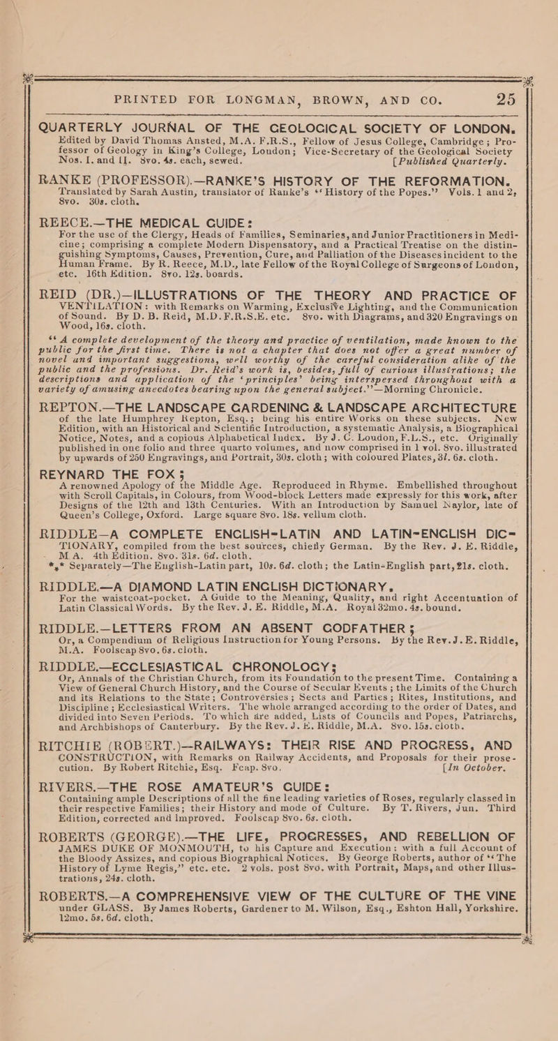 PRINTED FOR LONGMAN, BROWN, AND CO. 25 QUARTERLY JOURNAL OF THE CEOLOCICAL SOCIETY OF LONDON. Edited by David Thomas Ansted, M.A. F.R.S., Fellow of Jesus College, Cambridge ; Pro- fessor of Geology in King’s College, London; Vice-Secretary of the Geological Society Nos. I. and []. 8vo. 4s. each, sewed. [Published Quarterly. RANKE (PROFESSOR).—RANKE’S HISTORY OF THE REFORMATION. Translated by Sarah Austin, translator of Ranke’s ** History of the Popes.’? Vols.1 anu 2, 8vo. 30s. cloth. REECE.—THE MEDICAL CUIDE: For the use of the Clergy, Heads of Families, Seminaries, and Junior Practitioners in Medi- cine; comprising a complete Modern Dispensatory, and a Practical Treatise on the distin- guishing Symptoms, Causes, Prevention, Cure, and Palliation of the Diseasesincident to the Human Frame. By R. Reece, M.D., late Fellow of the Royal College of Surgeons of London, etc. 16th Edition. 8yo. 12s. boards. REID (DR.)—ILLUSTRATIONS OF THE THEORY AND PRACTICE OF VENTILATION: with Remarks on Warming, Exclusive Lighting, and the Communication ofSound. By D.B. Reid, M.D.F.R.S.E.etc. 8vo. with Diagrams, and 320 Engravings on Wood, l6s. cloth. ** A complete development of the theory and practice of ventilation, made known to the public for the first time. There is not a chapter that does not offer a great number of novel und important suggestions, well worthy of the careful consideration alike of the public and the professions. Dr. Reid’s work is, besides, full of curious illusirations; the descriptions and application of the ‘principles’ being interspersed throughout with a variety of amusing anecdotes bearing upon the general subject.’’—Morning Chronicle. REPTON.—THE LANDSCAPE GARDENING &amp; LANDSCAPE ARCHITECTURE of the late Humphrey Kepton, Esq.; being his entire Works on these subjects. New Edition, with an Historical and Scientific Introduction, a systematic Analysis, a Biographical Notice, Notes, and a copious Alphabetical Index. By J.C. Loudon,F.L.S., etc. Originally ublished in one folio and three quarto volumes, and now comprised in 1 vol. 8vo. illustrated by upwards of 250 Engravings, and Portrait, 30s. cloth; with coloured Plates, 3/. 6s. cloth. REYNARD THE FOX; A renowned Apology of the Middle Age. Reproduced in Rhyme. Embellished throughout with Scroll Capitals, in Colours, trom Wood-block Letters made expressly tor this work, after Designs of the 12th and 13th Centuries. With an Introduction by Samuel Naylor, late of Queen’s College, Oxford. Large square 8vo. 18s. vellum cloth. RIDDLE—A COMPLETE ENCLISH=LATIN AND LATIN=ENCLISH DIC= TLIONARY, compiled from the best sources, chiefly German. Bythe Rey. d. E. Riddle, M.A. 4th Edition. 8yo. 31s. 6d. cloth. *,* Separately—The English-Latin part, 10s. 6d. cloth; the Latin-English part, 21s. cloth. RIDDLE.—A DIAMOND LATIN ENCLISH DICTIONARY. For the waistcoat-pocket. A Guide to the Meaning, Quality, and right Accentuation of Latin Classical Words. By the Rev.J.E. Riddle, M.A. Royai32mo. 4s. bound. RIDDLE.—LETTERS FROM AN ABSENT CODFATHER 5 Or, a Compendium of Religious Instructionfor Young Persons. By the Rey.J.E.Riddle, M.A. Foolscap 8yo. 6s. cloth, RIDDLE,—ECCLESIASTICAL CHRONOLOCY 5 Or, Annals of the Christian Church, from its Foundation to the present Time. Containing a View of General Church History, and the Course of Secular Events ; the Limits of the Church and its Relations to the State; Controversies ; Sects and Parties; Rites, Institutions, and Discipline ; Ecclesiastical Writers. The whole arranged according to the order of Dates, and divided into Seyen Periods. To which dre added, Lists of Councils and Popes, Patriarchs, and Archbishops of Canterbury. By the Rey.J.&amp;. Riddle, M.A. 8yo. 15s. cloth. RITCHIE (ROBERT.)—RAILWAYS: THEIR RISE AND PROCRESS, AND CONSTRUCTION, with Remarks on Railway Accidents, and Proposals for their prose- cution. By Robert Ritchie, Esq. Fcap. 8vo. {In October. RIVERS.—THE ROSE AMATEUR’S CUIDE: Containing ample Descriptions of all the fine leading varieties of Roses, regularly classed in their respective Families; their History and mode of Culture. By T. Rivers, Jun. Third Edition, corrected and improved. Foolscap 8vo. 6s. cloth. ROBERTS (GEORGE).—THE LIFE, PROGRESSES, AND REBELLION OF JAMES DUKE OF MONMOUTH, to his Capture and Execution: with a full Account of the Bloody Assizes, and copious Biographical Notices, By George Roberts, author of ** The History of Lyme Regis,” etc. etc. 2 vols. post 8vo. with Portrait, Maps, and other Illus- trations, 24s. cloth. ROBERTS.—A COMPREHENSIVE VIEW OF THE CULTURE OF THE VINE meer Oren. By James Roberts, Gardener to M. Wilson, Esq., Eshton Hall, Yorkshire. 2mo. 5s, 6d. cloth.