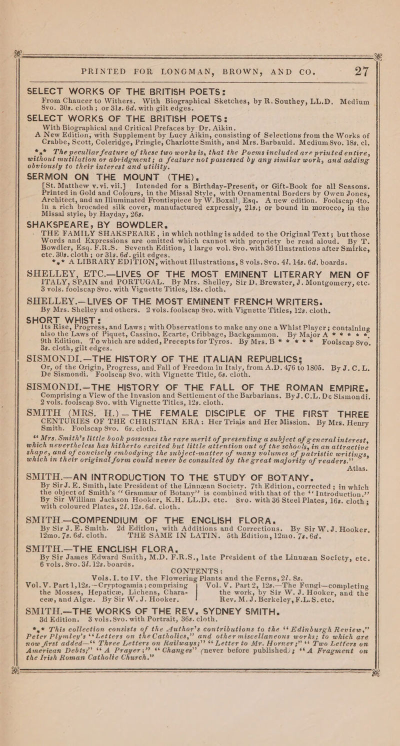 SELECT WORKS OF THE BRITISH POETS: 8vo. 30s. cloth; or 31s. 6d. with gilt edges. SELECT WORKS OF THE BRITISH POETS: With Biographical and Critical Prefaces by Dr. Aikin. A New Edition, with Supplement by naey Aikin, consisting of Selections from the Works of Crabbe, Scott, Coleridge, Pringle, Charlotte Smith, and Mrs. Barbauld. Medium 8yo. 18s, cl. *,* The peculiar feature of these two works is, that the Poems included are printed entire, without mutilation or abridgment; a feature not possessed by any similar work, and adding obviously to their interest and utility. SERMON ON THE MOUNT (THE). (St. Matthew v.vi.vii.] Intended for a Birthday-Present, or Gift-Book for all Seasons. Printed in Gold and Colours, in the Missal Style, with Ornamental Borders by Owen Jones, Architect, and an Illuminated Frontispiece by W. Boxal!, Esq. A new edition. Foolscap 4to. in a rich brocaded silk cover, manufactured expressly, 21s.; or bound in morocco, in the Missal style, by Hayday, 26s. SHAKSPEARE, BY BOWDLER, - THE FAMILY SHAKSPEARE, in which nothing is added to the Original Text; but those Words and Expressions are omitted which cannot with propriety be read aloud. By T. Bowdler, Esq. ¥.R.S. Seventh Edition, 1 large vol. 8vo. with 36 Illustrations after Smirke, etc. 30s. cloth; or 3ls. 6d. gilt edges. *,* A LIBRARY EDITION, without Illustrations, 8 vols. vo. 41. 14s. 6d. boards. SHELLEY, ETC.—LIVES OF THE MOST EMINENT LITERARY MEN OF ITALY, SPAIN and PORTUGAL. By Mrs. Shelley, Sir D. Brewster, J. Montgomery, etc. 3 vols. foolscap 8vo. with Vignette Titles, 18s. cloth, SHELLEY.—LIVES OF THE MOST EMINENT FRENCH WRITERS. By Mrs. Shelley and others. 2 vols. foolscap 8vo. with Vignette Titles, 12s. cloth. SHORT. WHIST : 3 its Rise, Progress, and Laws; with Observations to make any one a Whist Player; containing also the Laws of Piquet, Cassino, Ecarte, Cribbage, Backgammon. By Major A * © * &amp; *. 9th Edition. To which are added, Preceptsfor Tyros. By Mrs.B * * * * * Foolscap 8yo. 3s. cloth, gilt edges. SISMONDI.—THE HISTORY OF THE ITALIAN REPUBLICS; Or, of the Origin, Progress, and Fall of Freedom in Italy, from A.D. 476 to 1805. By J.C. L. De Sismondi. Foolscap 8vo, with Vignette Title, 6s. cloth. SISMONDI.—THE HISTORY OF THE FALL OF THE ROMAN EMPIRE. a a tae 2 a View of the Invasion and Settlement of the Barbarians. By J.C.L, De Sismondi. 2 vols. foolscap 8vo. with Vignette Titles, 12s. cloth. SMITH (MRS. H.)— THE FEMALE DISCIPLE OF THE FIRST THREE CENTURIES OF THE CHRISTIAN ERA: Her Trials and Her Mission. By Mrs, Henry Smith. Foolscap 8vo. 6s. cloth. ** Mrs. Smith’s little book possesses the rare merit of presenting a subject of generalinterest, which nevertheless has hitherto excited but little attention out of the schools, in an attractive shape, and of concisely embodying the subject-matter of many volumes of patristic writings, which in their original form could never be consulted by the great majority of readers.” Atlas. SMITH.—AN INTRODUCTION TO THE STUDY OF BOTANY. By Sir J. E, Smith, late President of the Linnean Society. 7th Edition, corrected ; in which the object of Smith’s “‘ Grammar of Botany”? is combined with that of the *‘ Introduction.” By Sir William Jackson Hooker, K.H. LL.D. etc. 8vo. with 36 Steel Plates, 16s. cloth; with coloured Plates, 2/7.12s.6d. cloth. SMITH.—COMPENDIUM OF THE ENCLISH FLORA, By Sir J.E.Smith. 2d Edition, with Additions and Corrections. By Sir W.J. Hooker. 12mo. 7s. 6d. cloth. THE SAME IN LATIN. 5th Edition, 12mo. 7s, 6d. SMITH.—THE ENCLISH FLORA, By Sir James Edward Smith, M.D. F.R.S., late President of the Linnwan Society, etc. 6 vols. 8vo. 32. 12s. boards. CONTENTS: Vols.I.toIV. the Flowering Plants and the Ferns, 2/7. 8s. Vol.V. Part 1,12s.—Cryptogamia ; comprising Vol. V. Part 2, 12s.—The Fungi—completing the Mosses, Hepatice, Lichens, Chara- the work, by Sir W. J. Hooker, and the cee,andAlge. By Sir W.J. Hooker. Rey. M. J. Berkeley, F.L.S. etc. SMITH.—THE WORKS OF THE REV. SYDNEY SMITH. 3d Edition. 3 vols.8vo. with Portrait, 36s. cloth. *,* This collection consists of the Author’s contributions to the ‘‘ Edinburgh Review,” Peter Plymley’s ‘*Letters on the Catholics,” and other miscellaneous works; to which are now first added—** Three Letters on Kailways;’’ ** Letterto Mr. Horner ;” ** Two Letters on American Debts; ** A Prayer; ** Changes’’ (never before published); **A Fragment on the Irish Roman Catholic Church.” a6