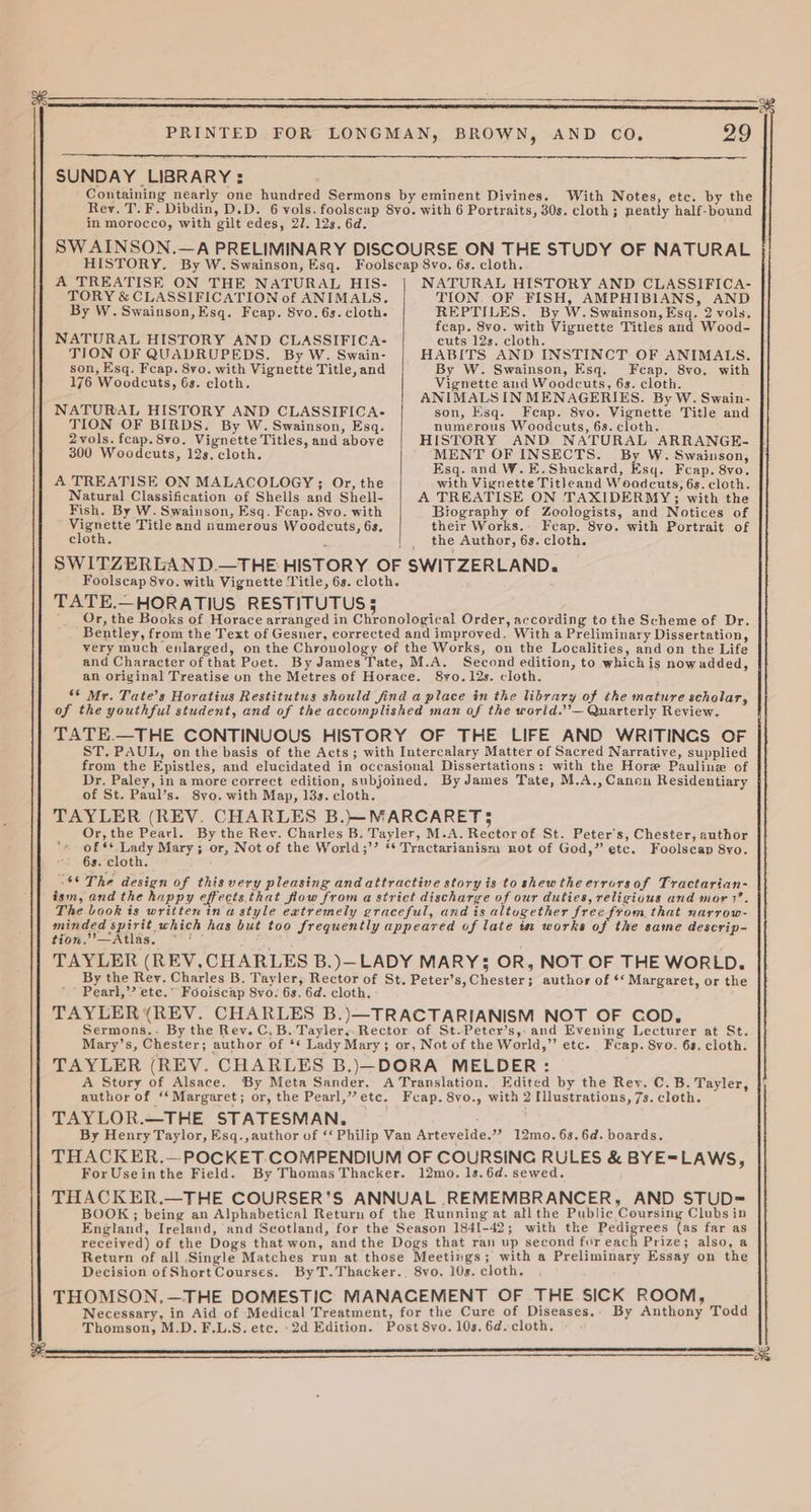 3 29 SUNDAY LIBRARY: With Notes, etc. by the in morocco, with gilt edes, 27. 12s. 6d. HISTORY. By W. Swainson, Esq. A TREATISE ON THE NATURAL HIS- TORY & CLASSIFICATION of ANIMALS. TION OF QUADRUPEDS. By W. Swain- son, Esq. Fcap. 8vo. with Vignette Title, and NATURAL HISTORY AND CLASSIFICA- 2vols. fcap.8vo. Vignette Titles, and above A TREATISE ON MALACOLOGY ; Or, the Natural Classification of Shells and Shell- Fish. By W. Swainson, Esq. Fcap. 8vo. with eenerte Title and numerous Woodcuts, 6s, NATURAL HISTORY AND CLASSIFICA- TION. OF FISH, AMPHIBIANS, AND feap. 8vo. with Vignette Titles aud Wood- HABITS AND INSTINCT OF ANIMALS. By W. Swainson, Esq. Fcap. 8vo. with ANIMALS IN MENAGERIES. By W. Swain- son, Esq. Feap. 8vo. Vignette Title and HISTORY AND NATURAL ARRANGE- Esq. and W. E.Shuckard, Esq. Fcap. 8vo. with Vignette Titleand Woodeuts, 6s. cloth. A TREATISE ON TAXIDERMY; with the Biography of Zoologists, and Notices of their Works. Fcap. 8vo. with Portrait of TATE.—HORATIUS RESTITUTUS 5 Or, the Books of Horace arranged in Chronological Order, according to the Scheme of Dr. Bentley, from the Text of Gesner, corrected and improved. With a Preliminary Dissertation, very much enlarged, on the Chronology of the Works, on the Localities, and on the Life and Character of that Poet. By James Tate, M.A. Second edition, to whichis nowadded, an original Treatise un the Metres of Horace. 8yo.12s. cloth. ‘* Mr. Tate’s Horatius Restitutus should find a place in the library of the mature scholar, of the youthful student, and of the accomplished man af the warld.’’— Quarterly Review. TATE.—THE CONTINUOUS HISTORY OF THE LIFE AND WRITINCS OF ST, PAUL, on the basis of the Acts ; with Intercalary Matter of Sacred Narrative, supplied from the Epistles, and elucidated in occasional Dissertations: with the Hore Pauline of Dr. Paley, in a more correct edition, subjoined. By James Tate, M.A., Canon Residentiary of St. Paul’s. 8vo. with Map, 13s. cloth. TAYLER (REV. CHARLES B.)}—MARCARET3 Or, the Pearl. By the Rev. Charles B. Tayler, M.A. Rector of St. Peter's, Chester, author of ‘* Lady Mary; or, Not of the World;’’ ** Tractarianism not of God,” etc. Foolseap 8yo. 6s. cloth. ‘©The design of thisvery pleasing and attractive story is to shewthe errorsof Tractarian- ism, and the happy effects that flow from a strict discharge of our duties, religious and mor 3. The Look is written in a style eatremely graceful, and is altugether free from that narrow- geded spirit, whieh has but too frequently appeared of late in works of the same descrip- tion.”—Atlas. ~ ' ° ; TAYLER (REV,CHARLES B.)—LADY MARY}; OR, NOT OF THE WORLD. By the Rey. Charles B. Tayler, Rector of St. Peter’s, Chester; author of ‘* Margaret, or the ’* Pearl,’’ ete.” Fooiscap S8vo- 6s. 6d. cloth, TAYLER (REV. CHARLES B.)—TRACTARIANISM NOT OF COD, Sermons.. By the Rev. C.B. Tayler,.Rector of St.Peter’s,-and Evening Lecturer at St. Mary’s, Chester; author of ‘* Lady Mary; or, Not of the World,” etc. Fcap. Svo. 6s. cloth. TAYLER (REV. CHARLES B.)—DORA MELDER : A Story of Alsace. By Meta Sander. A Translation. Edited by the Rev. C. B. Tayler, author of ‘‘ Margaret; or, the Pearl,” etc. Fcap. 8vo., with 2 Illustrations, 7s. cloth. TAYLOR.—THE STATESMAN. By Henry Taylor, Esq.,author of ‘‘ Philip Van Arteveide.” 12mo.6s.6d. boards. THACKER.— POCKET. COMPENDIUM OF COURSING RULES & BYE=LAWS, For Useinthe Field. By Thomas Thacker. 12mo. 1s. 6d. sewed. THACKER.—THE COURSER’S ANNUAL REMEMBRANCER, AND STUD= BOOK; being an Alphabetical Return of the Running at all the Public Coursiny Clubs in England, Ireland, and Scotland, for the Season 1841-42; with the Realerers (as far as received) of the Dogs that won, and the Dogs that ran up second for each Prize; also, a Return of all Single Matches run at those Meetings; with a Preliminary Essay on the Decision ofShortCourses. ByT.Thacker., 8vo. 10s. cloth. THOMSON. —THE DOMESTIC MANACEMENT OF THE SICK ROOM, Necessary, in Aid of Medical Treatment, for the Cure of Diseases.- By Anthony Todd Thomson, M.D. F.L.S. etc. -2d Edition. Post 8vo. 10s. 6d. cloth. oS