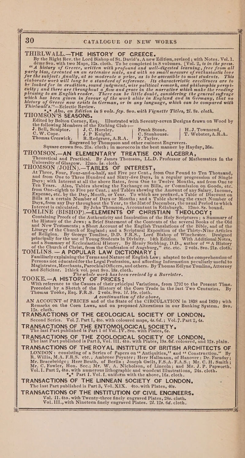 THIRLWALL.—THE HISTORY OF CREECE. By the Right Rey. the Lord Bishop of St. David’s. A new Edition, revised ; with Notes. Vol.1. demy 8vo. with two Maps, 12s. cloth. To be completed in 8 volumes. [Vol. 2, is in the press. ‘A history of Greece, written with profound and weill-digested learning, free from all party bias, executed on an eatensive scale, and with no small measure of enthusiastic love for the subject: finally, at so moderate a price, as to be accessible to most students. This elaborate work will long be a standard of reference. Its characteristic excellences are to be looked for in erudition, sound judgment, wise political remark, and philosophic perspi- cuity ; and there are throughout a flow and grace in the narrative which make the reading pleasing toan English reader. There can be little doubt, considering the general suffrage which has been given in favour of the work alike in England and in Germany, that no history of Greece now exists in German, or in any language, which can be compared with Thirlwaltl’s.’’—¥clectic Review. *,* Also, an Edition in 8 vols. fcp. 8vo. with Vignette Titles, 21. 8s. cloth. THOMSON’S SEASONS. Edited by Bolton Corney, Esq. Illustrated with Seventy-seven Designs drawn on Wood by the following Members of the Etching Club :— J. Bell, Sculptor. J.C. Horsley. Frank Stone. H.J. Townsend, C.W.Cope. J.P Knight. C.Stonhouse. T. Webster, A.R.A, Thomas Creswick. R.Redgrave, A.R.A. F. Tayler. Engraved by Thompson and other eminent Engravers. Square crown 8vo. 21s. cloth; in morocco in the best manner by Hayday, 36s. THOMSON.—AN ELEMENTARY TREATISE ON ALCEBRA, Theoretical and Practical. By James Thomson, LL.D. Professor of Mathematics in the University of Glasgow. 12mo. ds. cloth. THOMSON (JOHN).—TABLES OF INTEREST, At Three, Four, Four-and-a-half, and Five per Cent., from One Pound to Ten Thousand, and from One to Three Hundred and Sixty-five Days, in a regular progression of Single Days; with Interest at all the above Rates, from One to Twelve Months, and from One to Ten Years. Also, Tables shewing the Exchange on Bills, or Commission on Goods, etc. from One-eighth to Five per Cent.; and Tables shewing the Amount of any Salary, Income, Expense, etc. by the Day, Month, or Year. To which are prefixed, a Table of Discount on Bills at a certain Number of Days or Months; and a Table shewing the exact Number of Days, from any Day throughout the Year, to the 3lst of December, the usual Period to which Interest is calculated. By John Thomson, Accountant in Edinburgh. 12mo.8s. bound. TOMLINE (BISHOP).—ELEMENTS OF CHRISTIAN THEOLOGY 5 Containing Proofs of the Authenticity and Inspiration of the Holy Scriptures ; a Summaty of the History of the Jews; a Brief Statement of the Contents of the several Books of the Old and New Testaments; a Short Account of the English Translations of the Bible, and of the Liturgy of the Church of England; and a Scriptural Exposition of the Thirty-Nine Articles of Religion. By George Tomline, D.D. F.R.S., Lord Bishop of Winchester. Designed principally for the use of Young Students in Divinity. 14th Edition. With Additional Notes, and a Summary of Ecclesiastical History. By Henry Stebbing, .D., author of ** A History of the Church of Christ, from the Confession of Augsburg,” etc. etc. 2 vols. 8yo. 21s. cloth. TOMLINS.— A POPULAR LAW DICTIONARY 35 Familiarly explaining the Terms and Nature of English Law; adapted to the comprehension of Persons not educated for the Legal Profession, and affording Information peculiarly useful to Magistrates, Merchants, Parochial Officers, and others. By Thomas Edlyne Tomlins, Attorney | and Solicitor. 1thick vol. post 8vo. 18s. cloth. The whole work has been revised by a Barrister. TOOKE.—A HISTORY OF PRICES5 With reference to the Causes of their principal Variations, from 1792 to the Present Time. Preceded by a Sketch of the History of the Corn Trade in the last Two Centuries. By Thomas Tooke, Esq. F.R.S. 2 vols. 8vo. 1/. 16s. cloth. A continuation of the above, AN ACCOUNT of PRICES and of the State of the CIRCULATION in 1838 and 1839; with baat the Corn Laws, and on proposed Alterations in our Banking System. 8yo. 12s. cloth. TRANSACTIONS OF THE GEOLOCICAL SOCIETY OF LONDON. Second Series. Vol.7. Part I, 4to. with coloured maps, 4s.6d.; Vol.7. Part 2, 4s. TRANSACTIONS OF THE ENTOMOLOCICAL SOCIETY, The last Part published is Part 1 of Vol. IV. 8vo. with Plates, 6s. TRANSACTIONS OF THE ZOOLOCICAL SOCIETY OF LONDON, The last Part published is Part 3, Vol. III. 4to. with Plates, 19s. 6d. coloured, and 12s. plain. TRANSACTIONS OF THE ROYAL INSTITUTE OF BRITISH ARCHITECTS OF LONDON : consisting of a Series of Papers on ‘* Antiquities,’’ and ‘* Construction.” By R, Willis, M.A. F.R.S. etc.; Ambrose Poynter; Herr Hallmann, of Hanover: Dr. Faraday ; Mr. Bracebridge; Herr Beuth, of Berlin; Joseph Gwilt, F.S.A. F.A.S.; Mr. C. H. Smith; Mr. C. Fowler, Hon. Sec.; Mr. W. A. Nicholson, of Lincoln; and Mr. J. P. Papworth. Vol. I. Part 2, 4to. with numerous lithographic and woodcut Illustrations, 24s. cloth. *,* Part I. Vol. I. uniform with the above, 16s. cloth. | TRANSACTIONS OF THE LINNEAN SOCIETY OF LONDON, : The last Part published is Part 3, Vol. XIX. 4to.with Plates, 40s. TRANSACTIONS OF THE INSTITUTION OF CIVIL ENCINEERS. Vol. Il. 4to. with Twenty-three finely engraved Plates, 28s. cloth. Vol. 1II., with Nineteen finely engraved Plates. 27. 12s. 6d. cloth.