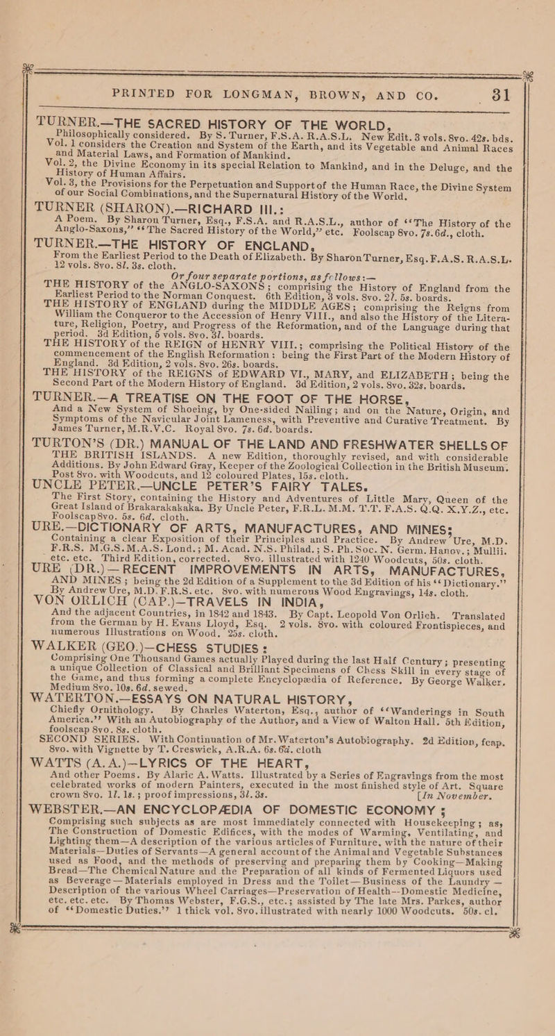esp TURNER.—THE SACRED HISTORY OF THE WORLD, Philosophically considered. By S. Turner, F.S.A.R.A.S.L. New Edit. 3 vols. 8vo. 42s. bds. Vol. 1 considers the Creation and System of the Earth, and its Vegetable and Animal Races and Material Laws, and Formation of Mankind. Vol. 2, the Divine Economy in its special Relation to Mankind, and in the Deluge, and the History of Human Affairs. Vol. 3, the Provisions for the Perpetuation and Support of the Human Race, the Divine System of our Social Combinations, and the Supernatural History of the World. TURNER (SHARON).—RICHARD III.: A Poem. By Sharon Turner, Esq., F.S.A. and R.A.S.L., author of ‘‘The History of the Anglo-Saxons,’’ ‘* The Sacred History of the World,” etc. Foolscap 8yo. 7s. 6d., cloth. TURNER.—THE HISTORY OF ENGLAND, From the Earliest Period to the Death of Elizabeth. By Sharon Turner, Esq. F,.A.S.R.A.S.L- 12 vols. 8yo. 81. 3s. cloth. Or four separate portions, as frllows:— THE HISTORY of the ANGLO-SAXONS; comprising the History of England from the Earliest Period to the Norman Conquest. 6th Edition, 3 vols. 8vo. 2/7. 5s. boards. THE HISTORY of ENGLAND during the MIDDLE AGES; comprising the Reigns from William the Conqueror to the Accession of Henry VIII., and also the History of the Litera- ture, Religion, Poetry, and Progress of the Reformation, and of the Language during that period. 38d Edition, 5 vols. 8yo. 31. boards. THE HISTORY of the REIGN of HENRY VIII.; comprising the Political History of the commencement of the English Reformation: being the First Part of the Modern History of England. 3d Edition, 2 vols. 8yo. 263. boards. THE HISTORY of the REIGNS of EDWARD VI., MARY, and ELIZABETH ; being the Second Part of the Modern History of England. 3d Edition, 2 vols, 8vo. 32s, boards. TURNER.—A TREATISE ON THE FOOT OF THE HORSE, And a New System of Shoeing, by One-sided Nailing; and on the Nature, Origin, and Symptoms of the Navicular Joint Lameness, with Preventive and Curative Treatment. By James Turner, M.R.V.C. Royal 8vo. 7s. 6d. boards. TURTON’S (DR.) MANUAL OF THE LAND AND FRESHWATER SHELLS OF THE BRITISH ISLANDS. A new Edition, thoroughly revised, and with considerable Additions. By John Edward Gray, Keeper of the Zoological Collection in the British Museum. Post 8vo. with Woodcuts, and 12 coloured Plates, 15s. cloth. UNCLE PETER.—UNCLE PETER’S FAIRY TALES. The First Story, containing the History and Adventures of Little Mary, Queen of the Great Island of Brakarakakaka, By Uncle Peter, F.R.L. M.M. 1.7. F.A.S. Q.Q, DMO (Son Foolscap8vo. 5s. 6d. cloth. URE.—DICTIONARY OF ARTS, MANUFACTURES, AND MINES 5 Containing a clear Exposition of their Principles and Practice. By Andrew Ure, M.D. F.R.S. M.G.S.M.A.S. Lond.; M. Acad. N.S. Philad.; S. Ph.Soc. N. Germ. Hanoy.; Mullii. etc. etc. Third Edition, corrected. 8vo. illustrated with 1240 Woodcuts, 50s. cloth. URE (DR.)—RECENT IMPROVEMENTS IN ARTS, MANUFACTURES, AND MINES; being the 2d Edition of a Supplement to the 3d Edition of his ¢¢ Dictionary.”’ By Andrew Ure, M.D.F.R.S.etc, 8vo. with numerous Wood Engrayings, 14s. cloth. VON ORLICH (CAP.)—TRAVELS IN INDIA, And the adjacent Countries, in 1842 and 1843. By Capt. Leopold Von Orlich. Translated from the German by H. Evans Lloyd, Esq. 2 vols. 8vo. with coloured Frontispieces, and numerous Illustrations on Wood, 25s. cluth. WALKER (GEO.)—CHESS STUDIES: Comprising One Thousand Games actually Played during the last Half Century ; presenting a unique Collection of Classical and Brilliant Specimens of Chess Skill in every stage of the Game, and thus forming a complete Encyclopedia of Reference. By George Walker, Medium 8yo. 10s. 6d. sewed. WATERTON.—ESSAYS ON NATURAL HISTORY, Chiefly Ornithology. By Charles Waterton, Esq., author of ‘*Wanderings in South America.’’? With an Autobiography of the Author, and a View of Walton Hall. 5th Edition, foolscap 8yo. 8s. cloth. SECOND SERIES. With Continuation of Mr.Waterton’s Autobiography. 2d Edition, feap. 8vo. with Vignette by T. Creswick, A.R.A. 6s. 6a. cloth WATTS (A.A.)—LYRICS OF THE HEART, And other Poems. By Alaric A. Watts. Illustrated by a Series of Engravings from the most celebrated works of modern Painters, executed in the most finished style of Art. Square crown 8vo. lJ. 18s.; proof impressions, 31. 3s. [in November. WEBSTER.—AN ENCYCLOPADIA OF DOMESTIC ECONOMY ; Comprising such subjects as are most immediately connected with Housekeeping ; as, The Construction of Domestic Edifices, with the modes of ee Ventilating, and Lighting them—A description of the various articles of Furniture, with the nature of their Materials— Duties of Servants—A general account of the Animal and Vegetable Substances used as Food, and the methods of preserving and preparing them by ce Bread—The Chemical Nature and the Preparation of all kinds of Fermented Liquors use as Beverage — Materials employed in Dress and the Toilet— Business of the Laundry — Description of the various Wheel Carriages—Preservation of Health--Domestic Medicine, etc. etc.etc. By Thomas Webster, F.G.S., etc.; assisted by The late Mrs. Parkes, author of ‘Domestic Duties.’? 1 thick vol. 8vo. illustrated with nearly 1000 Woodcuts. 50s. cl. Sr