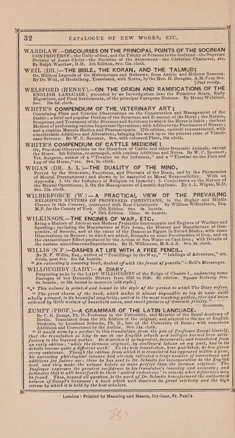 | | 32 CATALOGUE OF NEW WORKS, ETC. el a A WARDLAW.—DISCOURSES ON THE PRINCIPAL POINTS OF THE SOCINIAN CONTROVERSY—the Unity of God, and the Trinity of Persons inthe Godhead—the Supreme Divinity of Jesus Christ—the Doctrine of the Atonement—the Christian Character, etc. By Ralph Wardlaw, D.D. 5th Edition, 8vo. 15s. cloth. : WEIL (DR.)—THE BIBLE, THE KORAN, AND THE TALMUD; Or, Biblical Legends of the Mahometans and Hebrews, from Arabic and Hebrew Sources. By Dr. Weil, of Heidelberg, Translated, with Notes, by the Rey. H. Douglas, A.M. ae ue [Just ready. WELSFORD (HENRY).—ON THE ORICIN AND RAMIFICATIONS OF THE ENGLISH LANGUAGE; preceded by an Investigation into the Primitive Seats, Early Migrations, and Final Settlements, of the principal European Nations. By Henry Welsford. 8vo. 10s.6d. cloth. ; WHITE’S COMPENDIUM OF THE VETERINARY ART 5 Containing Plain and Concise Observations on the Construction and Management of the Stable; a brief and popular Outline of the Structure and Economy of the Horse; the Nature, Symptoms, and Treatment of the Diseases and Accidents to which the Horse is liable; the best Method of performing various Important Operations ; with Advice to the Purchasers of Horses ; and a copious Materia Medica and Pharmacopeia. 17th edition, entirely reconstructed, with considerable Additions and Alterations, bringing the work up to the present state of Veteri- nary Science. By W.C. Spooner, 8vo. with coloured Plate, 16s. cloth. WHITE’S COMPENDIUM OF CATTLE MEDICINE 5 Or, Practical Observations on the Disorders of Cattle and other Domestic Animals, except the Horse. 6th Edition, re-arranged, with copious Additions and Notes. By W.C. Spooner, Vet. Surgeon, author of a ‘* Treatise on the Influenza,” and a ‘‘ Treatise on the Foot and Leg of the Horse,” etc. 8vo. 9s. cloth. WIGAN (DR. A. L.)}—THE DUALITY OF THE MIND, Proved by the Structure, Functions, and Diseases of the Brain, and by the Phenomena of Mental Derangement; and shewn to be essential to Moral Responsibility. With an Appendix. 1. On the Influence of Religion on Insanity; 2. Conjectures on the Nature of the Mental Operations; 3. On the Management of Lunatic Asylums. By A.L. Wigan, M.D. 8vo. 12s. cloth. WILBERFORCE (W.)—A PRACTICAL VIEW OF THE PREVAILING RELIGIOUS SYSTEMS OF PROFESSED CHRISTIANS, in the Higher and Middle Classes in this Country, contrasted with Real Christianity. By William Wilberforce, Esq. M.P. for the County of York, 17th Edition. 8vo. 8s. bourds. ; *,* 19th Edition. 12mo. 4s. boards. WILKINSON.—THE ENCINES OF WAR, ETC. Being a History of Ancient and Modern Projectile Instruments and Engines of Warfare and Sporting; including the Manufacture of Fire Arms, the History and Manufacture of Gun- powder, of Swords, and of the cause of the Damascus Figure in Sword Blades, with some Observations on Bronze: to which are added, Remarks on some Peculiarities of Iron, and on the extraordinary Effect produced by the Action of Sea Water on Cast lron; with Details of the various miscellaneousExperiments. By H.Wilkinson, M.R.A.S. 8vo.9s. cloth. WILLIS (N.P.)—DASHES AT LIFE WiTH A FREE PENCIL. By N.P. Willis, Esq., author of ‘* Pencillings by the Way,” “ Inklings of Adventure,” etc. 8 vols. post 8vo, 3ls.6d. boards. “ An exceedingly amusing book, dashed off with the freest of pencils.’’—Bell’s Messenger. WILLOUGHBY (LADY)—A DIARY. Purporting to be by the LADY WILLOUGHBY of the Reign of Charles I., embracing some Passages of her Domestic History from 1635 to 1648. 3d edition. Square foolscap 8vo. 8s. boards, or 18s. bound in morocco (old style.) . *,* This volume is printed and bound in the style ef the period to which The Diary refers. | “‘ The great charm of the book, which makes it almost impossible to lay ‘it aside-until wholly perused, is its beautiful simplicity, united to the most touching. pathos, ever and anon relieved by little notices of household cares, and sweet pictures of domestic felicity. “~~ Scotsman. ZUMPT (PROF.)—A GRAMMAR.OF THE LATIN: LANCUACE. | . By C. G. Zumpt, Ph. D. Professor in the University, and Member of the Royal ceyschien | of Berlin. Translated from the 9th Edition of the original, and adapted to the use of English Students, by Leonhard Schmitz, Ph. D., late of the University of Bonn; with numerous Additions and Corrections by the Author. 8vo. 14s. cloth. y 66 Tt would seem by a preface to this translation, from the pen of Professor Zumpt himself, that the translation so lung in use in our English schools and colleges has not been satis- factory to the learned author. He describes it as imperfect, inaccurate, and translated from an early edition; ‘while the German original, by continued labour on my part, had in its details become quite a different work. To the new translation, here published, he has given every assistance. Thouyh the edition from which it is translated has appeared within a year, his unceasing philvlogical labours had already collected a lorge number of corrections and additions for future use; these he has sent to Dr. Schmitz for incorporation in the English teat, and they make the volume before us more perfect than the German original. The Professor eapresses the greatest confidence in his translator's learning and accuracy ; and intimates that it will henceforth be their ‘ united endeavour’ to remedy what deficiences may be found. Thus, beyond all question, is the work of Dr. Schmitz henceforward the authorized version of Zumpt's Grammar; a book which well deserves its great celebrity and the high esteem by which it is held by the best scholars. a London: Printed by Manning and Mason, Ivy-lane, St. Paul’s.