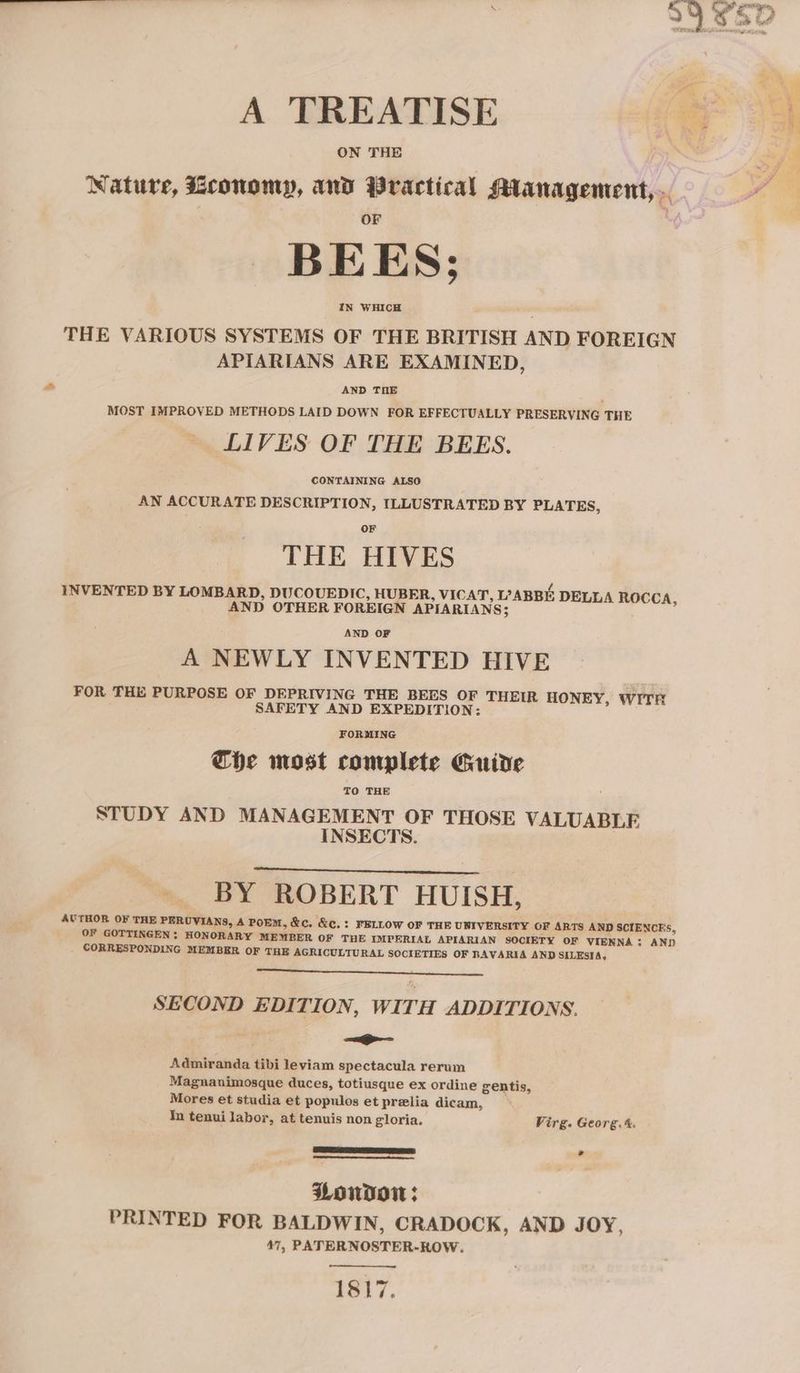 A TREATISE ON THE Nature, Economy, and Practical SManagement, .. BEES; IN WHICH THE VARIOUS SYSTEMS OF THE BRITISH AND FOREIGN APIARIANS ARE EXAMINED, AND THE MOST IMPROVED METHODS LAID DOWN FOR EFFECTUALLY PRESERVING THE LIVES OF THE BEES. CONTAINING ALSO AN ACCURATE DESCRIPTION, ILLUSTRATED BY PLATES, THE HIVES INVENTED BY LOMBARD, DUCOUEDIC, HUBER, VICAT ABBE: DELLA ROCCA, 5 AND OTHER FOREIGN APIARIANS; A NEWLY INVENTED HIVE FOR THE PURPOSE OF DEPRIVING THE BEES OF THEIR HONEY, WITH SAFETY AND EXPEDITION: FORMING Che most complete Guide TO THE : STUDY AND MANAGEMENT OF THOSE VALUABLE INSECTS. - BY ROBERT HUISH, AUTHOR OF THE PERUVIANS, A POEM, &amp;c, &amp;c.: FELLOW OF THE UNIVERSITY OF ARTS AND SCIENCES, OF GOTTINGEN ; HONORARY MEMBER OF THE IMPERIAL APIARIAN SOCIETY OF VIENNA: AND CORRESPONDING MEMBER OF THE AGRICULTURAL SOCIETIES OF BAVARIA AND SILESIA, SECOND EDITION, WITH ADDITIONS. =i Admiranda tibi leviam spectacula rerum Magnanimosque duces, totiusque ex ordine gentis, Mores et studia et populos et prelia dicam, In tenui labor, at tenuis non gloria. Virg. Georg. %. * PWondow: PRINTED FOR BALDWIN, CRADOCK, AND JOY, 47, PATERNOSTER-ROW. 1817.