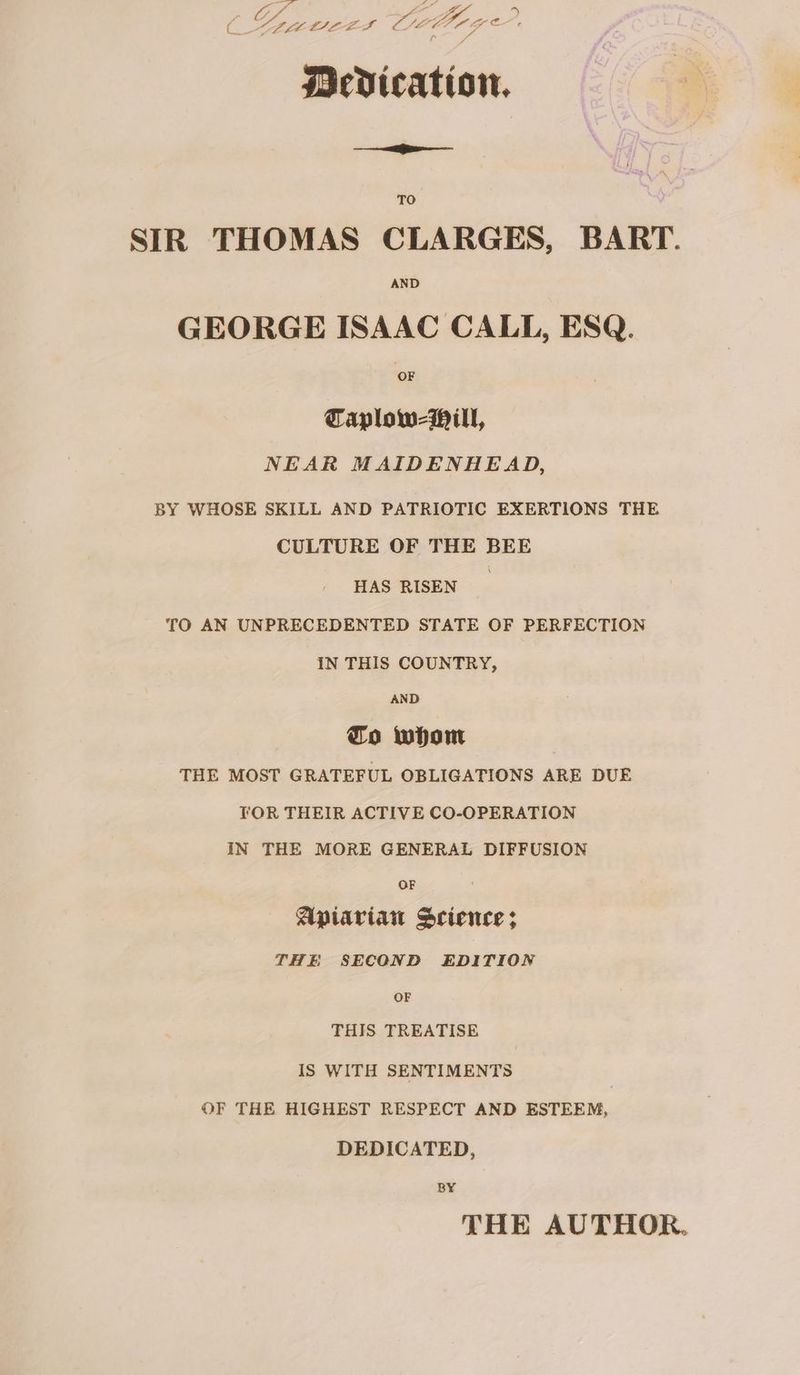4 ae € > eo t oS Ltt LEG scdication, TO SIR THOMAS CLARGES, BART. AND GEORGE ISAAC CALL, ESQ. OF Taplow-Mill, NEAR MAIDENHEAD, BY WHOSE SKILL AND PATRIOTIC EXERTIONS THE CULTURE OF THE BEE HAS RISEN | TO AN UNPRECEDENTED STATE OF PERFECTION IN THIS COUNTRY, AND fo whom THE MOST GRATEFUL OBLIGATIONS ARE DUE TOR THEIR ACTIVE CO-OPERATION IN THE MORE GENERAL DIFFUSION OF Apiarian Science; THE SECOND EDITION OF THIS TREATISE IS WITH SENTIMENTS OF THE HIGHEST RESPECT AND ESTEEM, DEDICATED, BY THE AUTHOR.