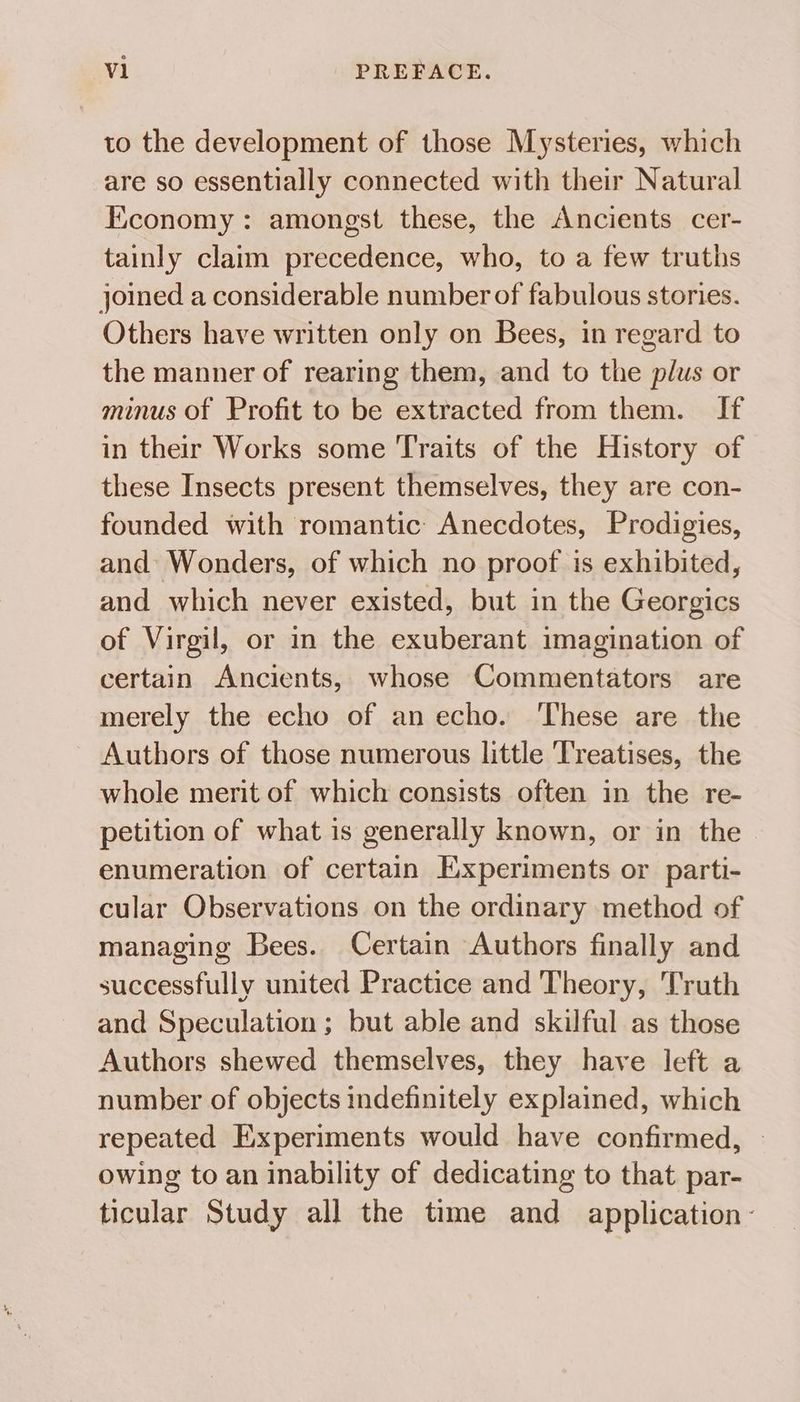 to the development of those Mysteries, which are so essentially connected with their Natural Economy: amongst these, the Ancients cer- tainly claim precedence, who, to a few truths joined a considerable number of fabulous stories. Others have written only on Bees, in regard to the manner of rearing them, and to the plus or minus of Profit to be extracted from them. If in their Works some Traits of the History of these Insects present themselves, they are con- founded with romantic: Anecdotes, Prodigies, and Wonders, of which no proof is exhibited, and which never existed, but in the Georgics of Virgil, or in the exuberant imagination of certain Ancients, whose Commentators are merely the echo of an echo. These are the Authors of those numerous little Treatises, the whole merit of which consists often in the re- petition of what is generally known, or in the enumeration of certain Experiments or parti- cular Observations on the ordinary method of managing Bees. Certain Authors finally and successfully united Practice and Theory, Truth and Speculation; but able and skilful as those Authors shewed themselves, they have left a number of objects indefinitely explained, which repeated Experiments would have confirmed, » owing to an inability of dedicating to that par- ticular Study all the time and application: