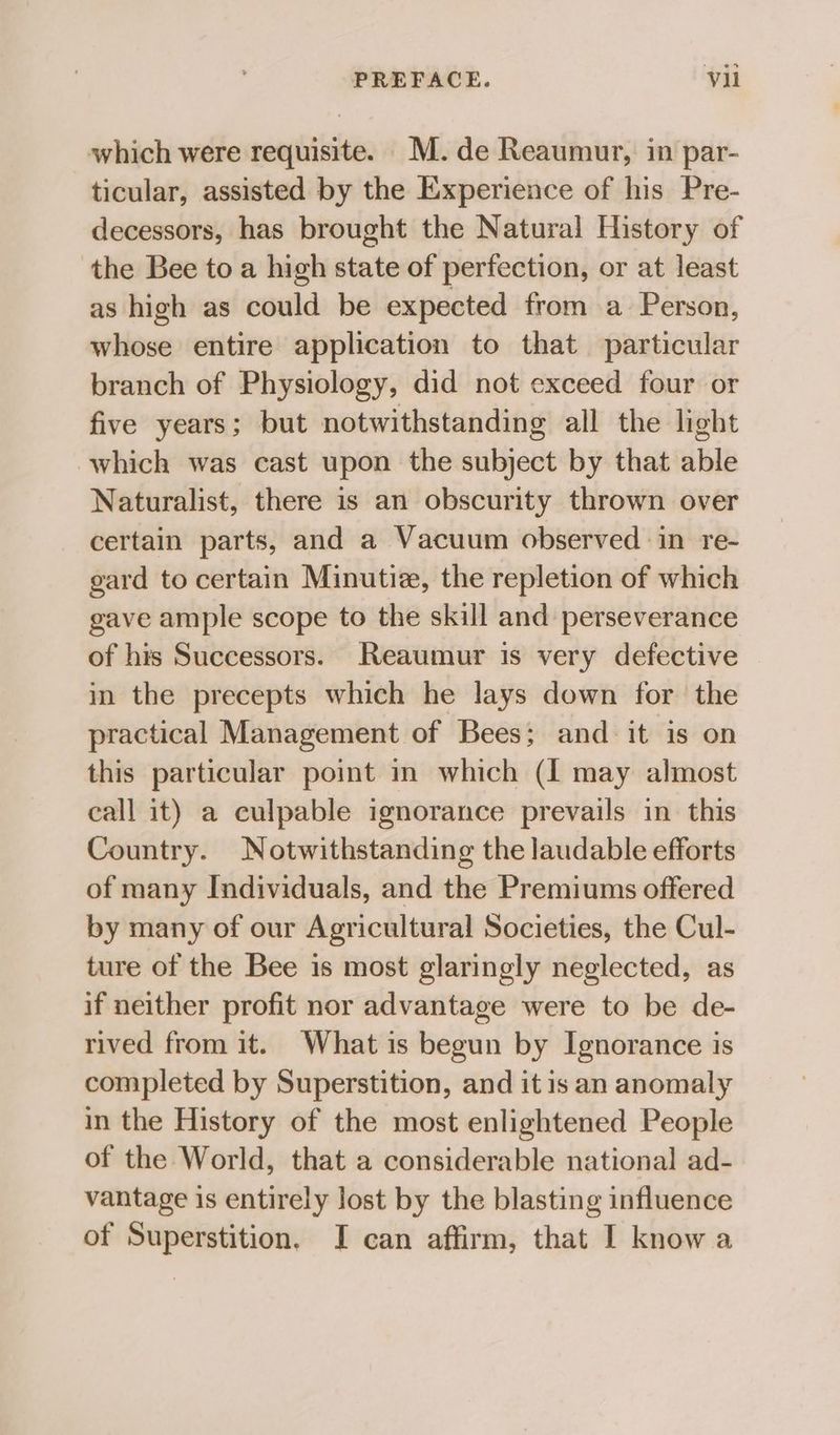 which were requisite. M.de Reaumur, in par- ticular, assisted by the Experience of his Pre- decessors, has brought the Natural History of the Bee to a high state of perfection, or at least as high as could be expected from a Person, whose entire application to that particular branch of Physiology, did not exceed four or five years; but notwithstanding all the light which was cast upon the subject by that able Naturalist, there is an obscurity thrown over certain parts, and a Vacuum observed in re- gard to certain Minutiz, the repletion of which gave ample scope to the skill and perseverance of his Successors. Reaumur is very defective in the precepts which he lays down for the practical Management of Bees; and it is on this particular point in which (I may almost call it) a culpable ignorance prevails in this Country. Notwithstanding the laudable efforts of many Individuals, and the Premiums offered by many of our Agricultural Societies, the Cul- ture of the Bee is most glaringly neglected, as if neither profit nor advantage were to be de- rived from it. What is begun by Ignorance is completed by Superstition, and it is an anomaly in the History of the most enlightened People of the World, that a considerable national ad- vantage is entirely lost by the blasting influence of Superstition. JI can affirm, that I know a