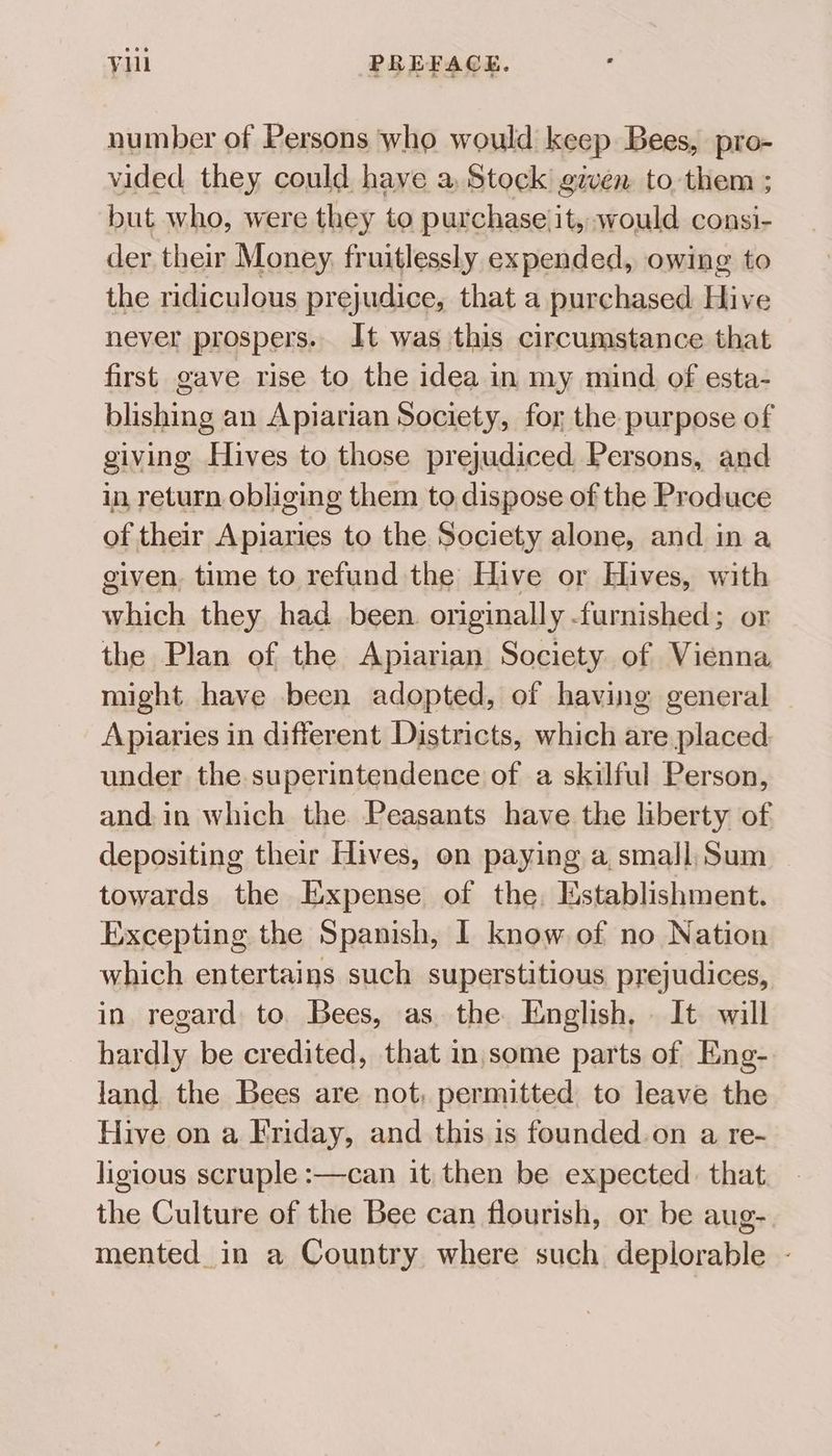 number of Persons who would keep Bees, pro- vided they could haye a, Stock’ given to them ; but who, were they to purchase it, would consi- der their Money fruitlessly expended, owing to the ridiculous prejudice, that a purchased Hive never prospers.. It was this circumstance that first gave rise to the idea in my mind of esta- blishing an Apiarian Society, for the purpose of giving Hives to those prejudiced Persons, and in return obliging them to dispose of the Produce of their Apiaries to the Society alone, and ina given, time to refund the Hive or Hives, with bite they had been. originally. furnished; or the Plan of the Apiarian Society of Vienna might have been adopted, of having general Apiaries in different Districts, which are placed under the. superintendence of a skilful Person, and. in which the Peasants have the liberty of depositing their Hives, on paying a, small, Sum towards the Expense of the, Mstablishment. Excepting the Spanish, I know of no Nation which entertains such superstitious prejudices, in regard to. Bees, as. the English, It will hardly be credited, that in some parts of Eng- land the Bees are not, permitted to leave the Hive on a Friday, and this is founded.on a re- ligious scruple :—can it then be expected: that the Culture of the Bee can flourish, or be aug- mented_in a Country where such deplorable -