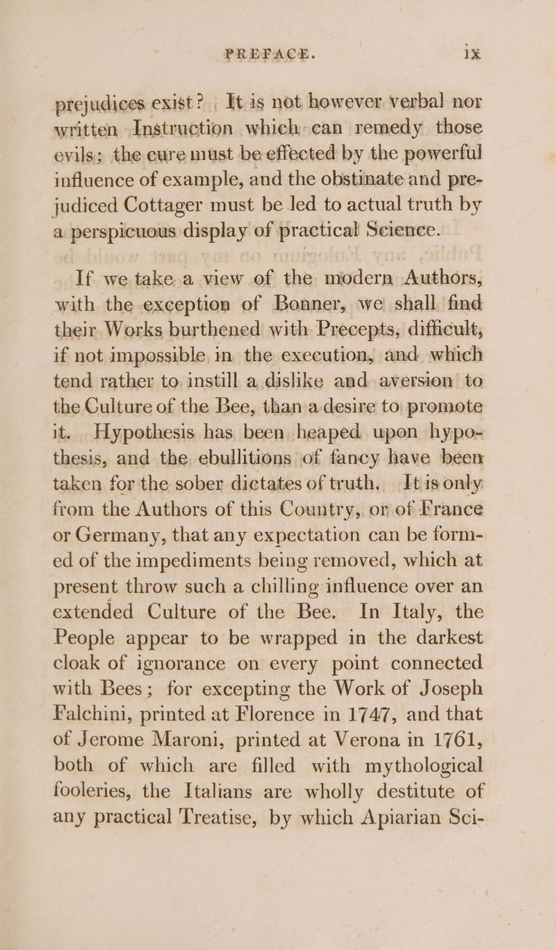 prejudices exist? It is not however verbal nor written Instruction which can remedy those evils; the cure must be effected by the powerful influence of example, and the obstinate and pre- es Cottager must be led to actual truth by aps smgey of aon Science. If we take a view of the sktlcrs deine: with the exception of Bonner, we shall find their Works burthened with Precepts, dificult, if not impossible, in. the execution, and which tend rather to. instill a dislike and aversion to the Culture of the Bee, than a-desire to promote it. Hypothesis has been heaped upon hypo- thesis, and the, ebullitions of fancy have been taken for the sober dictates of truth. Itis only from the Authors of this Country, or of France or Germany, that any expectation can be form- ed of the impediments being removed, which at present throw such a chilling influence over an extended Culture of the Bee. In Italy, the People appear to be wrapped in the darkest cloak of ignorance on every point connected with Bees; for excepting the Work of Joseph Falchini, printed at Florence in 1747, and that of Jerome Maroni, printed at Verona in 1761, both of which are filled with mythological fooleries, the Italians are wholly destitute of any practical Treatise, by which Apiarian Sci-