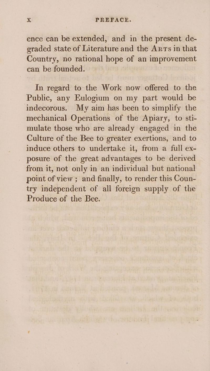 ence can be extended, and in the present de- graded state of Literature and the Arrs in that Country, no rational hope of an improvement can be founded. In regard to the Work now offered to the Public, any Eulogium on my part would be indecorous. My aim has been to simplify the mechanical Operations of the Apiary, to sti- mulate those who are already engaged in the Culture of the Bee to greater exertions, and to induce others to undertake it, from a full ex- posure of the great advantages to be derived from it, not only in an individual but national point of view ; and finally, to render this Coun- try independent of all foreign supply of the Produce of the Bee.