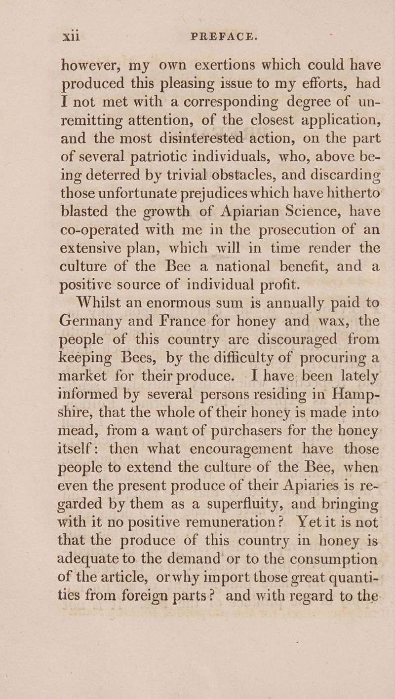 however, my own exertions which could have produced this pleasing issue to my efforts, had IT not met with a corresponding degree of un- remitting attention, of the closest application, and the most disinterested action, on the part of several patriotic individuals, who, above be- ing deterred by trivial obstacles, and discarding those unfortunate prejudices which have hitherto blasted the growth of Apiarian Science, have co-operated with me in the prosecution of an extensive plan, which will in time render the culture of the Bee a national benefit, and a positive source of individual profit. Whilst an enormous sum is annually paid to Germany and France for honey and wax, the people of this country are discouraged from keeping Bees, by the difficulty of procuring a market for their produce. — I have: been lately informed by several persons residing in Hamp- shire, that the whole of their honey is made into mead, from a want of purchasers for the honey itself: then what encouragement have those people to extend the culture of the Bee, when even the present produce of their Apiaries is re- garded by them as a superfluity, and bringing with it no positive remuneration? Yet it is not that the produce of this country in honey is adequate to the demand or to the consumption of the article, or why import those great quanti- tics from foreign parts? and with regard to the