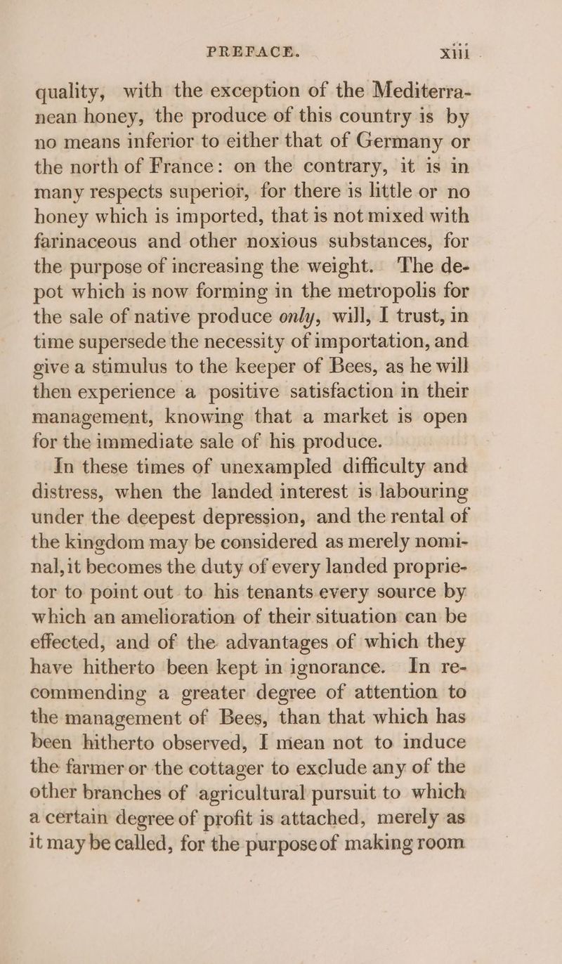 PREFACE. XH . quality, with the exception of the Mediterra- nean honey, the produce of this country is by no means inferior to either that of Germany or the north of France: on the contrary, it is in many respects superior, for there is little or no honey which is imported, that is not mixed with farinaceous and other noxious substances, for the purpose of increasing the weight. The de- pot which is now forming in the metropolis for the sale of native produce only, will, I trust, in time supersede the necessity of importation, and give a stimulus to the keeper of Bees, as he will then experience a positive satisfaction in their management, knowing that a market is open for the immediate sale of his produce. In these times of unexampled difficulty and distress, when the landed interest is labouring under the deepest depression, and the rental of the kingdom may be considered as merely nomi- nal, it becomes the duty of every landed proprie- tor to point out to his tenants every source by which an amelioration of their situation can be effected, and of the advantages of which they have hitherto been kept in ignorance. In re- commending a greater degree of attention to the management of Bees, than that which has been hitherto observed, I mean not to induce the farmer or the cottager to exclude any of the other branches of agricultural pursuit to which a certain degree of profit is attached, merely as it may be called, for the purpose of making room