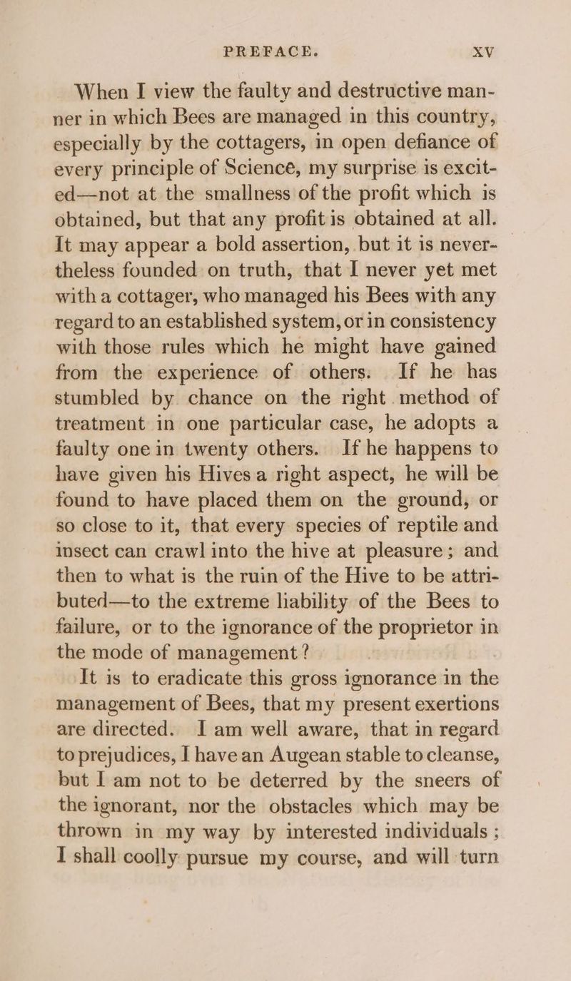 When I view the faulty and destructive man- ner in which Bees are managed in this country, especially by the cottagers, in open defiance of every principle of Science, my surprise is excit- ed—not at the smallness of the profit which 1s obtained, but that any profit is obtained at all. It may appear a bold assertion, but it is never- theless founded on truth, that I never yet met with a cottager, who managed his Bees with any regard to an established system, or in consistency with those rules which he might have gained from the experience of others. If he has stumbled by chance on the right method of treatment in one particular case, he adopts a faulty one in twenty others. If he happens to have given his Hives a right aspect, he will be found to have placed them on the ground, or so close to it, that every species of reptile and insect can crawl into the hive at pleasure; and then to what is the ruin of the Hive to be attri- buted—to the extreme lability of the Bees to failure, or to the ignorance of the proprietor in the mode of management? It is to eradicate this gross ignorance in the management of Bees, that my present exertions are directed. Jam well aware, that in regard to prejudices, I have an Augean stable to cleanse, but Iam not to be deterred by the sneers of the ignorant, nor the obstacles which may be thrown in my way by interested individuals ; I shall coolly pursue my course, and will turn