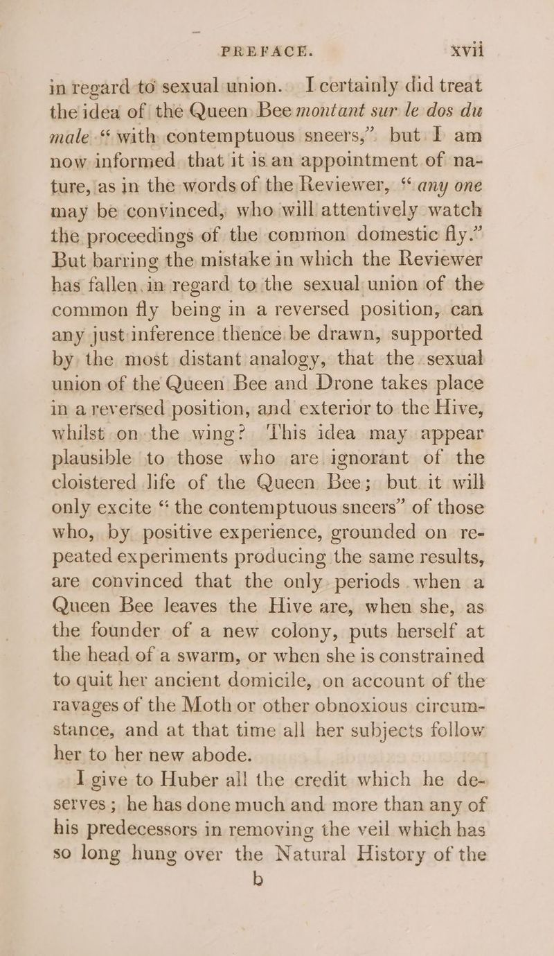 in regard to sexual union. I certainly did treat the idea of the Queen Bee montant sur le dos du male‘ with contemptuous sneers,” but I am now informed. that it isan appointment of na- ture, as in the words of the Reviewer, “ any one may be convinced, who will attentively watch the proceedings of the common domestic fly.” But barring the mistake in which the Reviewer has fallen.in regard to the sexual union of the common fly being in a reversed position, can any just inference thence. be drawn, supported by the most distant analogy, that the sexual union of the Queen Bee and Drone takes place in areversed position, and exterior to the Hive, whilst on the wing? ‘his idea may appear plausible to those who are ignorant of the cloistered life of the Queen Bee; but it will only excite “ the contemptuous sneers” of those who, by positive experience, grounded on re- peated experiments producing the same results, are convinced that the only periods when a Queen Bee leaves the Hive are, when she, as the founder of a new colony, puts herself at the head of a swarm, or when she is constrained to quit her ancient domicile, on account of the ravages of the Moth or other obnoxious circum- stance, and at that time all her subjects follow her to her new abode. I give to Huber all the credit which he de- serves ; he has done much and more than any of his predecessors in removing the veil which has so long hung over the Natural History of the b