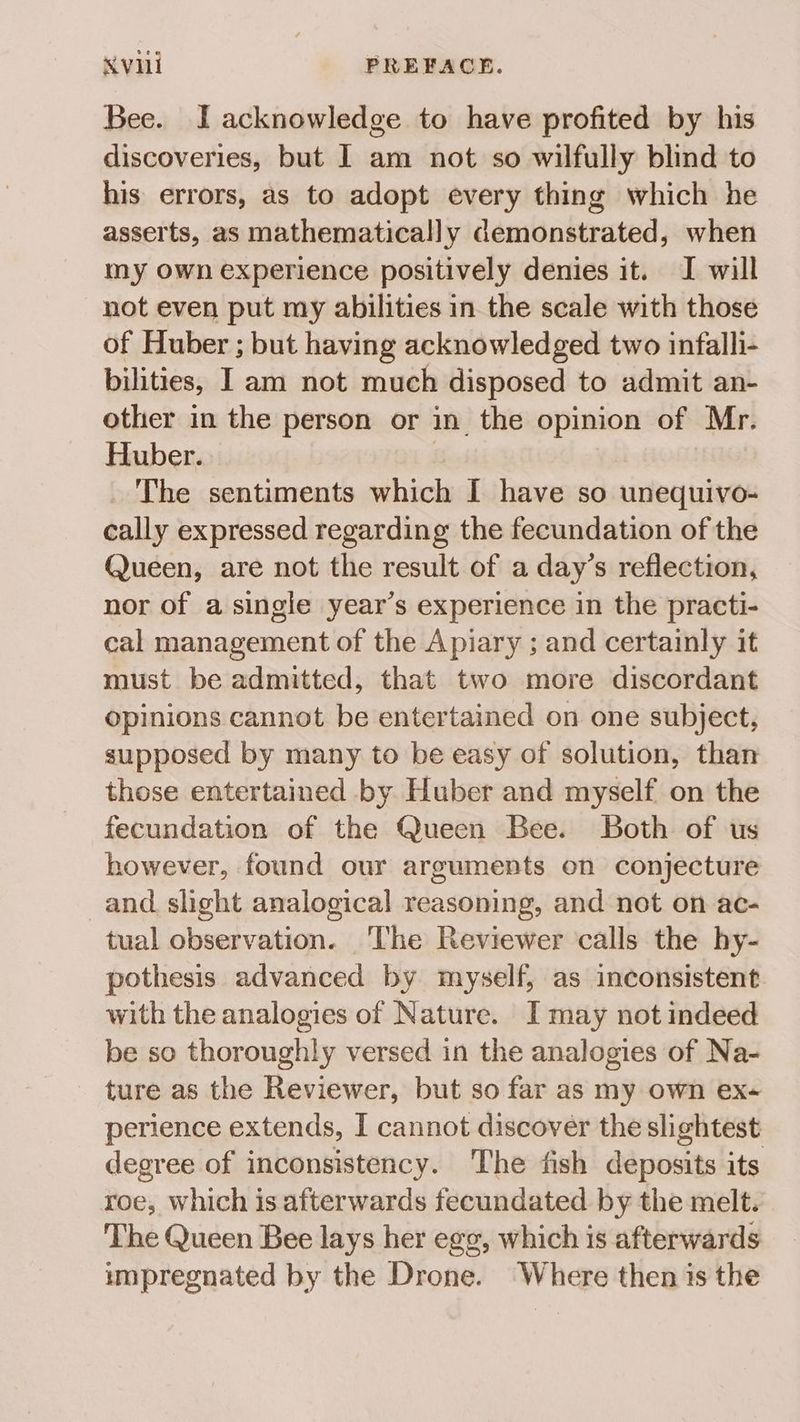 Bee. J acknowledge to have profited by his discoveries, but I am not so wilfully blind to his errors, as to adopt every thing which he asserts, as mathematically demonstrated, when my own experience positively denies it. I will not even put my abilities in the scale with those of Huber ; but having acknowledged two infalli- bilities, I am not much disposed to admit an- other in the person or in the opinion of Mr. Huber. | The sentiments which I have so unequivo- cally expressed regarding the fecundation of the Queen, are not the result of a day’s reflection, nor of a single year’s experience in the practi- cal management of the Apiary ; and certainly it must be admitted, that two more discordant opinions cannot be entertained on one subject, supposed by many to be easy of solution, than those entertained by Huber and myself on the fecundation of the Queen Bee. Both of us however, found our arguments on conjecture and slight analogical reasoning, and not on ac- tual observation. ‘The Reviewer calls the hy- pothesis advanced by myself, as inconsistent with the analogies of Nature. I may not indeed be so thoroughly versed in the analogies of Na- ture as the Reviewer, but so far as my own ex- perience extends, I cannot discover the slightest degree of inconsistency. The fish deposits its roe, which is afterwards fecundated by the melt. The Queen Bee lays her egg, which is afterwards impregnated by the Drone. Where then is the