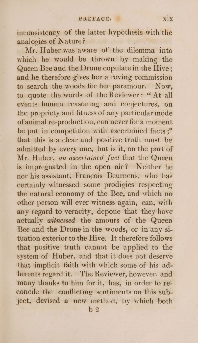 imconsistency of the latter hypothesis with the analogies of Nature? Mr. Huber was aware of the dilemma into which he would be thrown by making the Queen Bee and the Drone copulate in the Hive ; and he therefore gives her a roving commission to search the woods for her paramour. Now, to quote the words of the Reviewer: “ At all events human reasoning and conjectures, on the propriety and fitness of any particular mode of animal re-production, can never fora moment © be put in competition with ascertained facts ;” that this is a clear and positive truth must be admitted by every one, but is it, on the part of Mr. Huber, an ascertained fact that the Queen is impregnated in the open air? Neither he nor his assistant, Francois Beurnens, who has certainly witnessed some prodigies respecting the natural economy of the Bee, and which no other person will ever witness again, can, with any regard to veracity, depone that they have actually wetnessed the amours of the Queen Bee and the Drone in the woods, or in any si- tuation exterior to the Hive. It therefore follows that positive truth cannot be applied to the system of Huber, and that it does not deserve that implicit faith with which some of his ad- herents regard it. ‘The Reviewer, however, and many thanks to him for it, has, in order to re- concile the conflicting sentiments on this sub- ject, devised a new method, by which both b 2