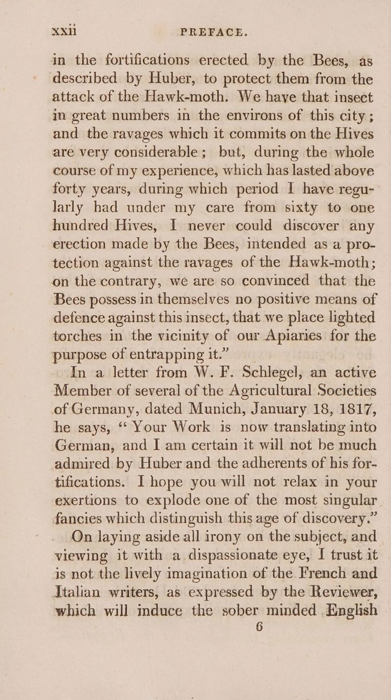 in the fortifications erected by the Bees, as described by Huber, to protect them from the attack of the Hawk-moth. We have that insect in great numbers in the environs of this city ; and the ravages which it commits on the Hives are very considerable; but, during the whole course of my experience, which has lasted above forty years, during which period I have regu- larly had under my care from sixty to one hundred Hives, [I never could discover any erection made by the Bees, intended as a pro- tection against the ravages of the Hawk-moth; on the contrary, we are so convinced that the Bees possess in themselves no positive means of defence against this insect, that we place lighted torches in the vicinity of our Apiaries for the purpose of entrapping it.” In a letter from W. F. Schlegel, an active Member of several of the Agricultural Societies of Germany, dated Munich, January 18, 1817, he says, ** Your Work is now translating into German, and I am certain it will not be much admired by Huber and the adherents of his for- tifications. I hope you will not relax in your exertions to explode one of the most singular fancies which distinguish this age of discovery.” On laying aside all irony on the subject, and viewing it with a dispassionate eye, I trust it is not the lively imagination of the French and Italian writers, as expressed by the Reviewer, which will mduce the sober minded English — 6