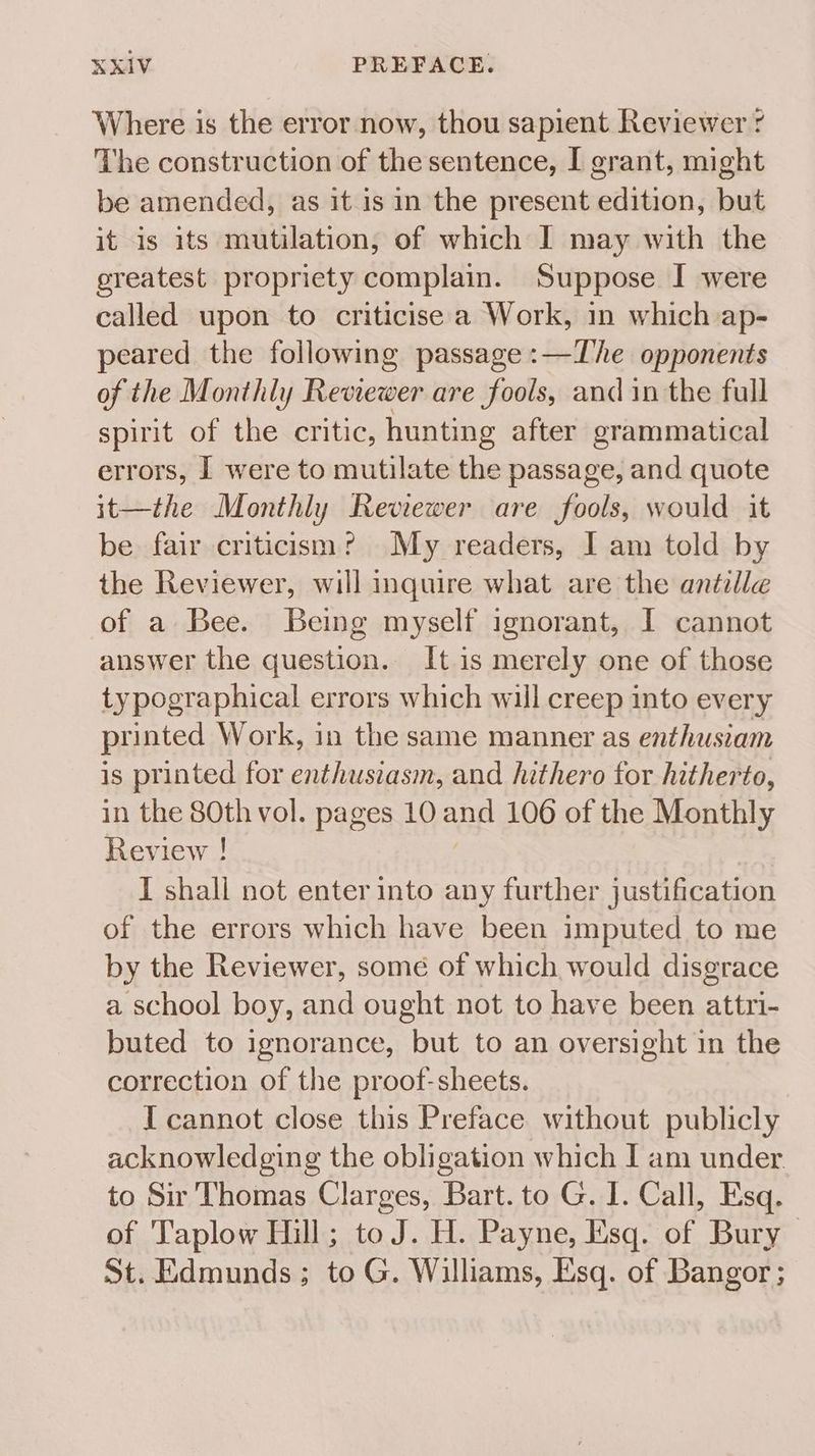 Where is the error now, thou sapient Reviewer ¢ The construction of the sentence, I grant, might be amended, as it is in the present edition, but it is its mutilation, of which I may with the greatest propriety complain. Suppose I were called upon to criticise a Work, in which ap- peared the following passage :—The opponents of the Monthly Revrewer are fools, and in the full spirit of the critic, hunting after grammatical errors, I were to mutilate the passage, and quote it—the Monthly Reviewer are fools, would it be fair criticism? My readers, J am told by the Reviewer, will inquire what are the antzille of a Bee. Being myself ignorant, I cannot answer the question. It is merely one of those typographical errors which will creep into every printed Work, in the same manner as enthustam is printed for enthusiasm, and hithero for hitherto, in the 80th vol. pages 10 and 106 of the Monthly Review ! I shall not enter into any further fueae kon of the errors which have been imputed to me by the Reviewer, some of which would disgrace a school boy, and ought not to have been attri- buted to ignorance, but to an oversight in the correction of the proof-sheets. I cannot close this Preface without publicly acknowledging the obligation which J am under to Sir Thomas Clarges, Bart. to G. I. Call, Esq. of 'T'aplow Hill; to J. H. Payne, Esq. of Bury | St. Edmunds; to G. Williams, Esq. of Bangor ;