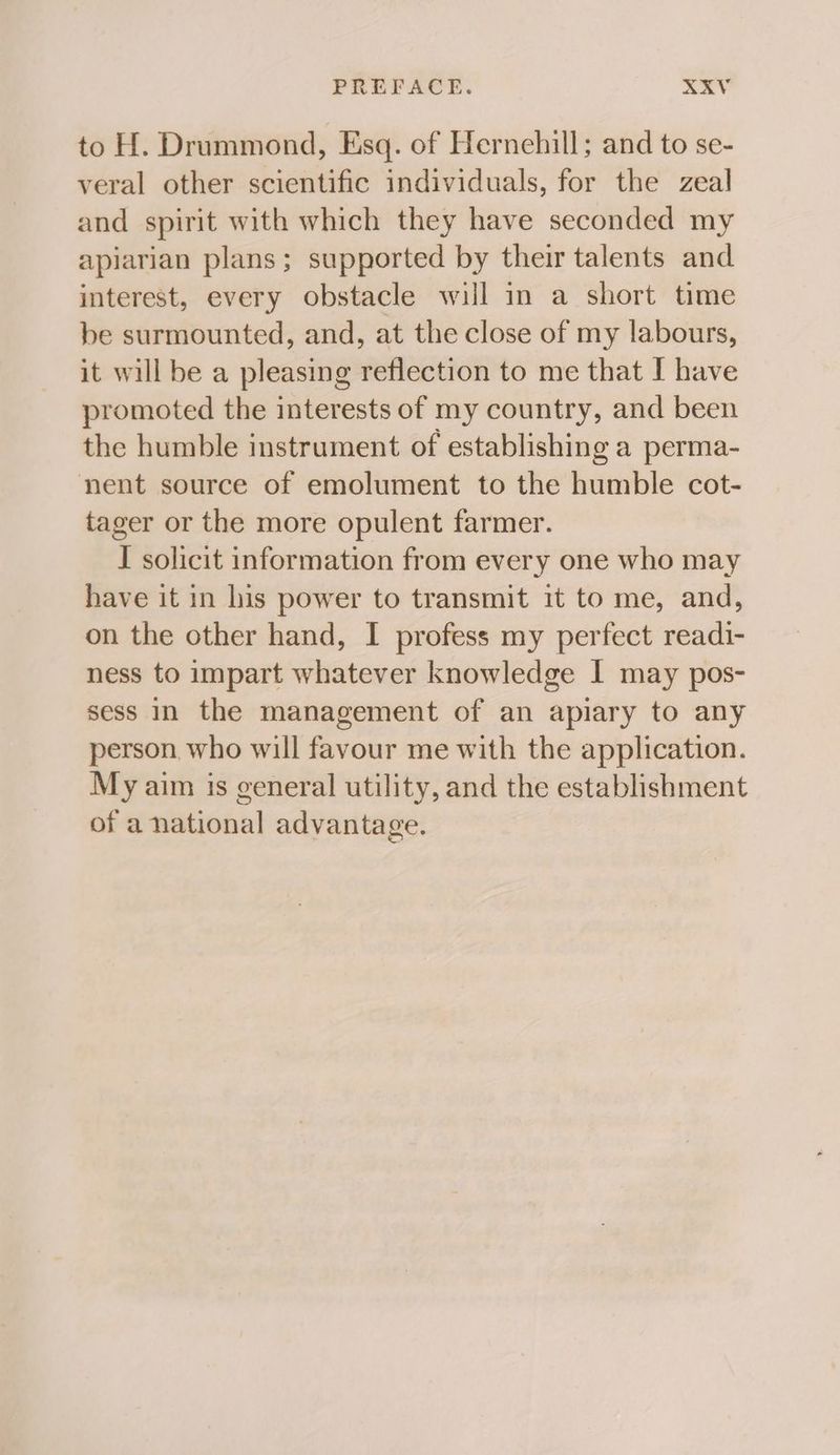 to H. Drummond, Esq. of Hernehill; and to se- veral other scientific individuals, for the zeal and spirit with which they have seconded my apiarian plans; supported by their talents and interest, every obstacle will in a short time be surmounted, and, at the close of my labours, it will be a pleasing reflection to me that I have promoted the interests of my country, and been the humble instrument of establishing a perma- nent source of emolument to the humble cot- tager or the more opulent farmer. I solicit information from every one who may have it in his power to transmit it to me, and, on the other hand, I profess my perfect readi- ness to impart whatever knowledge I may pos- sess In the management of an apiary to any person who will favour me with the application. My aim is general utility, and the establishment of a national advantage.
