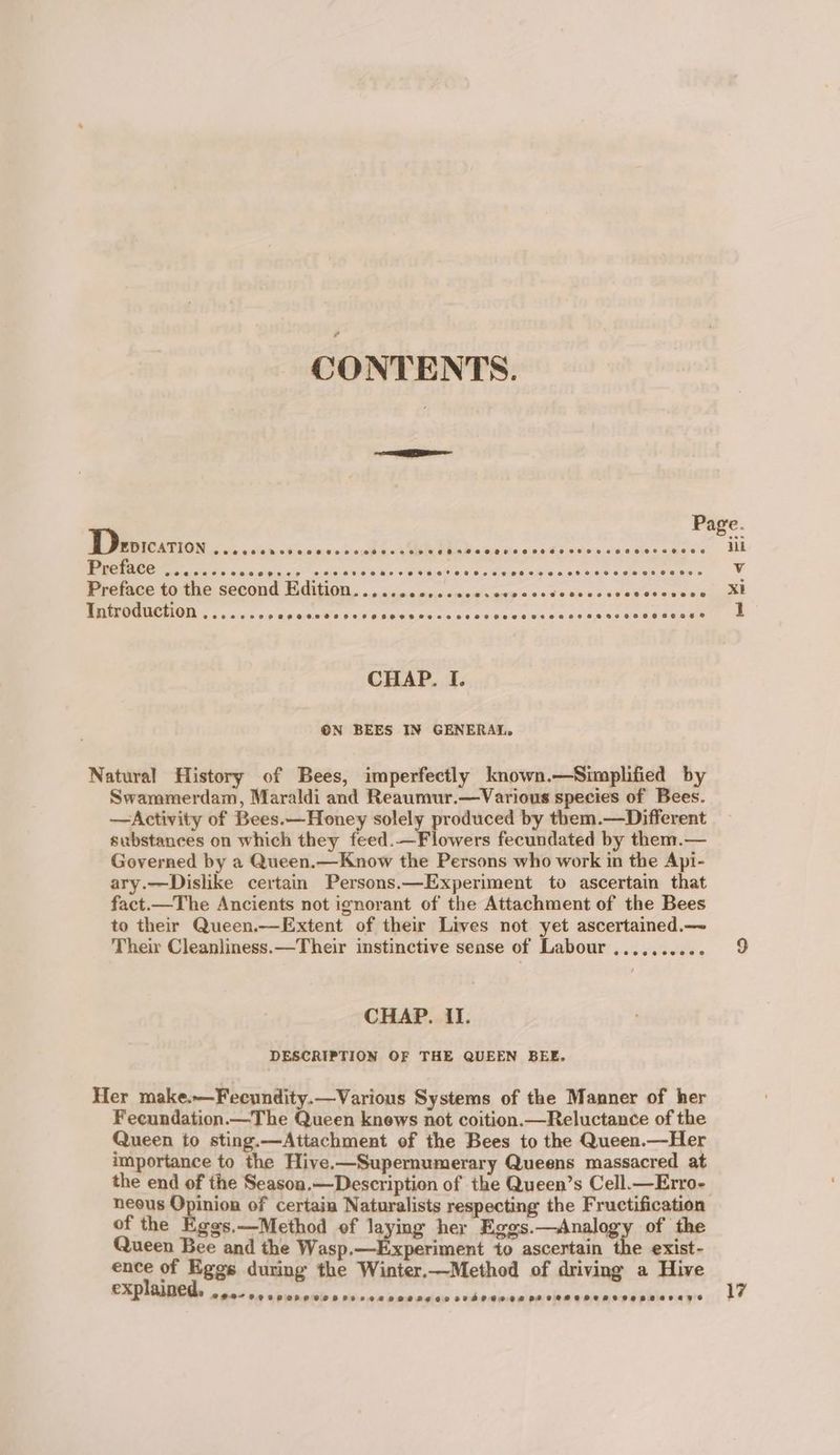 CONTENTS. a Page. Depication eee ee eReveeeBeoeeeeee0908 eereeeeer ee se eo eeoen888 eceoeeoe iil Preface eoeeecaerena ees @erenp 29 © BOKRE@ @eveete oe 2 GeoeaewOeceeeaeteeoeoe00e 08 @e@eeen Vv reine a Wie Second Vital. «onc occ os.s.cucaicnees codesnecvadeeeanee xt Introduction e@oeeove eeoapeeoeeaeeve es eevee 8 e@eeeeoee e200 0808 e@eooneeaeoe® 1 CHAP. I. ®N BEES IN GENERAL. Natural History of Bees, imperfectly known.—Simplified by Swammerdam, Maraldi and Reaumur.—Various species of Bees. —Activity of Bees.—Honey solely produced by them.—Different substances on which they feed.—Flowers fecundated by them.— Governed by a Queen.—Know the Persons who work in the Api- ary.—Dislike certain Persons.—Experiment to ascertain that fact.—The Ancients not ignorant of the Attachment of the Bees to their Queen.—Extent of their Lives not yet ascertained.— Their Cleanliness. —Their instinctive sense of Labour .......... CHAP. II. DESCRIPTION OF THE QUEEN BEE. Her make.—Fecundity.—Various Systems of the Manner of her Fecundation.—The Queen knews not coition.—Reluctance of the Queen to sting.—Attachment of the Bees to the Queen.—Her importance to the Hive.—Supernumerary Queens massacred at the end of the Season.—Description of the Queen’s Cell.—Erro- neous 1 wing of certain Naturalists respecting the Fructification of the Eggs.—Method of laying her Eggs.—Analogy of the Queen Bee and the Wasprterperenest to ascertain the exist- ence of Eggs during the Winter.—Method of driving a Hive explained, AHO OCOS HOR LOCOHR HO Lee OHO DE VE STHO BOSS BO COHOHEHRLOAeBBALAYS 17