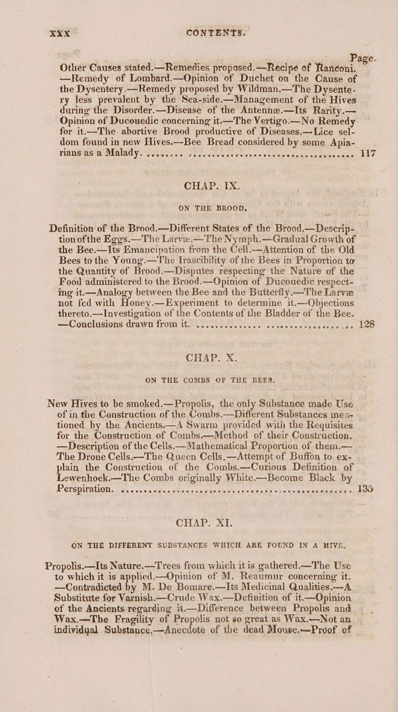 epee awe Other Causes stated.—Remedies propased.~-Recipe of Ranconi. e —Remedy of Lombard.—Opinion of Duchet on the Cause of the Dysentery.—Remedy proposed by Wildman,—The Dysente- ry less prevalent by the Sea-side.—Management of the Hives during the Disorder.—Disease of the Antenne.—Its Rarity.— Opinion of Ducouedic concerning it.—The Vertigo.— No Remedy for it.—The abortive Brood productive of Diseases.—Lice sel- dom found in new Hives.—Bee Bread considered by some Apia- rians as a Malady. ........ ; Paciedeweerese oa a eteeeduhie ¢ eS v1 CHAP. IX. ON THE BROOD. Definition of the Brood.—Different States of the Brood.—Descrip- tion of the Ego's.—The Larvee.—The Nymph.—Gradual Growth of the Bee.—Its Emancipation from the Cell.—Attention of the Old Bees to the Young.—The Irascibility of the Bees in Proportion to the Quantity of Brood.—Disputes respecting the Nature of the Food administered to the Brood.—Opinion of Ducouedic respect- ing it:—Analogy between the Bee and the Butterfly. —The Larve not fed with Honey.—Experiment to determine it.—-Objections thereto.—Investigation of the Contents of the Bladder of the Bee. —Conclusions drawn from it. .......... eee san APR Hepes eek CHAP. X. ON THE COMBS OF THE BEES. New Hives to be smoked.—Propolis, the only Substance made Use of in the Construction of the Combs.—Different Substances men- tioned by the Ancients.—A Swarm provided with the Requisites for the Construction of Combs.—Method of their Construction. —Description of the Cells.—Mathematical Proportion of them.— The Drone Cells.—The Queen Cells. —Attempt of Buffon to ex- plain the Construction of the Combs.—Curious Definition of Lewenhoek.—The Combs originally White—Become Black by Perspiration. ess +.eands2 HRtie ap aXe bares e+ sath “bin ann ek Whitt oa hi CHAP. XI. ON THE DIFFERENT SUBSTANCES WHICH ARE FOUND IN A HIVE. Propolis.—Its Nature.—Trees from which it is gathered.—The Use to which it is applied.—Opinion of M. Reaumur concerning it. —Contradicted by M. De Bomare.—Its Medicinal Qualities.—A Substitute for Varnish.—Crude Wax.—Definition of it.—Opinion of the Ancients regarding it.—Difference between Propolis and Wax.—The Fragility of Propolis not so great as Wax.—Not an individual Substance,—Anecdote of the dead Monse.—Proof of