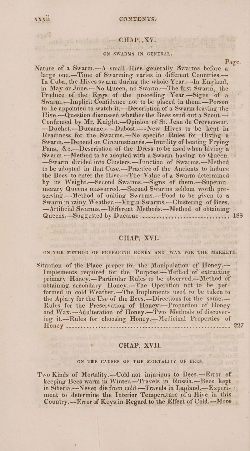 CHAP..XV. ON SWARMS IN GENERAL. Page. Nature of a Swarm.—A small. Hive generally Swarms before a 5 large one.—Time of Swarming varies in different Countries.— In Cuba, the Hives swarm daring the whole Year.—In England, in May or June.—No Queen, no Swarm.—The first Swarm, the Produce of the Eggs: of the preceding Year.—Signs of a Swarm.—Implicit Confidence not to be placed in them.—Person to be appointed to watch it.—Description of a Swarm leaving the Hive.—Question discussed whether the Bees send out a Scout.— Confirmed by Mr. Knight.—Opinion: of St. Jean de Crevecoeur. —Duchet.—Ducarne.—-Dubost.—-New Hives to be kept in Readiness for the Swarms.—No specific Rules for Hiving a Swarm.—Depend on Circumstances.—Inutility of beating Frying Pans, &amp;c.—Description of the Dress to be used when hiving a Swarm.—Method to be adopted with a Swarm having no Queen. —Swarm divided into Clusters.—Junction of Swarms.—Method to be adopted in that Case.—Practice of the Ancients to induce the Bees to enter the Hive.-—The Value of a Swarm determined by its Weight.—Second Swarms.—Signs of them.—Supernu- merairy Queens massacred.—Second Swarms seldom worth pre- serving.—Method of uniting Swarms.—Food to be given to a Swarm in rainy Weather.—Virgin Swarms.—Clustering of Bees. —Artificial Swarms.—Different Methods.—Method of obtaining - Queens.—Suggested by Ducarne ....,...ccecccrsececeeseveeces 188 CHAP. XVI. ON: THE METHOD OF PREPARING HONEY AND WAX FOR THE MARKETS. Situation of the Place proper for the Manipulation of Honey.— Implements required for the Purpose.—Method of extracting primary Honey.— Particular Rules to be observed.—Method of obtaining. secondary Honey.—The Operation not to be per- formed in cold Weather.—The Implements used to be taken to the Apiary for the Use of the Bees.—Directions for the same.— Rules for the Preservation of Honey:—Proportion of Honey and Wax.—Adulteration of Honey.—Two Methods of discover- ing it.—Rules for choosing Honey.—Medicinal Properties of BT OUION Nr itcas nek 'c co Heme oA haat eee sae ane Sh I neti Nak. ee 227 ' CHAP, XVII. ON THE CAUSES OF THE MORTALITY OF BEES. Two Kinds of Mortality.—Cold not injurious to Bees.—Error of keeping Bees warm in Winter.—Travels in Russia.—Bees kept in Siberia.—Never die from cold.—Travels in Lapland,—Exper- ~ ment to determine the Interior Temperature ofa Hive in this Country.—Error of Keys.in Regard to the Effect of Cold.—More