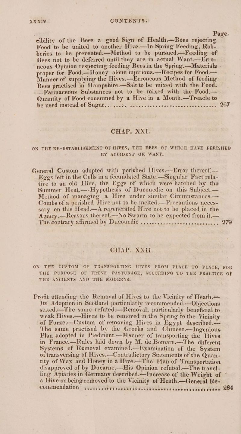 : Page. cibility of the Bees a good Sign of Health.—Bees rejecting ; Food to be united to another Hive.—In Spring Feeding, Rob- beries to be prevented.—Method to be pursued.—Feeding of Bees not to be deferred until they are in actual Want.—Erro- neous Opinion respecting feeding Bees in the Spring.—Materials . proper for Food.—Honey alone injurious.—Recipes for Food.— Manner of supplying the Hives.—Erroneous Method of feeding Bees practised in Hampshire.—Salt to be mixed with the Food. _._Farinaceous Substances not to be mixed with the Food.— Quantity of Food consumed by a Hive in a Month.—Treacle to be used instead ‘of Supars sy reser Ne 267 CHAP. XXTI. ON THE RE-ESTABLISHMENT OF HIVES, THE BEES OF WHICH HAVE PERISHED BY ACCIDENT OR WANT. General Custom adopted with perished Hives.—Error thereof.— Eggs left in the Cells in a fecundated State—Singular Fact rela- tive to an old Hive, the Eggs of which were hatched by the Summer Heat.—-Hypothesis of Ducouedic on this Subject.— Method of managing a Hive under similar Circumstances.— Combs of a perished Hive not to be melted.—Precautions neces- sary on this Head.—A regenerated Hive not: to be placed in the Apiary.—Reasons thereot.—No Swarm to be expected from it. Tie conmary.aliuined DY DUCOUGGIC . oo accu «nse cde euiaememene cnet O CHAP. XXIi. ON THE CUSTOM OF TRANSPORTING HIVES FROM PLACE TO PLACE, FOR THE PURPOSE OF FRESH PASTURAGE, ACCORDING TO THE PRACTICE OF THE ANCIENTS AND THE MODERNS. Profit attending the Removal of Hives to the Vicinity of Heath. Its Adoption in Scotland particularly recommended.—Objections stated. The same refuted.—Removal, particularly beneficial to weak Hives.—Hives to be removed in the Spring to the Vicinity of Furze.—Custom of removing Hives in Egypt described.— The same practised by the Greeks and Chinese.—Ingenious Plan adopted in Piedmont.—Manner of transporting the Hives in France.—Rules laid down by M. de Bomare.—The different Systems of Removal examined.—Examination of the System of transversing of Hives.—Contradictory Statements of the Quan- tity of Wax and Honey in a Hive.—The Plan of Transportation disapproved of by Ducarne.—His Opinion refuted.—The travel- ling Apiaries in Germany described.—Increase of the Weight of ~ a Hive on being removed to the Vicinity of Heath.—General Re- commendation DOS roe EMER SE HOATETOHORTEHELEOMHROE KEKE OE GOHDEC® 284