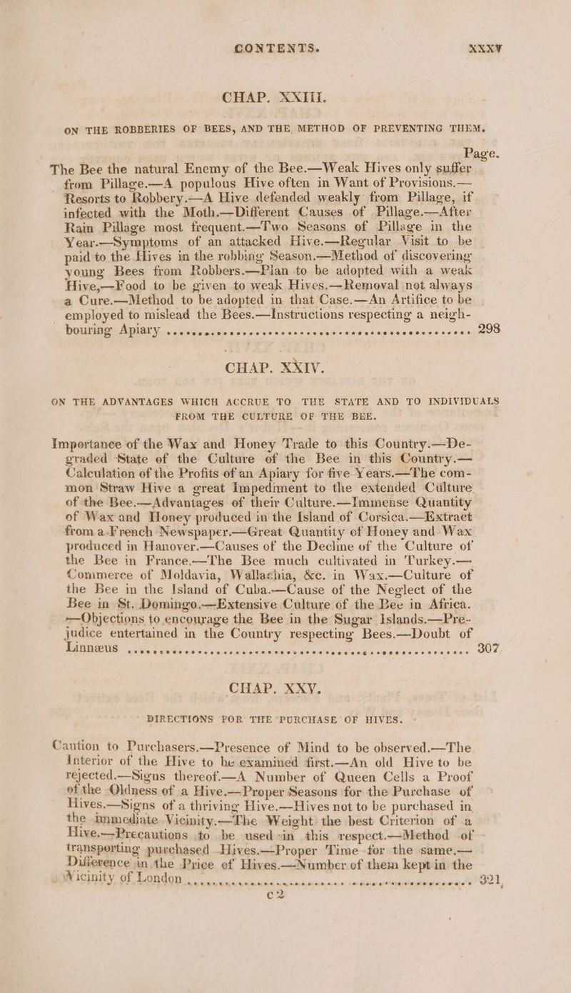 CHAP. XXTii. ON THE ROBBERIES OF BEES, AND THE METHOD OF PREVENTING THEM. Page. The Bee the natural Enemy of the Bee.-—Weak Hives only suffer from Pillage-—A populous Hive often in Want of Provisions.— Resorts to Robbery.—A Hive defended weakly from Pillage, if infected with the Moth.—Different Causes of Pillage.—After Rain Pillage most frequent.—Two Seasons of Pillage in the Year.—Symptoms of an attacked Hive.—Regular Visit to be | paid to the flives in the robbing Season.—Method of discovering young Bees from Robbers. —Pian to be adopted with a weak Hive,—Food to be given to weak Hives.—Removal not always a Cure.—Method to be adopted in that Case.—An Artifice to be _ employed to mislead the Bees.—Instructions respecting a neigh- Gg AN da ne a dnc s sical cad oFauaethnes <oo0ugeeO CHAP. XXIV. ON THE ADVANTAGES WHICH ACCRUE TO THE STATE AND TO INDIVIDUALS FROM THE CULTURE OF THE BEE. Importance of the Wax and Honey Trade to this Country.—De- graded State of the Culture ef the Bee in this Country.— Calculation of the Profits of an Apiary for five Years.—The com- mon Straw Hive a great Impediment to the extended Culture. of the Bee.—Advantages of their Culture.—Immense Quantity of Wax and Honey produced in the Island of Corsica.—Extract from a.French Newspaper.—Great Quantity of Honey and Wax produced in Hanover.—Causes of the Decline of the Culture of the Bee in France.—The Bee much cultivated in Turkey.— Commerce of Moldavia, Wallachia, &amp;c. in Wax.—Culture of COOH STHEOSHE OSes ese Heese FF OOHOH AFH EDT ESCH OSOSEC HS AO HT HH EOE 307 CHAP. XXY, DIRECTIONS FOR THE PURCHASE OF HIVES. Caution to Purchasers.—Presence of Mind to be observed.—The Interior of the Hive to be examined first.—An old Hive to be rejected.—Signs thereof.—A Number of Queen Cells a Proof of the -Oldness of a Hive.—Proper Seasons for the Purchase of Hives.—Signs of a thriving Hive.—Hives not to be purchased in, the immediate Vicinity. —The Weight the best Criterion of a Hive.—Precautions to be used «in this respect.—Method of - transporting purchased —Hives.—Proper Time for the same.— . Difference in the Price of Hives.—Number of them kept in the Fn nanans satinntbiinmtamet Crk, c2