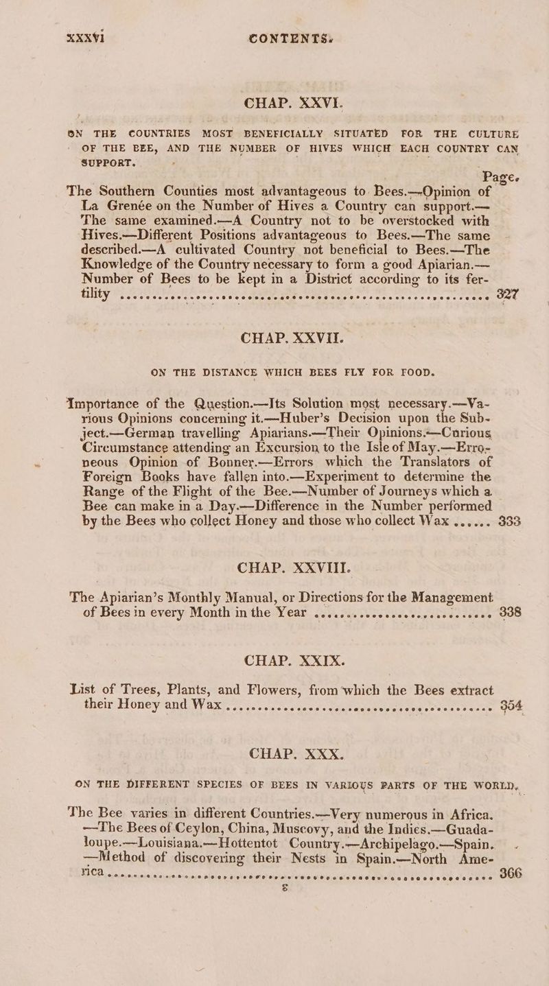 CHAP. XXVI. ON THE COUNTRIES MOST BENEFICIALLY SITUATED FOR THE CULTURE OF THE BEE, AND THE NUMBER OF HIVES WHICH EACH COUNTRY CAN SUPPORT. : = . Page. The Southern Counties most advantageous to. Bees.—-Opinion of La Grenée on the Number of Hives a Country can support.— The same examined.—A Country not to be overstocked with Hives.—Different Positions advantageous to Bees.—The same described.—A_ cultivated Country not beneficial to Bees.—The Knowledge of the Country necessary to form a good Apiarian.— Number of Bees to be kept in a District according to its fer- Tility OE ee, RR eek eet e ere Specs 224 CHAP. XXVIiI. ON THE DISTANCE WHICH BEES FLY FOR FOOD. Importance of the Question.—Its Solution most necessary.—Va- rious Opinions concerning it.—Huber’s Decision upon the Sub- ject.—German travelling Apiarians—Their Opinions.—Carious Circumstance attending an Excursion to the Isle of May.—Erro- neous Opinion of Bonner.—Errors which the Translators of Foreign Books have fallen into.—Experiment to determine the Range of the Flight of the Bee.—Number of Journeys which a Bee can make in a Day.—Difference in the Number performed by the Bees who collect Honey and those who collect Wax ...... 333 CHAP. XXVIII. The Apiarian’s Monthly Manual, or Directions for the Management of Bees in every Month in the Year ........cccccecccccecesseese GOS CHAP. XXIX. List of Trees, Plants, and Flowers, from which the Bees extract their Honey and Wax CCH OCCTOHSCOELESE OEE EAaHEEOOHEOOH HO HO EOS ASE 304 CHAP. XXX. ON THE DIFFERENT SPECIES OF BEES IN VARIOUS RARTS OF THE WORLD, The Bee varies in different Countries.—Very numerous in Africa. --The Bees of Ceylon, China, Muscovy, and the Indies. —Guada- loupe.—Louisiana.—Hottentot Country.—Archipelago.—Spain. —Method of discovering their Nests in Spain.—North Ame- Te NERS SOR FF OCHOECH SHEP TFHO HPS HT HAOHPGHEHHOBHASTTOEEBEHRHOSOCHLSEHDE 366