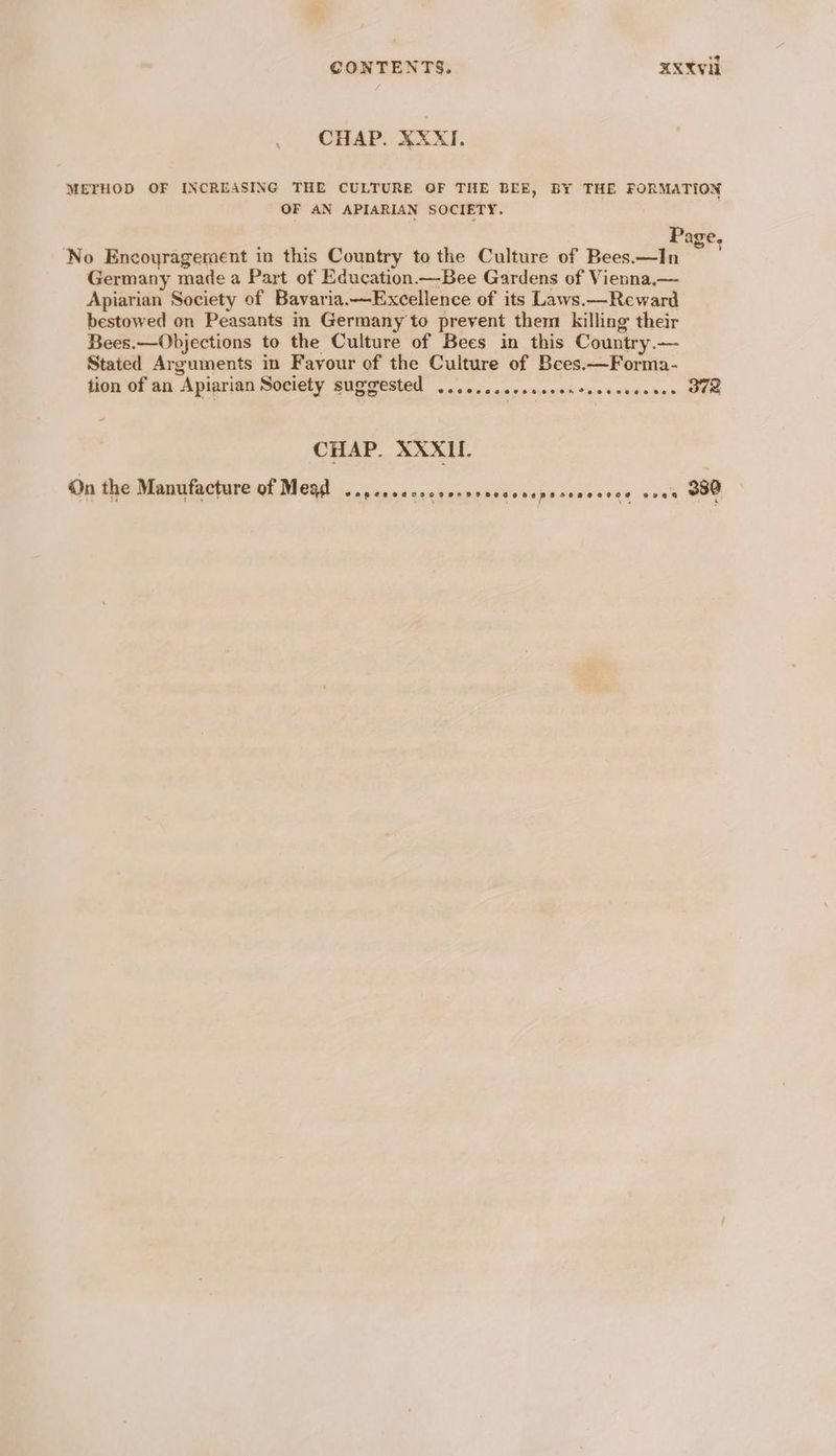 CHAP. XXXI. METHOD OF INCREASING THE CULTURE OF THE BEE, BY THE FORMATION OF AN APIARIAN SOCIETY. Page, No Encoyragement in this Country to the Culture of Bees.—In Germany made a Part of Education —Bee Gardens of Vienna,— Apiarian Society of Bavaria.—Excellence of its Laws.—Reward bestowed on Peasants in Germany to prevent them killing their Bees.—Objections to the Culture of Bees in this Country.— Stated Arguments in Fayour of the Culture of Bees.—Forma- tion of an Apiarian Society suggested .........ccccencccsceccses OFS — CHAP. XXXII. On the Manufacture of Mead oH RV LTS LR EE NE NE MS OE DS EME A eeen 380