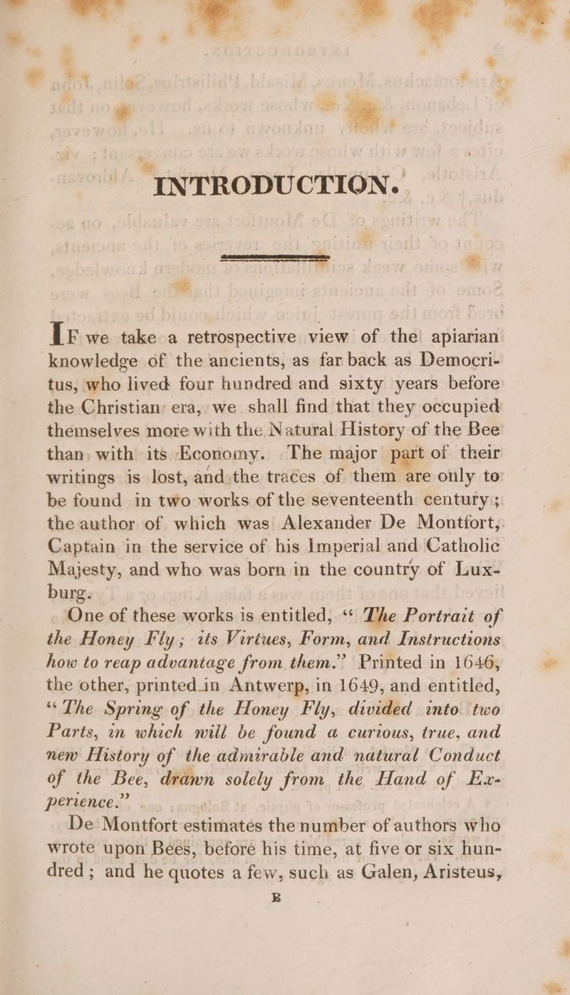 + . ¢ | “ » ¢ IN TRODUCTION. ° LE we take a retrospective view of the apiarian: knowledge of the ancients, as far back as Democri- tus, who lived four hundred and sixty years before the Christian: era, we. shall find that they occupied themselves more with the Natural History of the Bee than, with its Economy. The major part of their writings is lost, andthe traces of them are only to be found in two works of the seventeenth century ; the author of which was: Alexander De Montfort, Captain in the service of his Imperial and Catholic Majesty, and who was born in the country of Lux- burg. One of these works is entitled, ‘ The Portrait of the Honey Fly; rts Virtues, Form, and Instructions how to reap advantage from them.” Printed in 1646, the other, printedin Antwerp, in 1649, and entitled, “The Spring of the Honey Fly, divided into two Parts, in which will be found a curious, true, and new History of the admirable and natural Conduct of the Bee, eh solely from the Hand of Ex- perience.” De‘Montfort estimates the number of authors who wrote upon Bees, before his time, at five or six hun- dred ; and he quotes a few, such as Galen, Aristeus, B