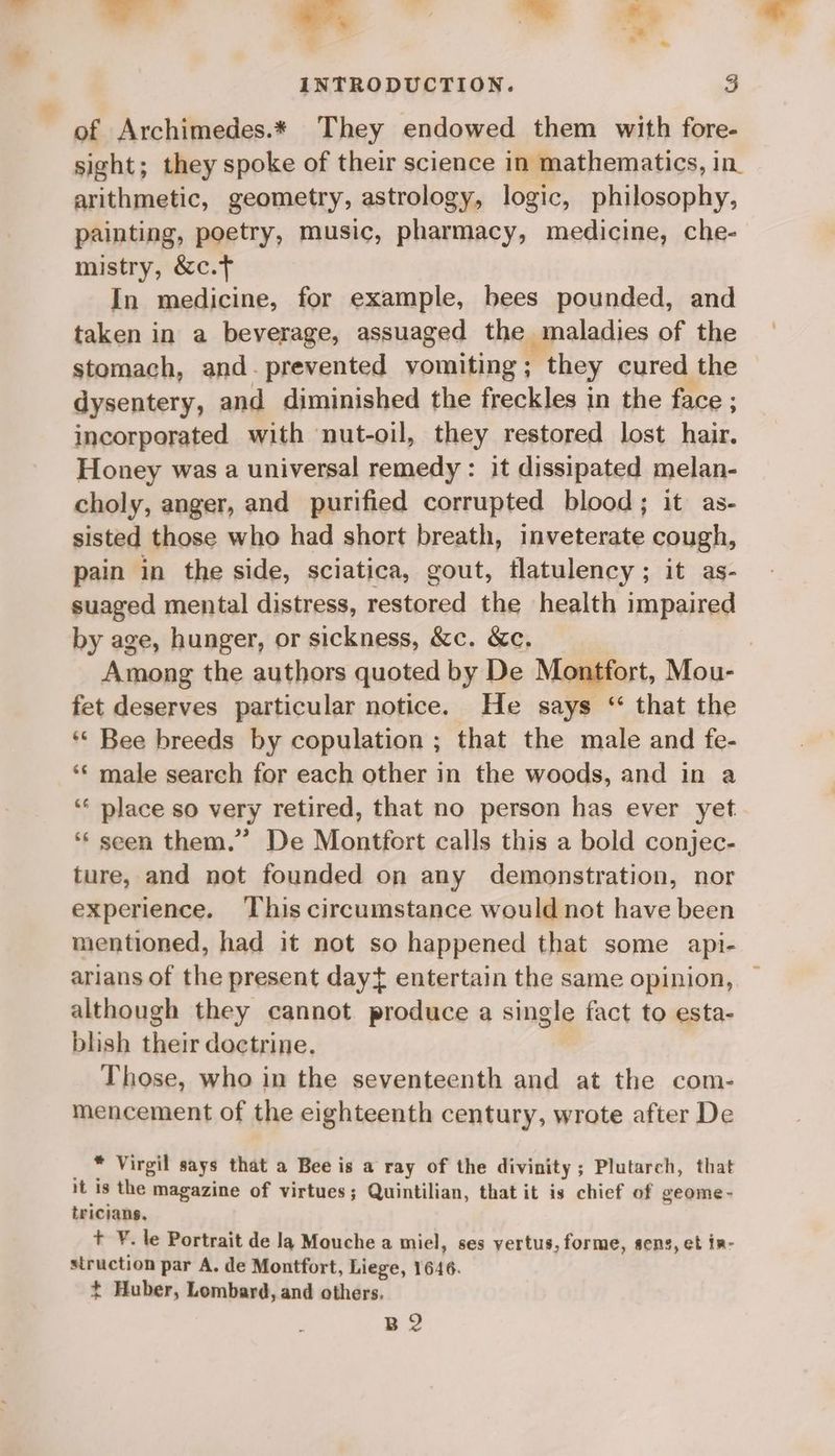 -. — = a INTRODUCTION. 3 of Archimedes.* They endowed them with fore- sight; they spoke of their science in mathematics, in arithmetic, geometry, astrology, logic, philosophy, painting, poetry, music, pharmacy, medicine, che- mistry, &amp;c.t In medicine, for example, bees pounded, and taken in a beverage, assuaged the maladies of the stomach, and- prevented vomiting ; they cured the dysentery, and diminished the freckles in the face ; incorporated with nut-oil, they restored lost hair. Honey was a universal remedy : it dissipated melan- choly, anger, and purified corrupted blood; it as- sisted those who had short breath, inveterate cough, pain in the side, sciatica, gout, flatulency; it as- suaged mental distress, restored the health impaired by age, hunger, or sickness, &amp;c. &amp;c. | Among the authors quoted by De Montfort, Mou- fet deserves particular notice. He says ‘“ that the *« Bee breeds by copulation ; that the male and fe- ‘¢ male search for each other in the woods, and in a ‘* place so very retired, that no person has ever yet ‘“‘ seen them.” De Montfort calls this a bold conjec- ture, and not founded on any demonstration, nor experience. This circumstance would not have been mentioned, had it not so happened that some api- arians of the present dayt entertain the same opinion, although they cannot produce a single fact to esta- blish their doctrine. Those, who in the seventeenth and at the com- mencement of the eighteenth century, wrote after De * Virgil says that a Bee is a ray of the divinity ; Plutarch, that it is the magazine of virtues; Quintilian, that it is chief of geome - triciang, + ¥. le Portrait de la Mouche a miel, ses yertus, forme, sens, et ir- struction par A. de Montfort, Liege, 1646. +t Huber, Lombard, and others. BQ