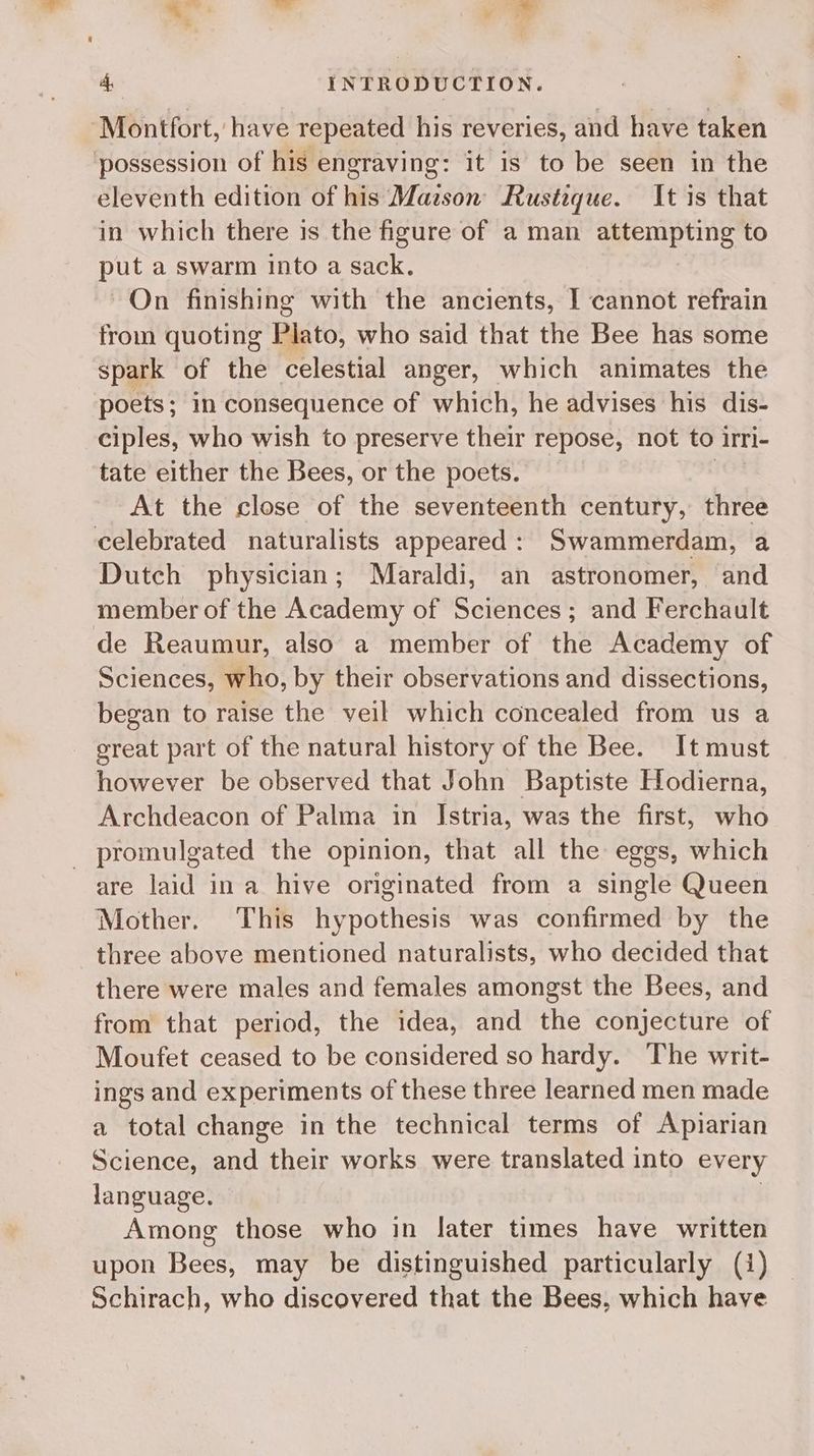 Montfort, have repeated his reveries, and have taken possession of hig engraving: it is to be seen in the eleventh edition of his Mazson Rusteque. It is that in which there is the figure of a man attempting to put a swarm into a sack. On finishing with the ancients, I cannot refrain from quoting Plato, who said that the Bee has some spark of the celestial anger, which animates the poets; in consequence of which, he advises his dis- ciples, who wish to preserve their repose, not to irri- tate either the Bees, or the poets. At the close of the seventeenth century, three celebrated naturalists appeared: Swammerdam, a Dutch physician; Maraldi, an astronomer, and member of the Academy of Sciences; and Ferchault de Reaumur, also a member of the Academy of Sciences, who, by their observations and dissections, began to raise the veil which concealed from us a great part of the natural history of the Bee. It must however be observed that John Baptiste Hodierna, Archdeacon of Palma in Istria, was the first, who - promulgated the opinion, that all the eggs, which are laid ina hive originated from a single Queen Mother. This hypothesis was confirmed by the three above mentioned naturalists, who decided that there were males and females amongst the Bees, and from that period, the idea, and the conjecture of Moufet ceased to be considered so hardy. The writ- ings and experiments of these three learned men made a total change in the technical terms of Apiarian Science, and their works were translated into every language. Among those who in later times have written upon pees may be distinguished particularly (1) Schirach, who discovered that the Bees, which have
