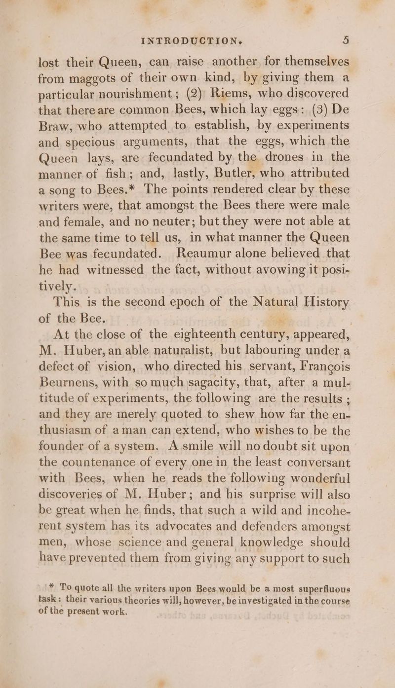 lost their Queen, can raise another. for themselves from maggots of theirown kind, by giving them a particular nourishment; (2)' Riems, who discovered that there are common Bees, which lay eggs: (3) De Braw, who attempted to establish, by experiments and specious arguments, that the eggs, which the Queen lays, are fecundated by the drones in the manner of fish; and, lastly, Butler, ‘who attributed a song to Bees.* The points rendered clear by these writers were, that amongst the Bees there were male and female, and no neuter; but they were not able at the same time to tell us, in what manner the Queen Bee was fecundated. Reaumur alone believed that he had witnessed the fact, without avowing it posi- tively. This is the second epoch of the Naja History of the Bee. | At the close of the eighteenth conte: appeared, M. Huber, an able naturalist, but labouring under a defect of vision, who directed his servant, Francois Beurnens, with so much sagacity, that, after a mul- titude of experiments, the following are the results ; and they are merely quoted to shew how far the en- thusiasm of aman can extend, who wishes to be the founder of a system. A smile will no doubt sit upon the countenance of every one in the least conversant with Bees, when he reads the following wonderful discoveries of M. Huber; and his surprise will also be great when he finds, that such a wild and incohe- rent system has its advocates and defenders amongst men, whose science and general knowledge should have prevented them from giving any support to such '* To quote all the writers upon Bees would be a most superfluous task: their various theories will, however, be investigated in the course of the present work.