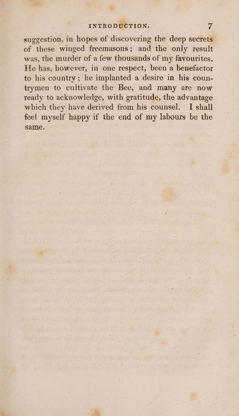 suggestion, in hopes of discovering the deep secrets of these winged freemasons; and the only result was, the murder of a few thousands of my favourites. He has, however, in one respect, been a benefactor to his country; he implanted a desire in his coun- trymen to cultivate the Bee, and many are now ready to acknowledge, with gratitude, the advantage which they have derived from his counsel. I shall feel myself happy if the end of my labours be the same. |