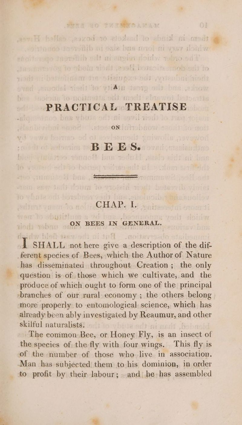 e PRACTICAL TREATISE ON BEES. CHAP. I. ON BEES IN GENERAL. ] SHALL -not here give a.description of the dif. ferent species of Bees, which the Author of Nature has disseminated throughout Creation; the only question is of those which we cultivate, and the produce of which ought to form one of the principal -branches of our rural. economy ; the others belong more properly to entomological science, which has already been ably investigated by Reaumur, and other skilful naturalists. | | The common Bee, or Honey Fly, is an insect of the species of; the fly with four wings. This fly is of the number of those who live in association. Man has subjected them to his dominion, in order _ to profit by their labour; . and) .he: has assembled